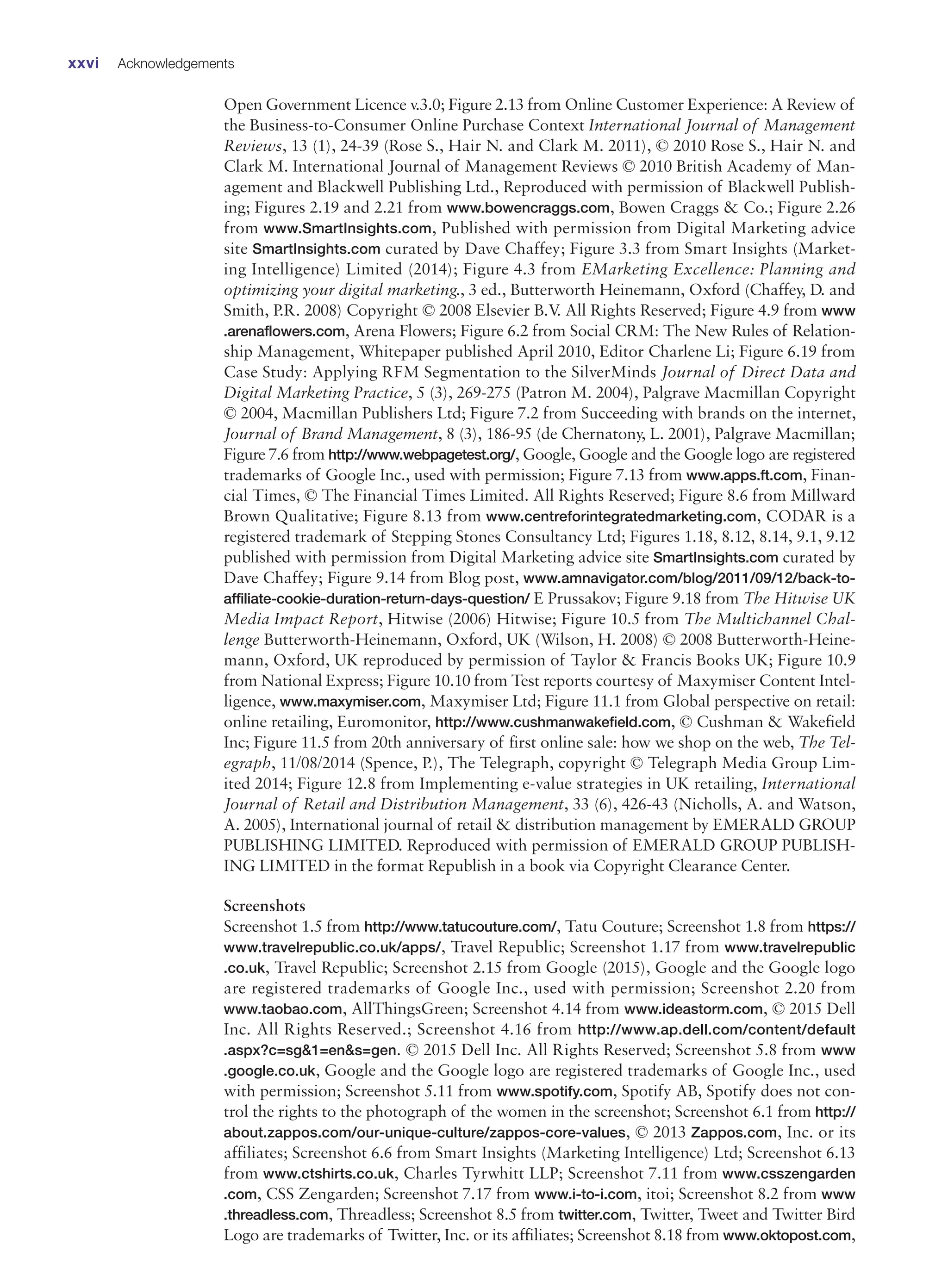 Open Government Licence v.3.0; Figure 2.13 from Online Customer Experience: A Review of
the Business-to-Consumer Online Purchase Context International Journal of Management
Reviews, 13 (1), 24-39 (Rose S., Hair N. and Clark M. 2011), © 2010 Rose S., Hair N. and
Clark M. International Journal of Management Reviews © 2010 British Academy of Man-
agement and Blackwell Publishing Ltd., Reproduced with permission of Blackwell Publish-
ing; Figures 2.19 and 2.21 from www.bowencraggs.com, Bowen Craggs  Co.; Figure 2.26
from www.SmartInsights.com, Published with permission from Digital Marketing advice
site SmartInsights.com curated by Dave Chaffey; Figure 3.3 from Smart Insights (Market-
ing Intelligence) Limited (2014); Figure 4.3 from EMarketing Excellence: Planning and
optimizing your digital marketing., 3 ed., Butterworth Heinemann, Oxford (Chaffey, D. and
Smith, P.R. 2008) Copyright © 2008 Elsevier B.V
. All Rights Reserved; Figure 4.9 from www
.arenaflowers.com, Arena Flowers; Figure 6.2 from Social CRM: The New Rules of Relation-
ship Management, Whitepaper published April 2010, Editor Charlene Li; Figure 6.19 from
Case Study: Applying RFM Segmentation to the SilverMinds Journal of Direct Data and
Digital Marketing Practice, 5 (3), 269-275 (Patron M. 2004), Palgrave Macmillan Copyright
© 2004, Macmillan Publishers Ltd; Figure 7.2 from Succeeding with brands on the internet,
Journal of Brand Management, 8 (3), 186-95 (de Chernatony, L. 2001), Palgrave Macmillan;
Figure 7.6 from http://www.webpagetest.org/, Google, Google and the Google logo are registered
trademarks of Google Inc., used with permission; Figure 7.13 from www.apps.ft.com, Finan-
cial Times, © The Financial Times Limited. All Rights Reserved; Figure 8.6 from Millward
Brown Qualitative; Figure 8.13 from www.centreforintegratedmarketing.com, CODAR is a
registered trademark of Stepping Stones Consultancy Ltd; Figures 1.18, 8.12, 8.14, 9.1, 9.12
published with permission from Digital Marketing advice site SmartInsights.com curated by
Dave Chaffey; Figure 9.14 from Blog post, www.amnavigator.com/blog/2011/09/12/back-to-
affiliate-cookie-duration-return-days-question/ E Prussakov; Figure 9.18 from The Hitwise UK
Media Impact Report, Hitwise (2006) Hitwise; Figure 10.5 from The Multichannel Chal-
lenge Butterworth-Heinemann, Oxford, UK (Wilson, H. 2008) © 2008 Butterworth-Heine-
mann, Oxford, UK reproduced by permission of Taylor  Francis Books UK; Figure 10.9
from National Express; Figure 10.10 from Test reports courtesy of Maxymiser Content Intel-
ligence, www.maxymiser.com, Maxymiser Ltd; Figure 11.1 from Global perspective on retail:
online retailing, Euromonitor, http://www.cushmanwakefield.com, © Cushman  Wakefield
Inc; Figure 11.5 from 20th anniversary of first online sale: how we shop on the web, The Tel-
egraph, 11/08/2014 (Spence, P.), The Telegraph, copyright © Telegraph Media Group Lim-
ited 2014; Figure 12.8 from Implementing e-value strategies in UK retailing, International
Journal of Retail and Distribution Management, 33 (6), 426-43 (Nicholls, A. and Watson,
A. 2005), International journal of retail  distribution management by EMERALD GROUP
PUBLISHING LIMITED. Reproduced with permission of EMERALD GROUP PUBLISH-
ING LIMITED in the format Republish in a book via Copyright Clearance Center.
Screenshots
Screenshot 1.5 from http://www.tatucouture.com/, Tatu Couture; Screenshot 1.8 from https://
www.travelrepublic.co.uk/apps/, Travel Republic; Screenshot 1.17 from www.travelrepublic
.co.uk, Travel Republic; Screenshot 2.15 from Google (2015), Google and the Google logo
are registered trademarks of Google Inc., used with permission; Screenshot 2.20 from
www.taobao.com, AllThingsGreen; Screenshot 4.14 from www.ideastorm.com, © 2015 Dell
Inc. All Rights Reserved.; Screenshot 4.16 from http://www.ap.dell.com/content/default
.aspx?c=sg1=ens=gen. © 2015 Dell Inc. All Rights Reserved; Screenshot 5.8 from www
.google.co.uk, Google and the Google logo are registered trademarks of Google Inc., used
with permission; Screenshot 5.11 from www.spotify.com, Spotify AB, Spotify does not con-
trol the rights to the photograph of the women in the screenshot; Screenshot 6.1 from http://
about.zappos.com/our-unique-culture/zappos-core-values, © 2013 Zappos.com, Inc. or its
affiliates; Screenshot 6.6 from Smart Insights (Marketing Intelligence) Ltd; Screenshot 6.13
from www.ctshirts.co.uk, Charles Tyrwhitt LLP; Screenshot 7.11 from www.csszengarden
.com, CSS Zengarden; Screenshot 7.17 from www.i-to-i.com, itoi; Screenshot 8.2 from www
.threadless.com, Threadless; Screenshot 8.5 from twitter.com, Twitter, Tweet and Twitter Bird
Logo are trademarks of Twitter, Inc. or its affiliates; Screenshot 8.18 from www.oktopost.com,
xxvi Acknowledgements
 