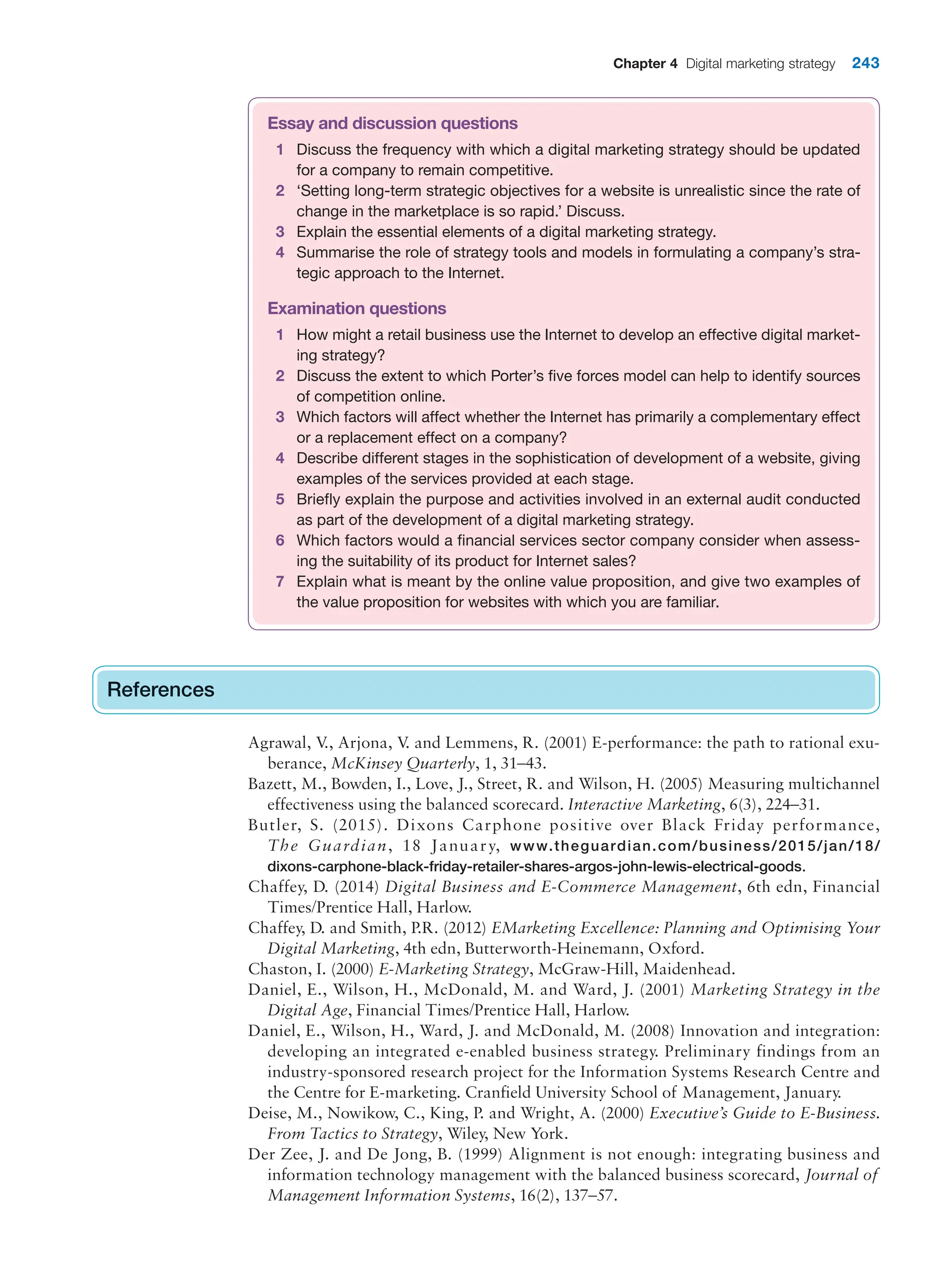 Chapter 4 Digital marketing strategy 243
Essay and discussion questions
1 Discuss the frequency with which a digital marketing strategy should be updated
for a company to remain competitive.
2 ‘Setting long-term strategic objectives for a website is unrealistic since the rate of
change in the marketplace is so rapid.’ Discuss.
3 Explain the essential elements of a digital marketing strategy.
4 Summarise the role of strategy tools and models in formulating a company’s stra-
tegic approach to the Internet.
Examination questions
1 How might a retail business use the Internet to develop an effective digital market-
ing strategy?
2 Discuss the extent to which Porter’s five forces model can help to identify sources
of competition online.
3 Which factors will affect whether the Internet has primarily a complementary effect
or a replacement effect on a company?
4 Describe different stages in the sophistication of development of a website, giving
examples of the services provided at each stage.
5 Briefly explain the purpose and activities involved in an external audit conducted
as part of the development of a digital marketing strategy.
6 Which factors would a financial services sector company consider when assess-
ing the suitability of its product for Internet sales?
7 Explain what is meant by the online value proposition, and give two examples of
the value proposition for websites with which you are familiar.
References
Agrawal, V
., Arjona, V
. and Lemmens, R. (2001) E-performance: the path to rational exu-
berance, McKinsey Quarterly, 1, 31–43.
Bazett, M., Bowden, I., Love, J., Street, R. and Wilson, H. (2005) Measuring multichannel
effectiveness using the balanced scorecard. Interactive Marketing, 6(3), 224–31.
Butler, S. (2015). Dixons Carphone positive over Black Friday performance,
The Guardian, 18 January, www.theguardian.com/business/2015/jan/18/
dixons-carphone-black-friday-retailer-shares-argos-john-lewis-electrical-goods.
Chaffey, D. (2014) Digital Business and E-Commerce Management, 6th edn, Financial
Times/Prentice Hall, Harlow.
Chaffey, D. and Smith, P.R. (2012) EMarketing Excellence: Planning and Optimising Your
Digital Marketing, 4th edn, Butterworth-Heinemann, Oxford.
Chaston, I. (2000) E-Marketing Strategy, McGraw-Hill, Maidenhead.
Daniel, E., Wilson, H., McDonald, M. and Ward, J. (2001) Marketing Strategy in the
Digital Age, Financial Times/Prentice Hall, Harlow.
Daniel, E., Wilson, H., Ward, J. and McDonald, M. (2008) Innovation and integration:
developing an integrated e-enabled business strategy. Preliminary findings from an
industry-sponsored research project for the Information Systems Research Centre and
the Centre for E-marketing. Cranfield University School of Management, January.
Deise, M., Nowikow, C., King, P. and Wright, A. (2000) Executive’s Guide to E-Business.
From Tactics to Strategy, Wiley, New York.
Der Zee, J. and De Jong, B. (1999) Alignment is not enough: integrating business and
information technology management with the balanced business scorecard, Journal of
Management Information Systems, 16(2), 137–57.
References
 