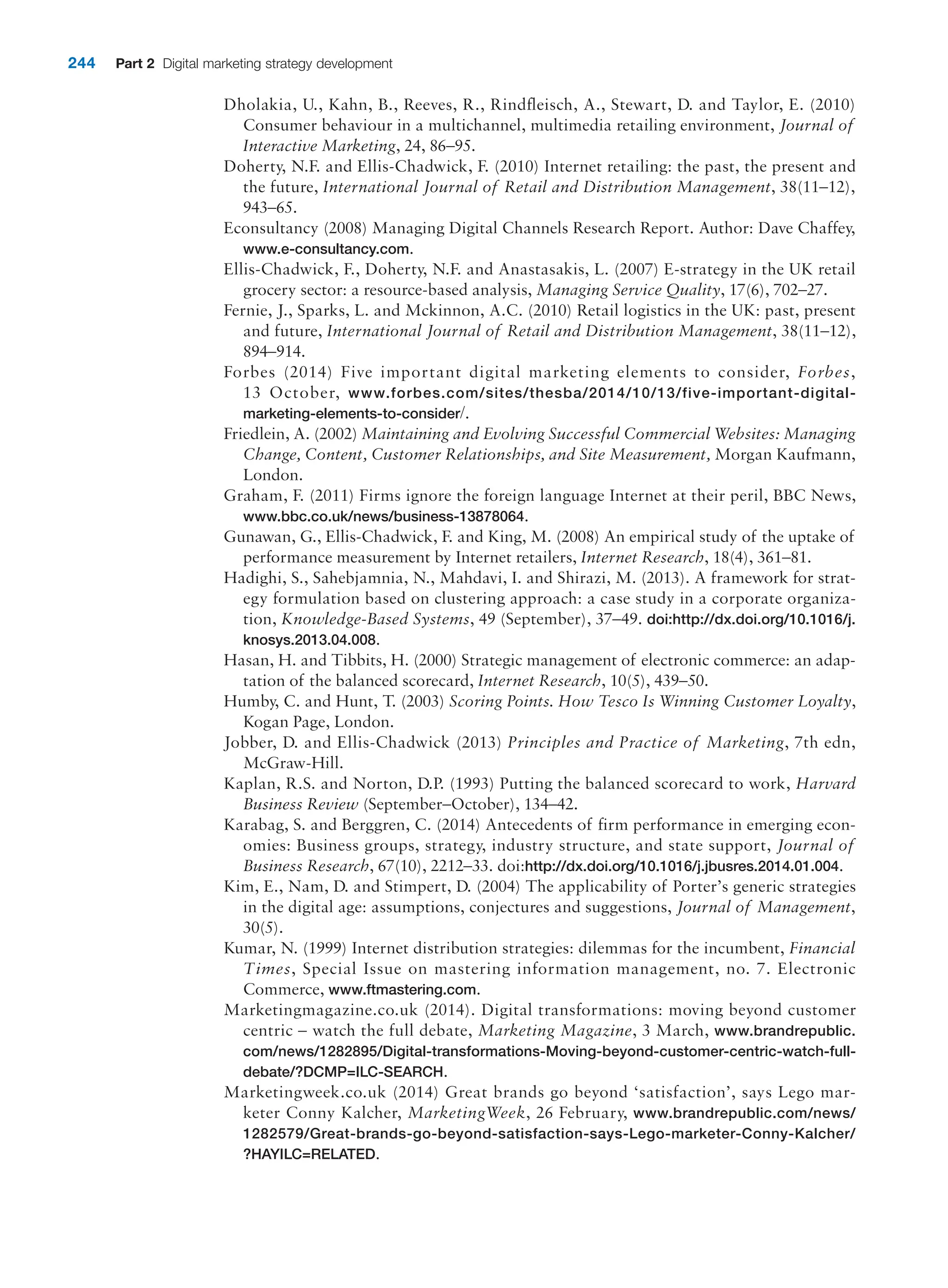 244 Part 2 Digital marketing strategy development
Dholakia, U., Kahn, B., Reeves, R., Rindfleisch, A., Stewart, D. and Taylor, E. (2010)
Consumer behaviour in a multichannel, multimedia retailing environment, Journal of
Interactive Marketing, 24, 86–95.
Doherty, N.F. and Ellis-Chadwick, F. (2010) Internet retailing: the past, the present and
the future, International Journal of Retail and Distribution Management, 38(11–12),
943–65.
Econsultancy (2008) Managing Digital Channels Research Report. Author: Dave Chaffey,
www.e-consultancy.com.
Ellis-Chadwick, F., Doherty, N.F. and Anastasakis, L. (2007) E-strategy in the UK retail
grocery sector: a resource-based analysis, Managing Service Quality, 17(6), 702–27.
Fernie, J., Sparks, L. and Mckinnon, A.C. (2010) Retail logistics in the UK: past, present
and future, International Journal of Retail and Distribution Management, 38(11–12),
894–914.
Forbes (2014) Five important digital marketing elements to consider, Forbes,
13 October, www.forbes.com/sites/thesba/2014/10/13/five-important-digital-
marketing-elements-to-consider/.
Friedlein, A. (2002) Maintaining and Evolving Successful Commercial Websites: Managing
Change, Content, Customer Relationships, and Site Measurement, Morgan Kaufmann,
London.
Graham, F. (2011) Firms ignore the foreign language Internet at their peril, BBC News,
www.bbc.co.uk/news/business-13878064.
Gunawan, G., Ellis-Chadwick, F. and King, M. (2008) An empirical study of the uptake of
performance measurement by Internet retailers, Internet Research, 18(4), 361–81.
Hadighi, S., Sahebjamnia, N., Mahdavi, I. and Shirazi, M. (2013). A framework for strat-
egy formulation based on clustering approach: a case study in a corporate organiza-
tion, Knowledge-Based Systems, 49 (September), 37–49. doi:http://dx.doi.org/10.1016/j.
knosys.2013.04.008.
Hasan, H. and Tibbits, H. (2000) Strategic management of electronic commerce: an adap-
tation of the balanced scorecard, Internet Research, 10(5), 439–50.
Humby, C. and Hunt, T. (2003) Scoring Points. How Tesco Is Winning Customer Loyalty,
Kogan Page, London.
Jobber, D. and Ellis-Chadwick (2013) Principles and Practice of Marketing, 7th edn,
McGraw-Hill.
Kaplan, R.S. and Norton, D.P. (1993) Putting the balanced scorecard to work, Harvard
Business Review (September–October), 134–42.
Karabag, S. and Berggren, C. (2014) Antecedents of firm performance in emerging econ-
omies: Business groups, strategy, industry structure, and state support, Journal of
Business Research, 67(10), 2212–33. doi:http://dx.doi.org/10.1016/j.jbusres.2014.01.004.
Kim, E., Nam, D. and Stimpert, D. (2004) The applicability of Porter’s generic strategies
in the digital age: assumptions, conjectures and suggestions, Journal of Management,
30(5).
Kumar, N. (1999) Internet distribution strategies: dilemmas for the incumbent, Financial
Times, Special Issue on mastering information management, no. 7. Electronic
Commerce, www.ftmastering.com.
Marketingmagazine.co.uk (2014). Digital transformations: moving beyond customer
centric – watch the full debate, Marketing Magazine, 3 March, www.brandrepublic.
com/news/1282895/Digital-transformations-Moving-beyond-customer-centric-watch-full-
debate/?DCMP=ILC-SEARCH.
Marketingweek.co.uk (2014) Great brands go beyond ‘satisfaction’, says Lego mar-
keter Conny Kalcher, MarketingWeek, 26 February, www.brandrepublic.com/news/
1282579/Great-brands-go-beyond-satisfaction-says-Lego-marketer-Conny-Kalcher/
?HAYILC=RELATED.
 