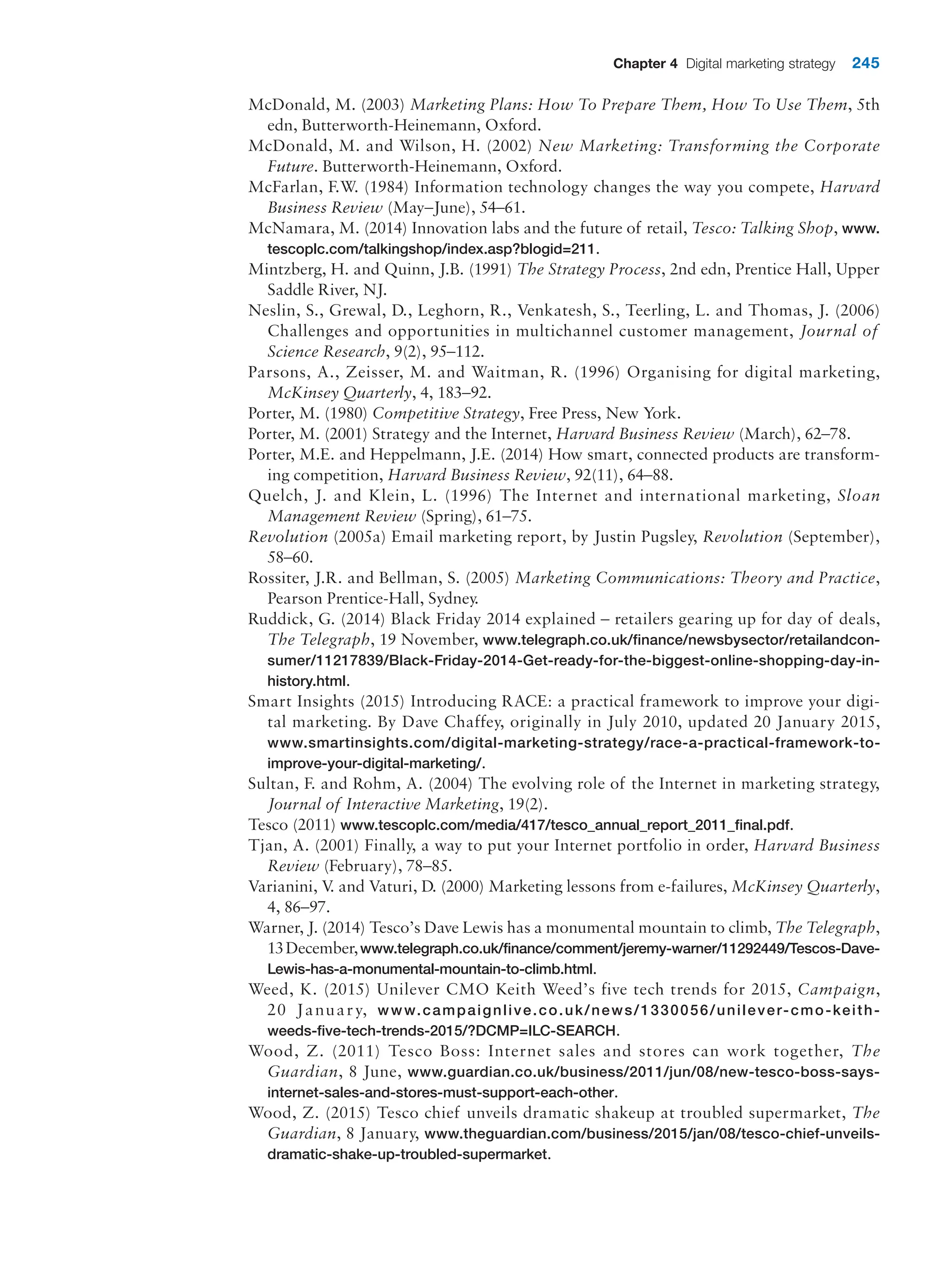 Chapter 4 Digital marketing strategy 245
McDonald, M. (2003) Marketing Plans: How To Prepare Them, How To Use Them, 5th
edn, Butterworth-Heinemann, Oxford.
McDonald, M. and Wilson, H. (2002) New Marketing: Transforming the Corporate
Future. Butterworth-Heinemann, Oxford.
McFarlan, F.W. (1984) Information technology changes the way you compete, Harvard
Business Review (May–June), 54–61.
McNamara, M. (2014) Innovation labs and the future of retail, Tesco: Talking Shop, www.
tescoplc.com/talkingshop/index.asp?blogid=211.
Mintzberg, H. and Quinn, J.B. (1991) The Strategy Process, 2nd edn, Prentice Hall, Upper
Saddle River, NJ.
Neslin, S., Grewal, D., Leghorn, R., Venkatesh, S., Teerling, L. and Thomas, J. (2006)
Challenges and opportunities in multichannel customer management, Journal of
Science Research, 9(2), 95–112.
Parsons, A., Zeisser, M. and Waitman, R. (1996) Organising for digital marketing,
McKinsey Quarterly, 4, 183–92.
Porter, M. (1980) Competitive Strategy, Free Press, New York.
Porter, M. (2001) Strategy and the Internet, Harvard Business Review (March), 62–78.
Porter, M.E. and Heppelmann, J.E. (2014) How smart, connected products are transform-
ing competition, Harvard Business Review, 92(11), 64–88.
Quelch, J. and Klein, L. (1996) The Internet and international marketing, Sloan
Management Review (Spring), 61–75.
Revolution (2005a) Email marketing report, by Justin Pugsley, Revolution (September),
58–60.
Rossiter, J.R. and Bellman, S. (2005) Marketing Communications: Theory and Practice,
Pearson Prentice-Hall, Sydney.
Ruddick, G. (2014) Black Friday 2014 explained – retailers gearing up for day of deals,
The Telegraph, 19 November, www.telegraph.co.uk/finance/newsbysector/retailandcon-
sumer/11217839/Black-Friday-2014-Get-ready-for-the-biggest-online-shopping-day-in-
history.html.
Smart Insights (2015) Introducing RACE: a practical framework to improve your digi-
tal marketing. By Dave Chaffey, originally in July 2010, updated 20 January 2015,
www.smartinsights.com/digital-marketing-strategy/race-a-practical-framework-to-
improve-your-digital-marketing/.
Sultan, F. and Rohm, A. (2004) The evolving role of the Internet in marketing strategy,
Journal of Interactive Marketing, 19(2).
Tesco (2011) www.tescoplc.com/media/417/tesco_annual_report_2011_final.pdf.
Tjan, A. (2001) Finally, a way to put your Internet portfolio in order, Harvard Business
Review (February), 78–85.
Varianini, V
. and Vaturi, D. (2000) Marketing lessons from e-failures, McKinsey Quarterly,
4, 86–97.
Warner, J. (2014) Tesco’s Dave Lewis has a monumental mountain to climb, The Telegraph,
13December,www.telegraph.co.uk/finance/comment/jeremy-warner/11292449/Tescos-Dave-
Lewis-has-a-monumental-mountain-to-climb.html.
Weed, K. (2015) Unilever CMO Keith Weed’s five tech trends for 2015, Campaign,
20 January, www.campaignlive.co.uk/news/1330056/unilever-cmo-keith-
weeds-five-tech-trends-2015/?DCMP=ILC-SEARCH.
Wood, Z. (2011) Tesco Boss: Internet sales and stores can work together, The
Guardian, 8 June, www.guardian.co.uk/business/2011/jun/08/new-tesco-boss-says-
internet-sales-and-stores-must-support-each-other.
Wood, Z. (2015) Tesco chief unveils dramatic shakeup at troubled supermarket, The
Guardian, 8 January, www.theguardian.com/business/2015/jan/08/tesco-chief-unveils-
dramatic-shake-up-troubled-supermarket.
 