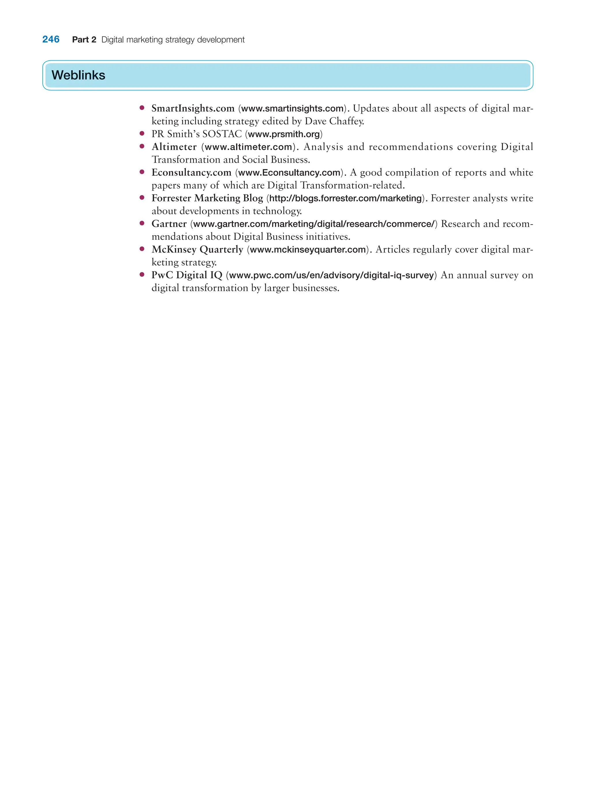 246 Part 2 Digital marketing strategy development
Weblinks
● SmartInsights.com (www.smartinsights.com). Updates about all aspects of digital mar-
keting including strategy edited by Dave Chaffey.
● PR Smith’s SOSTAC (www.prsmith.org)
● Altimeter (www.altimeter.com). Analysis and recommendations covering Digital
Transformation and Social Business.
● Econsultancy.com (www.Econsultancy.com). A good compilation of reports and white
papers many of which are Digital Transformation-related.
● Forrester Marketing Blog (http://blogs.forrester.com/marketing). Forrester analysts write
about developments in technology.
● Gartner (www.gartner.com/marketing/digital/research/commerce/) Research and recom-
mendations about Digital Business initiatives.
● McKinsey Quarterly (www.mckinseyquarter.com). Articles regularly cover digital mar-
keting strategy.
● PwC Digital IQ (www.pwc.com/us/en/advisory/digital-iq-survey) An annual survey on
digital transformation by larger businesses.
Weblinks
 