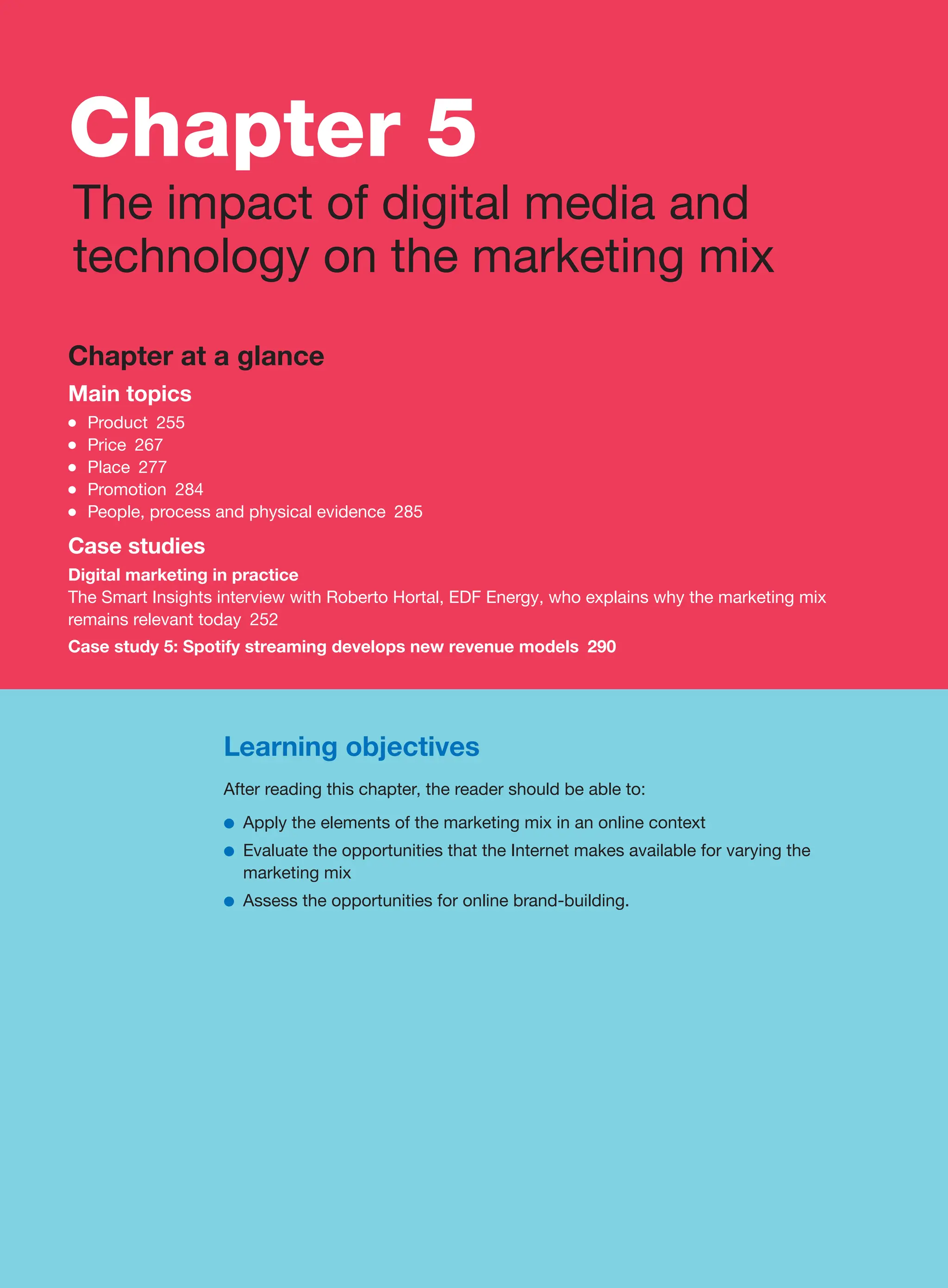 Learning objectives
After reading this chapter, the reader should be able to:
●
● Apply the elements of the marketing mix in an online context
●
● Evaluate the opportunities that the Internet makes available for varying the
marketing mix
●
● Assess the opportunities for online brand-building.
Chapter at a glance
Main topics
●
● Product 255
●
● Price 267
●
● Place 277
●
● Promotion 284
●
● People, process and physical evidence 285
Case studies
Digital marketing in practice
The Smart Insights interview with Roberto Hortal, EDF Energy, who explains why the marketing mix
remains relevant today 252
Case study 5: Spotify streaming develops new revenue models 290
Chapter 5
The impact of digital media and
technology on the marketing mix
 