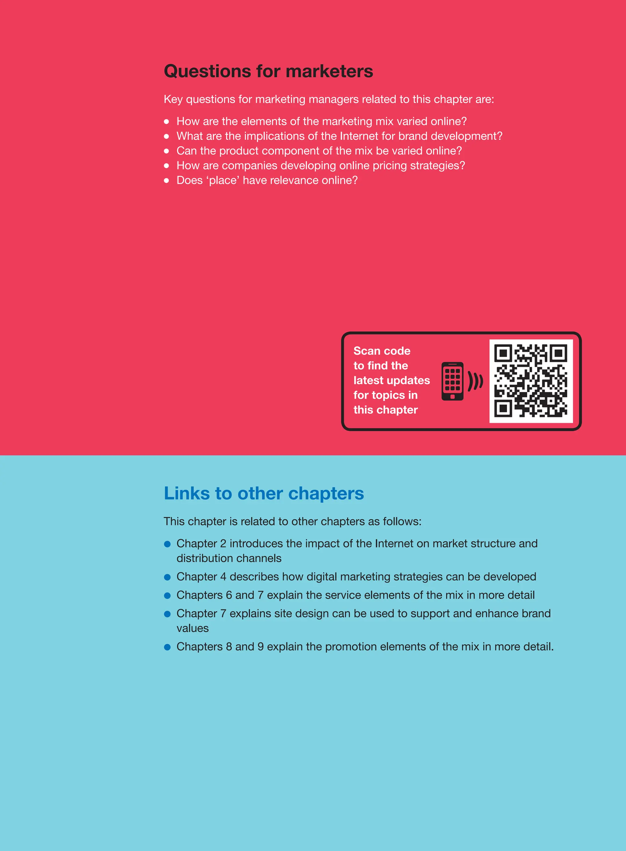 Scan code
to find the
latest updates
for topics in
this chapter
Links to other chapters
This chapter is related to other chapters as follows:
●
● Chapter 2 introduces the impact of the Internet on market structure and
distribution channels
●
● Chapter 4 describes how digital marketing strategies can be developed
●
● Chapters 6 and 7 explain the service elements of the mix in more detail
●
● Chapter 7 explains site design can be used to support and enhance brand
values
●
● Chapters 8 and 9 explain the promotion elements of the mix in more detail.
Questions for marketers
Key questions for marketing managers related to this chapter are:
●
● How are the elements of the marketing mix varied online?
●
● What are the implications of the Internet for brand development?
●
● Can the product component of the mix be varied online?
●
● How are companies developing online pricing strategies?
●
● Does ‘place’ have relevance online?
 