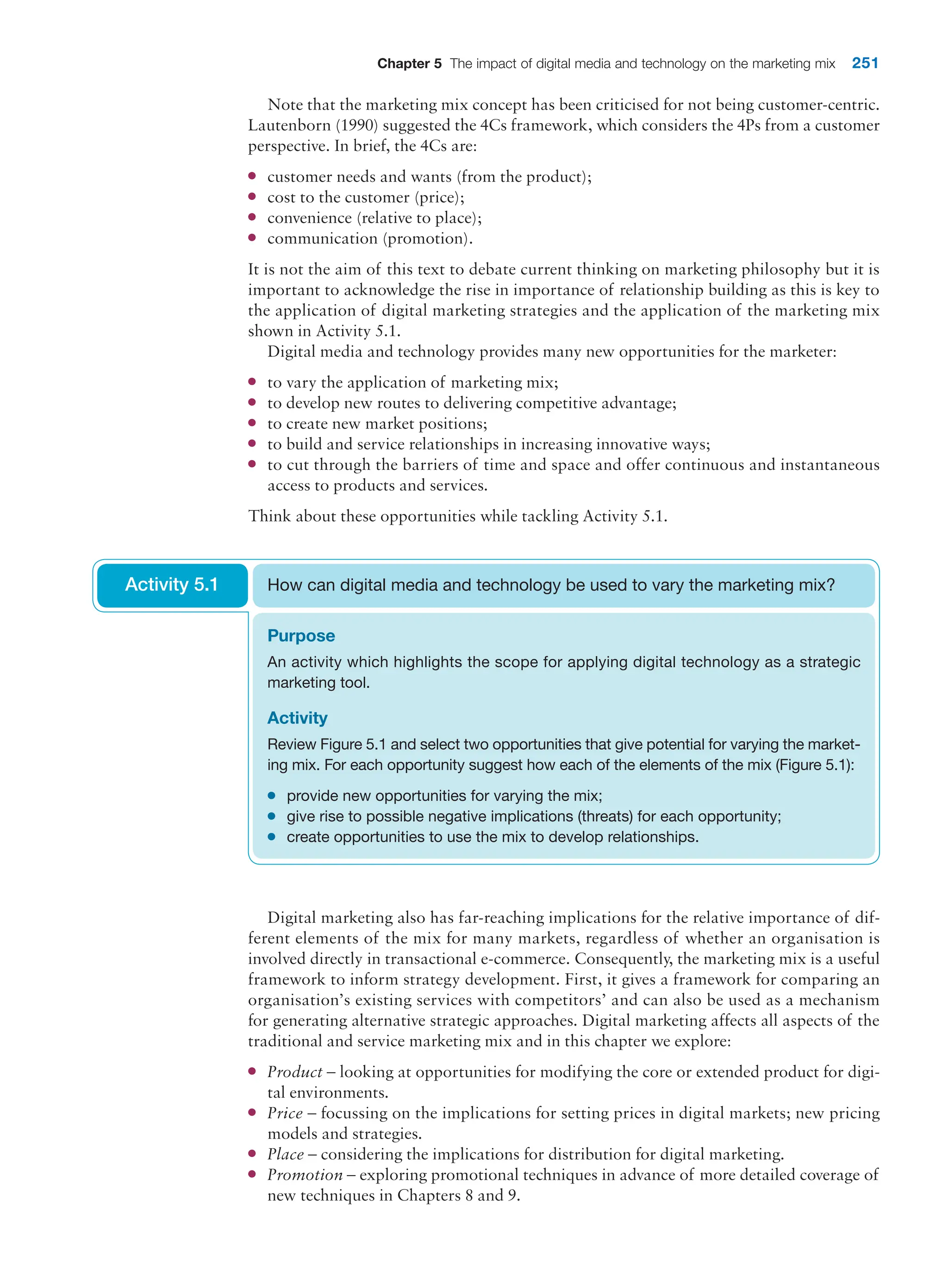 Chapter 5 The impact of digital media and technology on the marketing mix 251
Note that the marketing mix concept has been criticised for not being customer-centric.
Lautenborn (1990) suggested the 4Cs framework, which considers the 4Ps from a customer
perspective. In brief, the 4Cs are:
●
● customer needs and wants (from the product);
●
● cost to the customer (price);
●
● convenience (relative to place);
●
● communication (promotion).
It is not the aim of this text to debate current thinking on marketing philosophy but it is
important to acknowledge the rise in importance of relationship building as this is key to
the application of digital marketing strategies and the application of the marketing mix
shown in Activity 5.1.
Digital media and technology provides many new opportunities for the marketer:
●
● to vary the application of marketing mix;
●
● to develop new routes to delivering competitive advantage;
●
● to create new market positions;
●
● to build and service relationships in increasing innovative ways;
●
● to cut through the barriers of time and space and offer continuous and instantaneous
access to products and services.
Think about these opportunities while tackling Activity 5.1.
Purpose
An activity which highlights the scope for applying digital technology as a strategic
marketing tool.
Activity
Review Figure 5.1 and select two opportunities that give potential for varying the market-
ing mix. For each opportunity suggest how each of the elements of the mix (Figure 5.1):
●
● provide new opportunities for varying the mix;
●
● give rise to possible negative implications (threats) for each opportunity;
●
● create opportunities to use the mix to develop relationships.
How can digital media and technology be used to vary the marketing mix?
Activity 5.1
Digital marketing also has far-reaching implications for the relative importance of dif-
ferent elements of the mix for many markets, regardless of whether an organisation is
involved directly in transactional e-commerce. Consequently, the marketing mix is a useful
framework to inform strategy development. First, it gives a framework for comparing an
organisation’s existing services with competitors’ and can also be used as a mechanism
for generating alternative strategic approaches. Digital marketing affects all aspects of the
traditional and service marketing mix and in this chapter we explore:
●
● Product – looking at opportunities for modifying the core or extended product for digi-
tal environments.
●
● Price – focussing on the implications for setting prices in digital markets; new pricing
models and strategies.
●
● Place – considering the implications for distribution for digital marketing.
●
● Promotion – exploring promotional techniques in advance of more detailed coverage of
new techniques in Chapters 8 and 9.
 