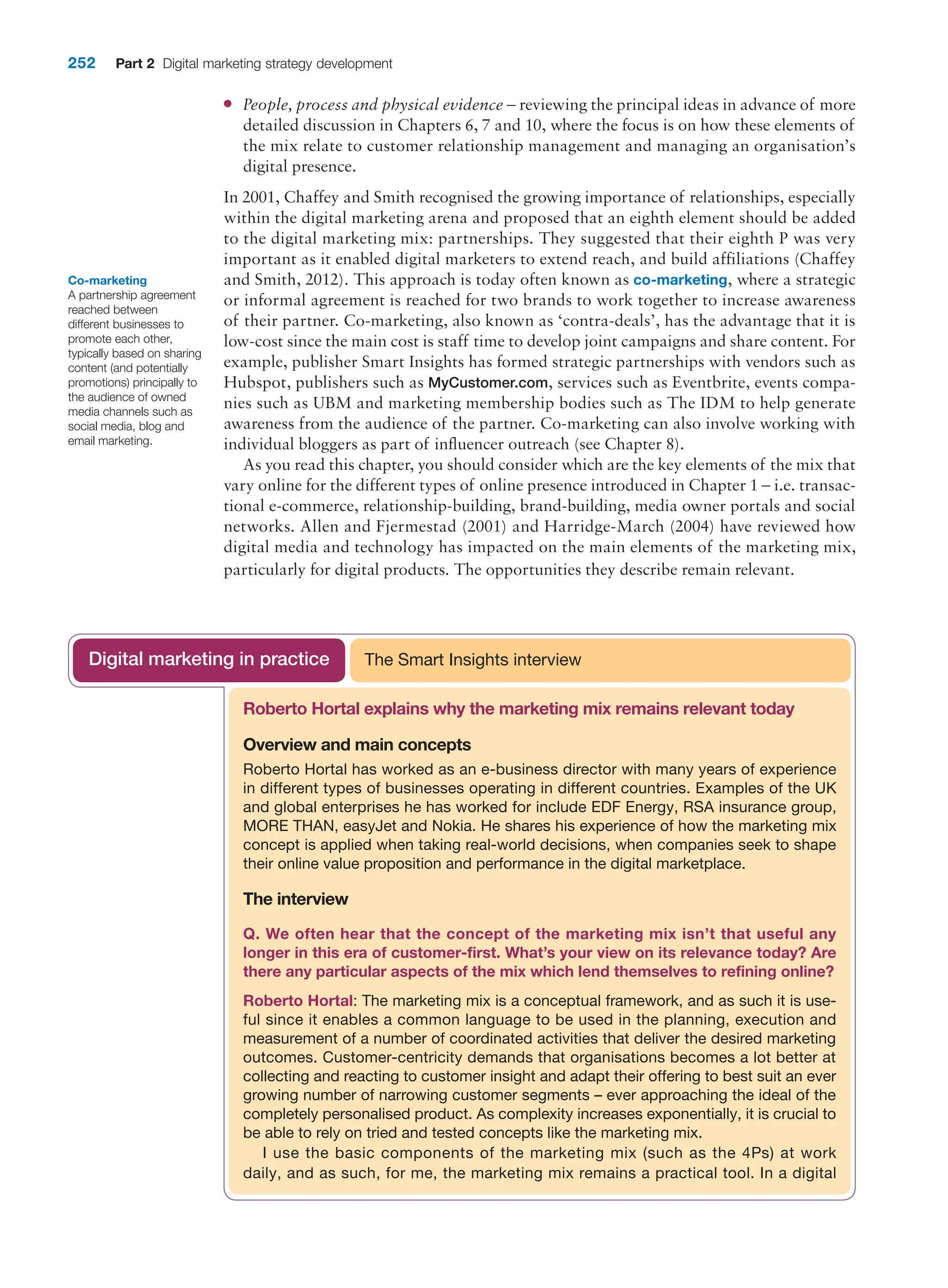 252 Part 2 Digital marketing strategy development
●
● People, process and physical evidence – reviewing the principal ideas in advance of more
detailed discussion in Chapters 6, 7 and 10, where the focus is on how these elements of
the mix relate to customer relationship management and managing an organisation’s
digital presence.
In 2001, Chaffey and Smith recognised the growing importance of relationships, especially
within the digital marketing arena and proposed that an eighth element should be added
to the digital marketing mix: partnerships. They suggested that their eighth P was very
important as it enabled digital marketers to extend reach, and build affiliations (­
Chaffey
and Smith, 2012). This approach is today often known as co-marketing, where a strategic
or informal agreement is reached for two brands to work together to increase awareness
of their partner. Co-marketing, also known as ‘contra-deals’, has the advantage that it is
low-cost since the main cost is staff time to develop joint campaigns and share content. For
example, publisher Smart Insights has formed strategic partnerships with vendors such as
Hubspot, publishers such as MyCustomer.com, services such as Eventbrite, events compa-
nies such as UBM and marketing membership bodies such as The IDM to help generate
awareness from the audience of the partner. Co-marketing can also involve working with
individual bloggers as part of influencer outreach (see Chapter 8).
As you read this chapter, you should consider which are the key elements of the mix that
vary online for the different types of online presence introduced in Chapter 1 – i.e. transac-
tional e-commerce, relationship-building, brand-building, media owner portals and social
networks. Allen and Fjermestad (2001) and Harridge-March (2004) have reviewed how
digital media and technology has impacted on the main elements of the marketing mix,
particularly for digital products. The opportunities they describe remain relevant.
Co-marketing
A partnership agreement
reached between
different businesses to
promote each other,
typically based on sharing
content (and potentially
promotions) principally to
the audience of owned
media channels such as
social media, blog and
email marketing.
Roberto Hortal explains why the marketing mix remains relevant today
Overview and main concepts
Roberto Hortal has worked as an e-business director with many years of experience
in different types of businesses operating in different countries. Examples of the UK
and global enterprises he has worked for include EDF Energy, RSA insurance group,
MORE THAN, easyJet and Nokia. He shares his experience of how the marketing mix
concept is applied when taking real-world decisions, when companies seek to shape
their online value proposition and performance in the digital marketplace.
The interview
Q. We often hear that the concept of the marketing mix isn’t that useful any
longer in this era of customer-first. What’s your view on its relevance today? Are
there any particular aspects of the mix which lend themselves to refining online?
Roberto Hortal: The marketing mix is a conceptual framework, and as such it is use-
ful since it enables a common language to be used in the planning, execution and
measurement of a number of coordinated activities that deliver the desired marketing
outcomes. Customer-centricity demands that organisations becomes a lot better at
collecting and reacting to customer insight and adapt their offering to best suit an ever
growing number of narrowing customer segments – ever approaching the ideal of the
completely personalised product. As complexity increases exponentially, it is crucial to
be able to rely on tried and tested concepts like the marketing mix.
I use the basic components of the marketing mix (such as the 4Ps) at work
daily, and as such, for me, the marketing mix remains a practical tool. In a digital
The Smart Insights interview
Digital marketing in practice
 