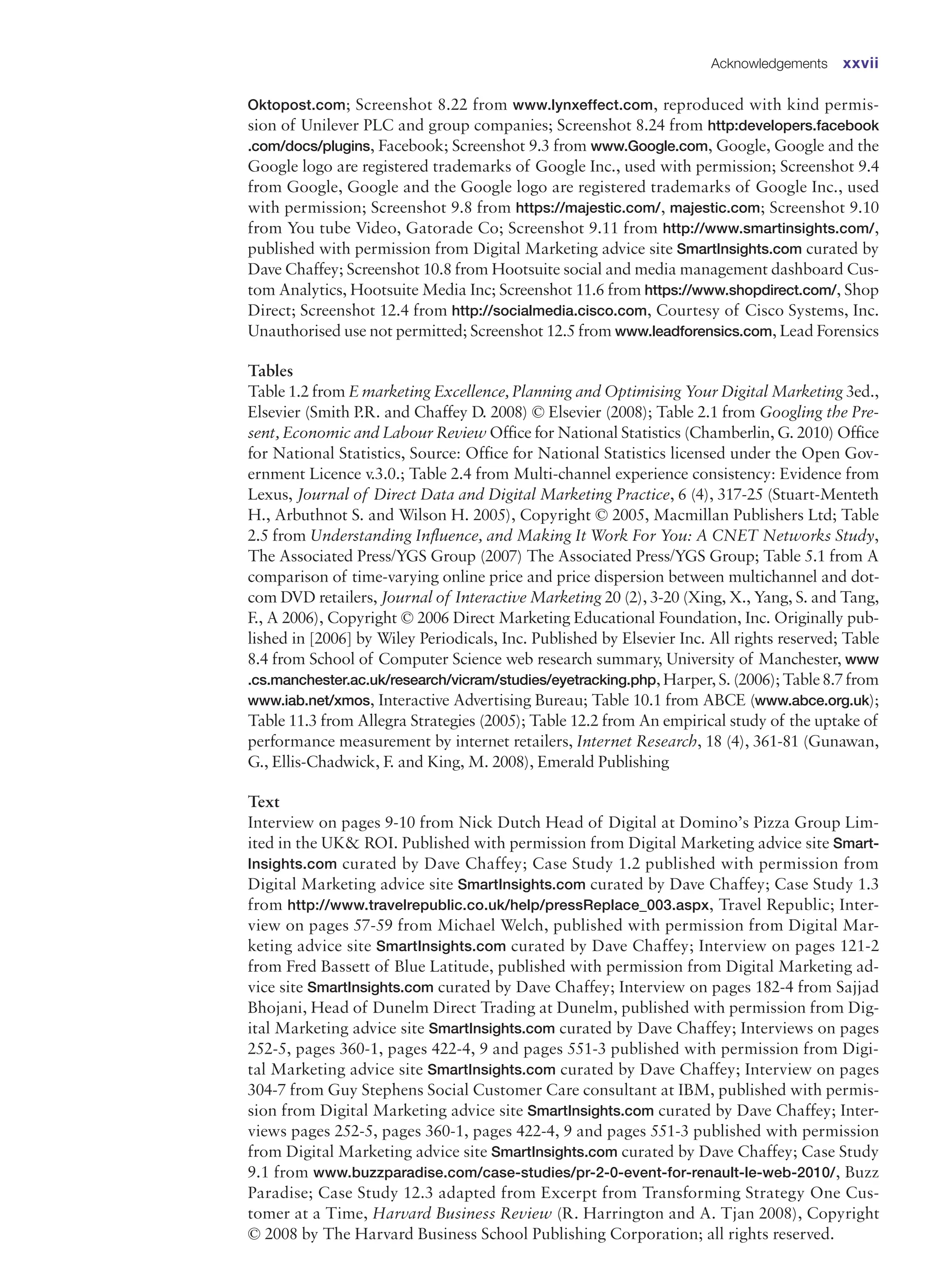 Oktopost.com; Screenshot 8.22 from www.lynxeffect.com, reproduced with kind permis-
sion of Unilever PLC and group companies; Screenshot 8.24 from http:developers.facebook
.com/docs/plugins, Facebook; Screenshot 9.3 from www.Google.com, Google, Google and the
Google logo are registered trademarks of Google Inc., used with permission; Screenshot 9.4
from Google, Google and the Google logo are registered trademarks of Google Inc., used
with permission; Screenshot 9.8 from https://majestic.com/, majestic.com; Screenshot 9.10
from You tube Video, Gatorade Co; Screenshot 9.11 from http://www.smartinsights.com/,
published with permission from Digital Marketing advice site SmartInsights.com curated by
Dave Chaffey; Screenshot 10.8 from Hootsuite social and media management dashboard Cus-
tom Analytics, Hootsuite Media Inc; Screenshot 11.6 from https://www.shopdirect.com/, Shop
Direct; Screenshot 12.4 from http://socialmedia.cisco.com, Courtesy of Cisco Systems, Inc.
Unauthorised use not permitted; Screenshot 12.5 from www.leadforensics.com, Lead Forensics
Tables
Table 1.2 from E marketing Excellence, Planning and Optimising Your Digital Marketing 3ed.,
Elsevier (Smith P.R. and Chaffey D. 2008) © Elsevier (2008); Table 2.1 from Googling the Pre-
sent, Economic and Labour Review Office for National Statistics (Chamberlin, G. 2010) Office
for National Statistics, Source: Office for National Statistics licensed under the Open Gov-
ernment Licence v.3.0.; Table 2.4 from Multi-channel experience consistency: Evidence from
Lexus, Journal of Direct Data and Digital Marketing Practice, 6 (4), 317-25 (Stuart-Menteth
H., Arbuthnot S. and Wilson H. 2005), Copyright © 2005, Macmillan Publishers Ltd; Table
2.5 from Understanding Influence, and Making It Work For You: A CNET Networks Study,
The Associated Press/YGS Group (2007) The Associated Press/YGS Group; Table 5.1 from A
comparison of time-varying online price and price dispersion between multichannel and dot-
com DVD retailers, Journal of Interactive Marketing 20 (2), 3-20 (Xing, X., Yang, S. and Tang,
F., A 2006), Copyright © 2006 Direct Marketing Educational Foundation, Inc. Originally pub-
lished in [2006] by Wiley Periodicals, Inc. Published by Elsevier Inc. All rights reserved; Table
8.4 from School of Computer Science web research summary, University of Manchester, www
.cs.manchester.ac.uk/research/vicram/studies/eyetracking.php,Harper,S.(2006);Table8.7from
www.iab.net/xmos, Interactive Advertising Bureau; Table 10.1 from ABCE (www.abce.org.uk);
Table 11.3 from Allegra Strategies (2005); Table 12.2 from An empirical study of the uptake of
performance measurement by internet retailers, Internet Research, 18 (4), 361-81 (Gunawan,
G., Ellis-Chadwick, F. and King, M. 2008), Emerald Publishing
Text
Interview on pages 9-10 from Nick Dutch Head of Digital at Domino’s Pizza Group Lim-
ited in the UK ROI. Published with permission from Digital Marketing advice site Smart-
Insights.com curated by Dave Chaffey; Case Study 1.2 published with permission from
Digital Marketing advice site SmartInsights.com curated by Dave Chaffey; Case Study 1.3
from http://www.travelrepublic.co.uk/help/pressReplace_003.aspx, Travel Republic; Inter-
view on pages 57-59 from Michael Welch, published with permission from Digital Mar-
keting advice site SmartInsights.com curated by Dave Chaffey; Interview on pages 121-2
from Fred Bassett of Blue Latitude, published with permission from Digital Marketing ad-
vice site SmartInsights.com curated by Dave Chaffey; Interview on pages 182-4 from Sajjad
Bhojani, Head of Dunelm Direct Trading at Dunelm, published with permission from Dig-
ital Marketing advice site SmartInsights.com curated by Dave Chaffey; Interviews on pages
252-5, pages 360-1, pages 422-4, 9 and pages 551-3 published with permission from Digi-
tal Marketing advice site SmartInsights.com curated by Dave Chaffey; Interview on pages
304-7 from Guy Stephens Social Customer Care consultant at IBM, published with permis-
sion from Digital Marketing advice site SmartInsights.com curated by Dave Chaffey; Inter-
views pages 252-5, pages 360-1, pages 422-4, 9 and pages 551-3 published with permission
from Digital Marketing advice site SmartInsights.com curated by Dave Chaffey; Case Study
9.1 from www.buzzparadise.com/case-studies/pr-2-0-event-for-renault-le-web-2010/, Buzz
Paradise; Case Study 12.3 adapted from Excerpt from Transforming Strategy One Cus-
tomer at a Time, Harvard Business Review (R. Harrington and A. Tjan 2008), Copyright
© 2008 by The Harvard Business School Publishing Corporation; all rights reserved.
Acknowledgements xxvii
 