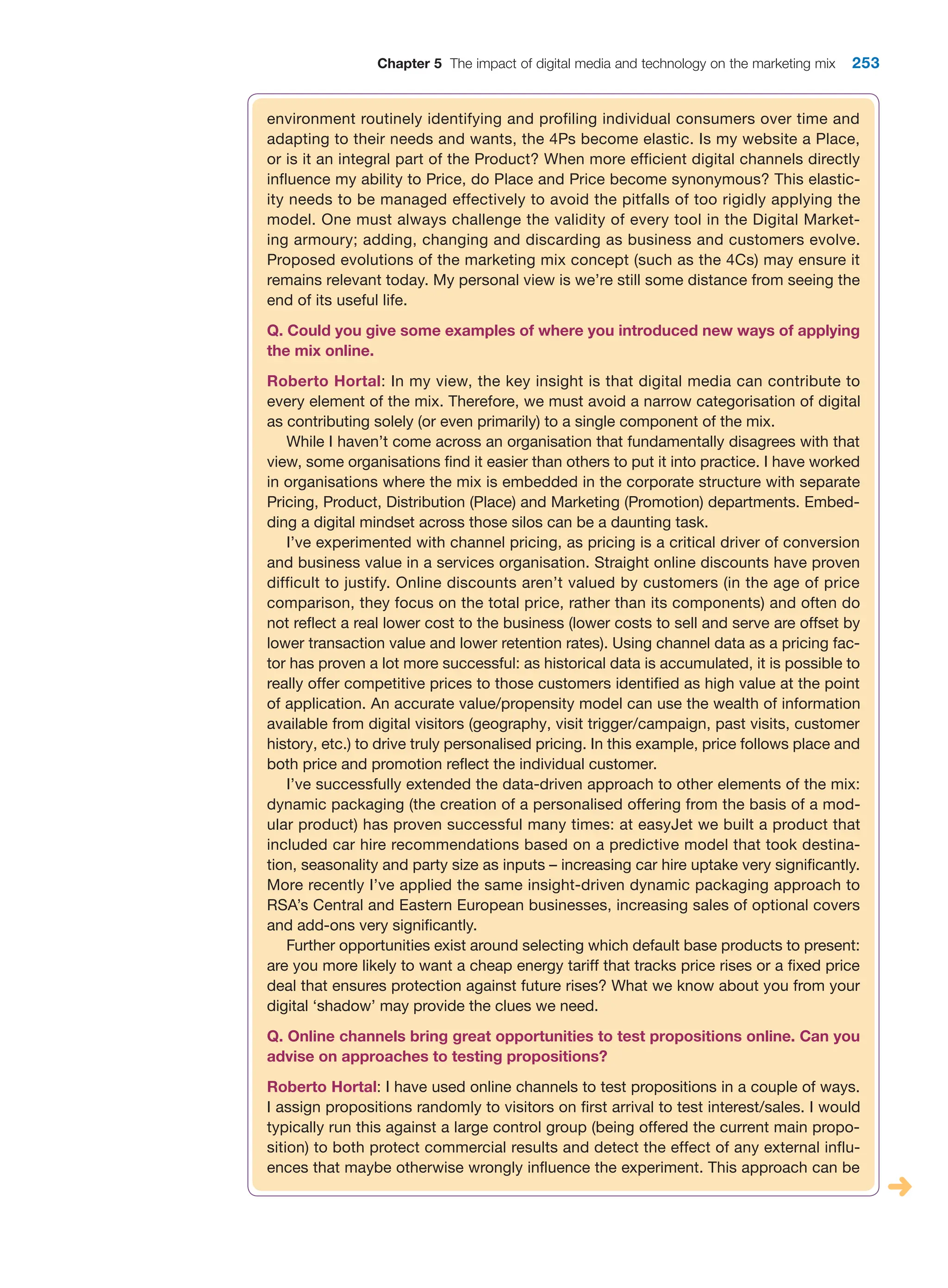 Chapter 5 The impact of digital media and technology on the marketing mix 253
environment routinely identifying and profiling individual consumers over time and
adapting to their needs and wants, the 4Ps become elastic. Is my website a Place,
or is it an integral part of the Product? When more efficient digital channels directly
influence my ability to Price, do Place and Price become synonymous? This elastic-
ity needs to be managed effectively to avoid the pitfalls of too rigidly applying the
model. One must always challenge the validity of every tool in the Digital Market-
ing armoury; adding, changing and discarding as business and customers evolve.
Proposed evolutions of the marketing mix concept (such as the 4Cs) may ensure it
remains relevant today. My personal view is we’re still some distance from seeing the
end of its useful life.
Q. Could you give some examples of where you introduced new ways of applying
the mix online.
Roberto Hortal: In my view, the key insight is that digital media can contribute to
every element of the mix. Therefore, we must avoid a narrow categorisation of digital
as contributing solely (or even primarily) to a single component of the mix.
While I haven’t come across an organisation that fundamentally disagrees with that
view, some organisations find it easier than others to put it into practice. I have worked
in organisations where the mix is embedded in the corporate structure with separate
Pricing, Product, Distribution (Place) and Marketing (Promotion) departments. Embed-
ding a digital mindset across those silos can be a daunting task.
I’ve experimented with channel pricing, as pricing is a critical driver of conversion
and business value in a services organisation. Straight online discounts have proven
difficult to justify. Online discounts aren’t valued by customers (in the age of price
comparison, they focus on the total price, rather than its components) and often do
not reflect a real lower cost to the business (lower costs to sell and serve are offset by
lower transaction value and lower retention rates). Using channel data as a pricing fac-
tor has proven a lot more successful: as historical data is accumulated, it is possible to
really offer competitive prices to those customers identified as high value at the point
of application. An accurate value/propensity model can use the wealth of information
available from digital visitors (geography, visit trigger/campaign, past visits, customer
history, etc.) to drive truly personalised pricing. In this example, price follows place and
both price and promotion reflect the individual customer.
I’ve successfully extended the data-driven approach to other elements of the mix:
dynamic packaging (the creation of a personalised offering from the basis of a mod-
ular product) has proven successful many times: at easyJet we built a product that
included car hire recommendations based on a predictive model that took destina-
tion, seasonality and party size as inputs – increasing car hire uptake very significantly.
More recently I’ve applied the same insight-driven dynamic packaging approach to
RSA’s Central and Eastern European businesses, increasing sales of optional covers
and add-ons very significantly.
Further opportunities exist around selecting which default base products to present:
are you more likely to want a cheap energy tariff that tracks price rises or a fixed price
deal that ensures protection against future rises? What we know about you from your
digital ‘shadow’ may provide the clues we need.
Q. Online channels bring great opportunities to test propositions online. Can you
advise on approaches to testing propositions?
Roberto Hortal: I have used online channels to test propositions in a couple of ways.
I assign propositions randomly to visitors on first arrival to test interest/sales. I would
typically run this against a large control group (being offered the current main propo-
sition) to both protect commercial results and detect the effect of any external influ-
ences that maybe otherwise wrongly influence the experiment. This approach can be
 
