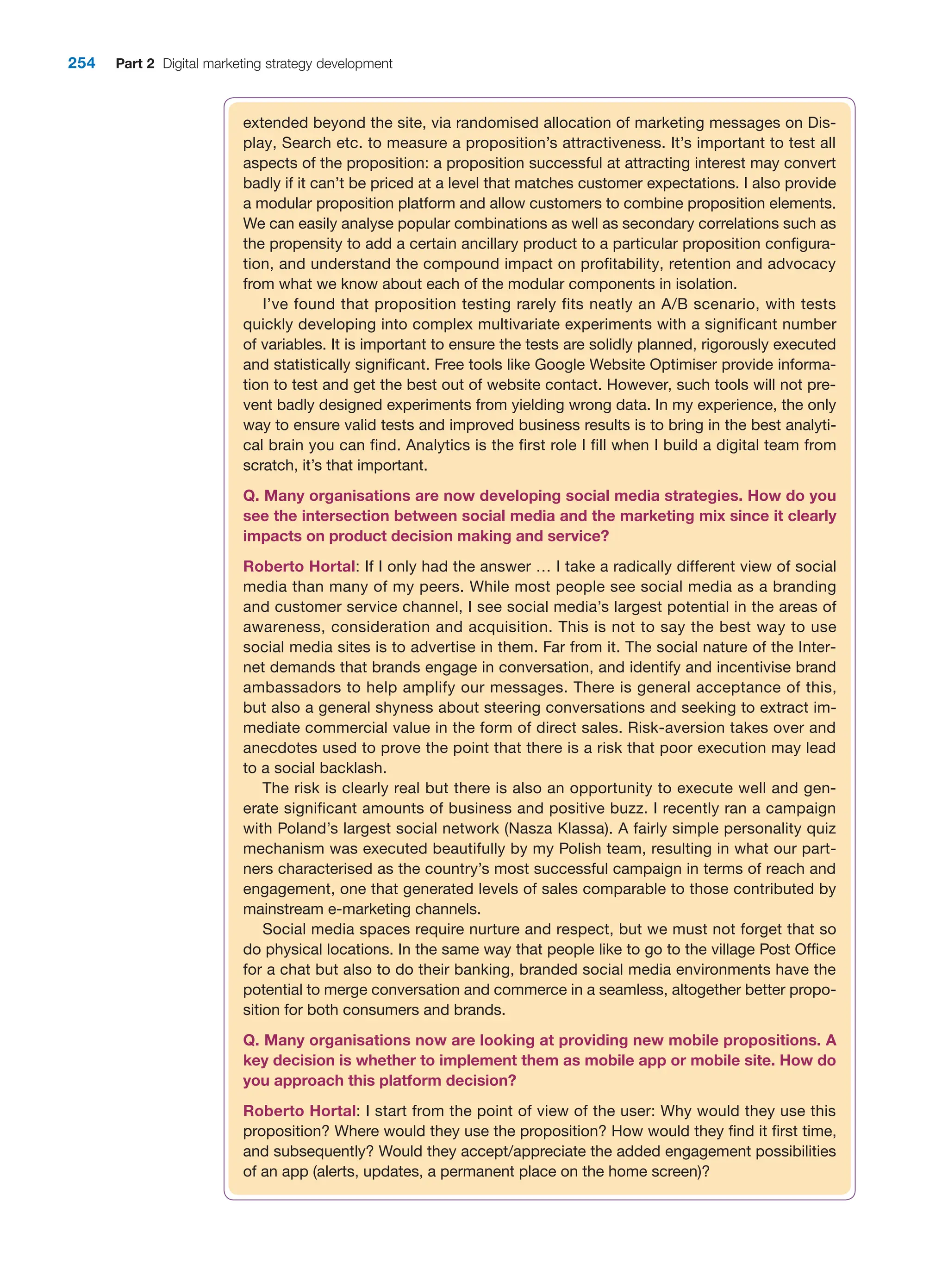 254 Part 2 Digital marketing strategy development
extended beyond the site, via randomised allocation of marketing messages on Dis-
play, Search etc. to measure a proposition’s attractiveness. It’s important to test all
aspects of the proposition: a proposition successful at attracting interest may convert
badly if it can’t be priced at a level that matches customer expectations. I also provide
a modular proposition platform and allow customers to combine proposition elements.
We can easily analyse popular combinations as well as secondary correlations such as
the propensity to add a certain ancillary product to a particular proposition configura-
tion, and understand the compound impact on profitability, retention and advocacy
from what we know about each of the modular components in isolation.
I’ve found that proposition testing rarely fits neatly an A/B scenario, with tests
quickly developing into complex multivariate experiments with a significant number
of variables. It is important to ensure the tests are solidly planned, rigorously executed
and statistically significant. Free tools like Google Website Optimiser provide informa-
tion to test and get the best out of website contact. However, such tools will not pre-
vent badly designed experiments from yielding wrong data. In my experience, the only
way to ensure valid tests and improved business results is to bring in the best analyti-
cal brain you can find. Analytics is the first role I fill when I build a digital team from
scratch, it’s that important.
Q. Many organisations are now developing social media strategies. How do you
see the intersection between social media and the marketing mix since it clearly
­
impacts on product decision making and service?
Roberto Hortal: If I only had the answer … I take a radically different view of social
media than many of my peers. While most people see social media as a branding
and customer service channel, I see social media’s largest potential in the areas of
awareness, consideration and acquisition. This is not to say the best way to use
social media sites is to advertise in them. Far from it. The social nature of the Inter-
net demands that brands engage in conversation, and identify and incentivise brand
ambassadors to help amplify our messages. There is general acceptance of this,
but also a general shyness about steering conversations and seeking to extract im-
mediate commercial value in the form of direct sales. Risk-aversion takes over and
anecdotes used to prove the point that there is a risk that poor execution may lead
to a social backlash.
The risk is clearly real but there is also an opportunity to execute well and gen-
erate significant amounts of business and positive buzz. I recently ran a campaign
with Poland’s largest social network (Nasza Klassa). A fairly simple personality quiz
mechanism was executed beautifully by my Polish team, resulting in what our part-
ners characterised as the country’s most successful campaign in terms of reach and
engagement, one that generated levels of sales comparable to those contributed by
mainstream e-marketing channels.
Social media spaces require nurture and respect, but we must not forget that so
do physical locations. In the same way that people like to go to the village Post Office
for a chat but also to do their banking, branded social media environments have the
potential to merge conversation and commerce in a seamless, altogether better propo-
sition for both consumers and brands.
Q. Many organisations now are looking at providing new mobile propositions. A
key decision is whether to implement them as mobile app or mobile site. How do
you approach this platform decision?
Roberto Hortal: I start from the point of view of the user: Why would they use this
proposition? Where would they use the proposition? How would they find it first time,
and subsequently? Would they accept/appreciate the added engagement possibilities
of an app (alerts, updates, a permanent place on the home screen)?
 