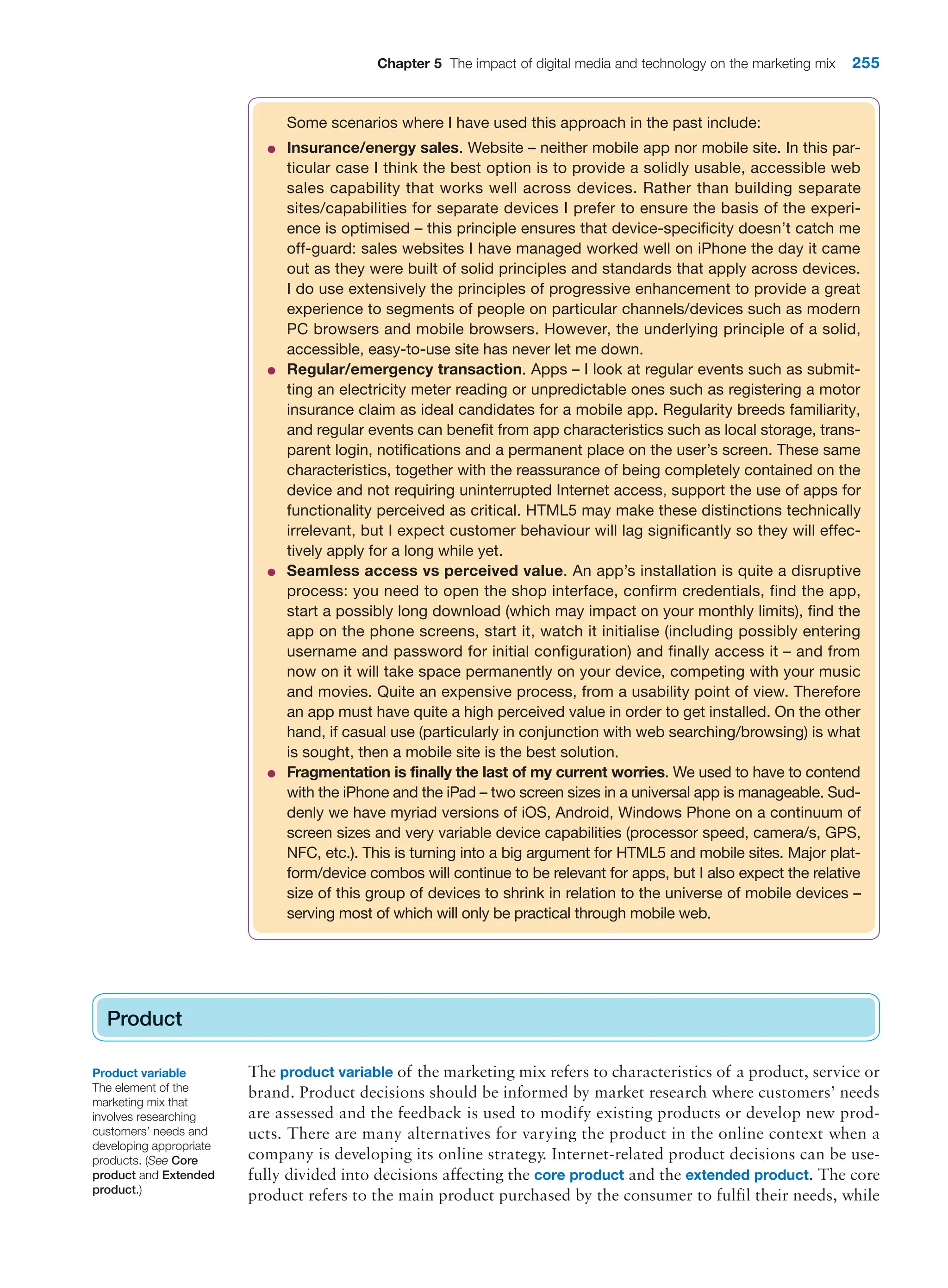 Chapter 5 The impact of digital media and technology on the marketing mix 255
Some scenarios where I have used this approach in the past include:
●
● Insurance/energy sales. Website – neither mobile app nor mobile site. In this par-
ticular case I think the best option is to provide a solidly usable, accessible web
sales capability that works well across devices. Rather than building separate
sites/capabilities for separate devices I prefer to ensure the basis of the experi-
ence is optimised – this principle ensures that device-specificity doesn’t catch me
off-guard: sales websites I have managed worked well on iPhone the day it came
out as they were built of solid principles and standards that apply across devices.
I do use extensively the principles of progressive enhancement to provide a great
experience to segments of people on particular channels/devices such as modern
PC browsers and mobile browsers. However, the underlying principle of a solid,
accessible, easy-to-use site has never let me down.
●
● Regular/emergency transaction. Apps – I look at regular events such as submit-
ting an electricity meter reading or unpredictable ones such as registering a motor
insurance claim as ideal candidates for a mobile app. Regularity breeds familiarity,
and regular events can benefit from app characteristics such as local storage, trans-
parent login, notifications and a permanent place on the user’s screen. These same
characteristics, together with the reassurance of being completely contained on the
device and not requiring uninterrupted Internet access, support the use of apps for
functionality perceived as critical. HTML5 may make these distinctions technically
irrelevant, but I expect customer behaviour will lag significantly so they will effec-
tively apply for a long while yet.
●
● Seamless access vs perceived value. An app’s installation is quite a disruptive
process: you need to open the shop interface, confirm credentials, find the app,
start a possibly long download (which may impact on your monthly limits), find the
app on the phone screens, start it, watch it initialise (including possibly entering
username and password for initial configuration) and finally access it – and from
now on it will take space permanently on your device, competing with your music
and movies. Quite an expensive process, from a usability point of view. Therefore
an app must have quite a high perceived value in order to get installed. On the other
hand, if casual use (particularly in conjunction with web searching/browsing) is what
is sought, then a mobile site is the best solution.
●
● Fragmentation is finally the last of my current worries. We used to have to contend
with the iPhone and the iPad – two screen sizes in a universal app is manageable. Sud-
denly we have myriad versions of iOS, Android, Windows Phone on a continuum of
screen sizes and very variable device capabilities (processor speed, camera/s, GPS,
NFC, etc.). This is turning into a big argument for HTML5 and mobile sites. Major plat-
form/device combos will continue to be relevant for apps, but I also expect the relative
size of this group of devices to shrink in relation to the universe of mobile devices –
serving most of which will only be practical through mobile web.
Product
The product variable of the marketing mix refers to characteristics of a product, service or
brand. Product decisions should be informed by market research where customers’ needs
are assessed and the feedback is used to modify existing products or develop new prod-
ucts. There are many alternatives for varying the product in the online context when a
company is developing its online strategy. Internet-related product decisions can be use-
fully divided into decisions affecting the core product and the extended product. The core
product refers to the main product purchased by the consumer to fulfil their needs, while
Product
Product variable
The element of the
marketing mix that
involves researching
customers’ needs and
developing appropriate
products. (See Core
product and Extended
product.)
 