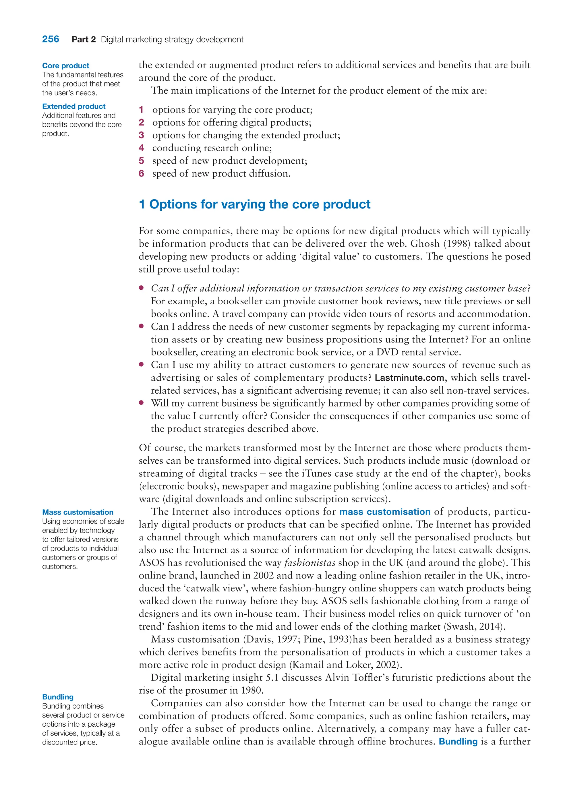 256 Part 2 Digital marketing strategy development
the extended or augmented product refers to additional services and benefits that are built
around the core of the product.
The main implications of the Internet for the product element of the mix are:
1 options for varying the core product;
2 options for offering digital products;
3 options for changing the extended product;
4 conducting research online;
5 speed of new product development;
6 speed of new product diffusion.
1 Options for varying the core product
For some companies, there may be options for new digital products which will typically
be information products that can be delivered over the web. Ghosh (1998) talked about
developing new products or adding ‘digital value’ to customers. The questions he posed
still prove useful today:
●
● Can I offer additional information or transaction services to my existing customer base?
For example, a bookseller can provide customer book reviews, new title previews or sell
books online. A travel company can provide video tours of resorts and accommodation.
●
● Can I address the needs of new customer segments by repackaging my current informa-
tion assets or by creating new business propositions using the Internet? For an online
bookseller, creating an electronic book service, or a DVD rental service.
●
● Can I use my ability to attract customers to generate new sources of revenue such as
­
advertising or sales of complementary products? Lastminute.com, which sells travel-­
related services, has a significant advertising revenue; it can also sell non-travel services.
●
● Will my current business be significantly harmed by other companies providing some of
the value I currently offer? Consider the consequences if other companies use some of
the product strategies described above.
Of course, the markets transformed most by the Internet are those where products them-
selves can be transformed into digital services. Such products include music (download or
streaming of digital tracks – see the iTunes case study at the end of the chapter), books
(electronic books), newspaper and magazine publishing (online access to articles) and soft-
ware (digital downloads and online subscription services).
The Internet also introduces options for mass customisation of products, particu-
larly digital products or products that can be specified online. The Internet has provided
a channel through which manufacturers can not only sell the personalised products but
also use the Internet as a source of information for developing the latest catwalk designs.
ASOS has revolutionised the way fashionistas shop in the UK (and around the globe). This
online brand, launched in 2002 and now a leading online fashion retailer in the UK, intro-
duced the ‘catwalk view’, where fashion-hungry online shoppers can watch products being
walked down the runway before they buy. ASOS sells fashionable clothing from a range of
designers and its own in-house team. Their business model relies on quick turnover of ‘on
trend’ fashion items to the mid and lower ends of the clothing market (Swash, 2014).
Mass customisation (Davis, 1997; Pine, 1993)has been heralded as a business strategy
which derives benefits from the personalisation of products in which a customer takes a
more active role in product design (Kamail and Loker, 2002).
Digital marketing insight 5.1 discusses Alvin Toffler’s futuristic predictions about the
rise of the prosumer in 1980.
Companies can also consider how the Internet can be used to change the range or
combination of products offered. Some companies, such as online fashion retailers, may
only offer a subset of products online. Alternatively, a company may have a fuller cat-
alogue available online than is available through offline brochures. Bundling is a further
Core product
The fundamental features
of the product that meet
the user’s needs.
Extended product
Additional features and
benefits beyond the core
product.
Mass customisation
Using economies of scale
enabled by technology
to offer tailored versions
of products to individual
customers or groups of
customers.
Bundling
Bundling combines
several product or service
options into a package
of services, typically at a
discounted price.
 