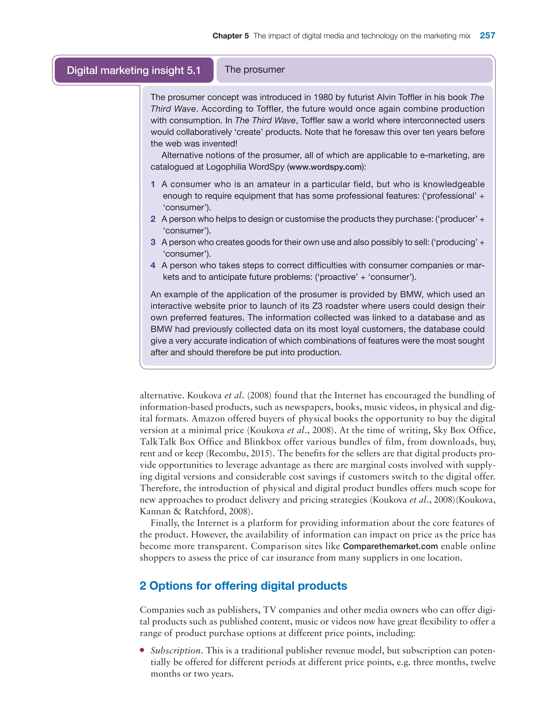 Chapter 5 The impact of digital media and technology on the marketing mix 257
alternative. Koukova et al. (2008) found that the Internet has encouraged the bundling of
information-based products, such as newspapers, books, music videos, in physical and dig-
ital formats. Amazon offered buyers of physical books the opportunity to buy the digital
version at a minimal price (Koukova et al., 2008). At the time of writing, Sky Box Office,
TalkTalk Box Office and Blinkbox offer various bundles of film, from downloads, buy,
rent and or keep (Recombu, 2015). The benefits for the sellers are that digital products pro-
vide opportunities to leverage advantage as there are marginal costs involved with supply-
ing digital versions and considerable cost savings if customers switch to the digital offer.
Therefore, the introduction of physical and digital product bundles offers much scope for
new approaches to product delivery and pricing strategies (Koukova et al., 2008)(Koukova,
Kannan  Ratchford, 2008).
Finally, the Internet is a platform for providing information about the core features of
the product. However, the availability of information can impact on price as the price has
become more transparent. Comparison sites like Comparethemarket.com enable online
shoppers to assess the price of car insurance from many suppliers in one location.
2 Options for offering digital products
Companies such as publishers, TV companies and other media owners who can offer digi-
tal products such as published content, music or videos now have great flexibility to offer a
range of product purchase options at different price points, including:
●
● Subscription. This is a traditional publisher revenue model, but subscription can poten-
tially be offered for different periods at different price points, e.g. three months, twelve
months or two years.
The prosumer concept was introduced in 1980 by futurist Alvin Toffler in his book The
Third Wave. According to Toffler, the future would once again combine production
with consumption. In The Third Wave, Toffler saw a world where interconnected users
would collaboratively ‘create’ products. Note that he foresaw this over ten years before
the web was invented!
Alternative notions of the prosumer, all of which are applicable to e-marketing, are
catalogued at Logophilia WordSpy (www.wordspy.com):
1 A consumer who is an amateur in a particular field, but who is knowledgeable
enough to require equipment that has some professional features: (‘professional’ +
‘consumer’).
2 A person who helps to design or customise the products they purchase: (‘producer’ +
‘consumer’).
3 A person who creates goods for their own use and also possibly to sell: (‘producing’ +
‘consumer’).
4 A person who takes steps to correct difficulties with consumer companies or mar-
kets and to anticipate future problems: (‘proactive’ + ‘consumer’).
An example of the application of the prosumer is provided by BMW, which used an
interactive website prior to launch of its Z3 roadster where users could design their
own preferred features. The information collected was linked to a database and as
BMW had previously collected data on its most loyal customers, the database could
give a very accurate indication of which combinations of features were the most sought
after and should therefore be put into production.
The prosumer
Digital marketing insight 5.1
 