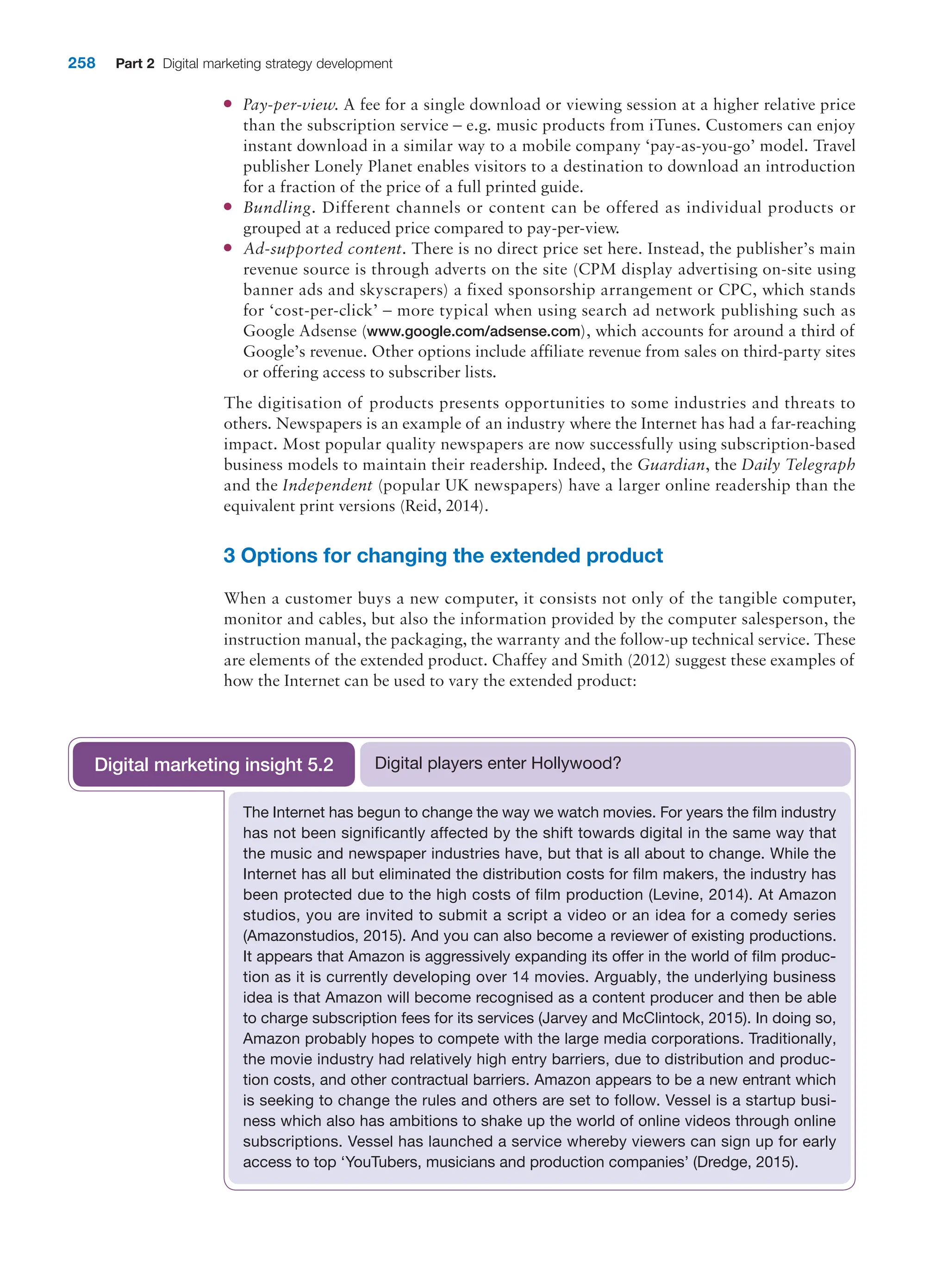 258 Part 2 Digital marketing strategy development
●
● Pay-per-view. A fee for a single download or viewing session at a higher relative price
than the subscription service – e.g. music products from iTunes. Customers can enjoy
instant download in a similar way to a mobile company ‘pay-as-you-go’ model. Travel
publisher Lonely Planet enables visitors to a destination to download an introduction
for a fraction of the price of a full printed guide.
●
● Bundling. Different channels or content can be offered as individual products or
grouped at a reduced price compared to pay-per-view.
●
● Ad-supported content. There is no direct price set here. Instead, the publisher’s main
revenue source is through adverts on the site (CPM display advertising on-site using
banner ads and skyscrapers) a fixed sponsorship arrangement or CPC, which stands
for ‘cost-per-click’ – more typical when using search ad network publishing such as
Google Adsense (www.google.com/adsense.com), which accounts for around a third of
­
Google’s revenue. Other options include affiliate revenue from sales on third-party sites
or offering access to subscriber lists.
The digitisation of products presents opportunities to some industries and threats to
­
others. Newspapers is an example of an industry where the Internet has had a far-reaching
impact. Most popular quality newspapers are now successfully using ­
subscription-based
business models to maintain their readership. Indeed, the Guardian, the Daily ­Telegraph
and the Independent (popular UK newspapers) have a larger online readership than the
equivalent print versions (Reid, 2014).
3 Options for changing the extended product
When a customer buys a new computer, it consists not only of the tangible computer,
monitor and cables, but also the information provided by the computer salesperson, the
instruction manual, the packaging, the warranty and the follow-up technical service. These
are elements of the extended product. Chaffey and Smith (2012) suggest these examples of
how the Internet can be used to vary the extended product:
The Internet has begun to change the way we watch movies. For years the film industry
has not been significantly affected by the shift towards digital in the same way that
the music and newspaper industries have, but that is all about to change. While the
Internet has all but eliminated the distribution costs for film makers, the industry has
been protected due to the high costs of film production (Levine, 2014). At Amazon
studios, you are invited to submit a script a video or an idea for a comedy series
(Amazonstudios, 2015). And you can also become a reviewer of existing productions.
It appears that Amazon is aggressively expanding its offer in the world of film produc-
tion as it is currently developing over 14 movies. Arguably, the underlying business
idea is that Amazon will become recognised as a content producer and then be able
to charge subscription fees for its services (Jarvey and McClintock, 2015). In doing so,
Amazon probably hopes to compete with the large media corporations. Traditionally,
the movie industry had relatively high entry barriers, due to distribution and produc-
tion costs, and other contractual barriers. Amazon appears to be a new entrant which
is seeking to change the rules and others are set to follow. Vessel is a startup busi-
ness which also has ambitions to shake up the world of online videos through online
subscriptions. Vessel has launched a service whereby viewers can sign up for early
access to top ‘YouTubers, musicians and production companies’ (Dredge, 2015).
Digital players enter Hollywood?
Digital marketing insight 5.2
 