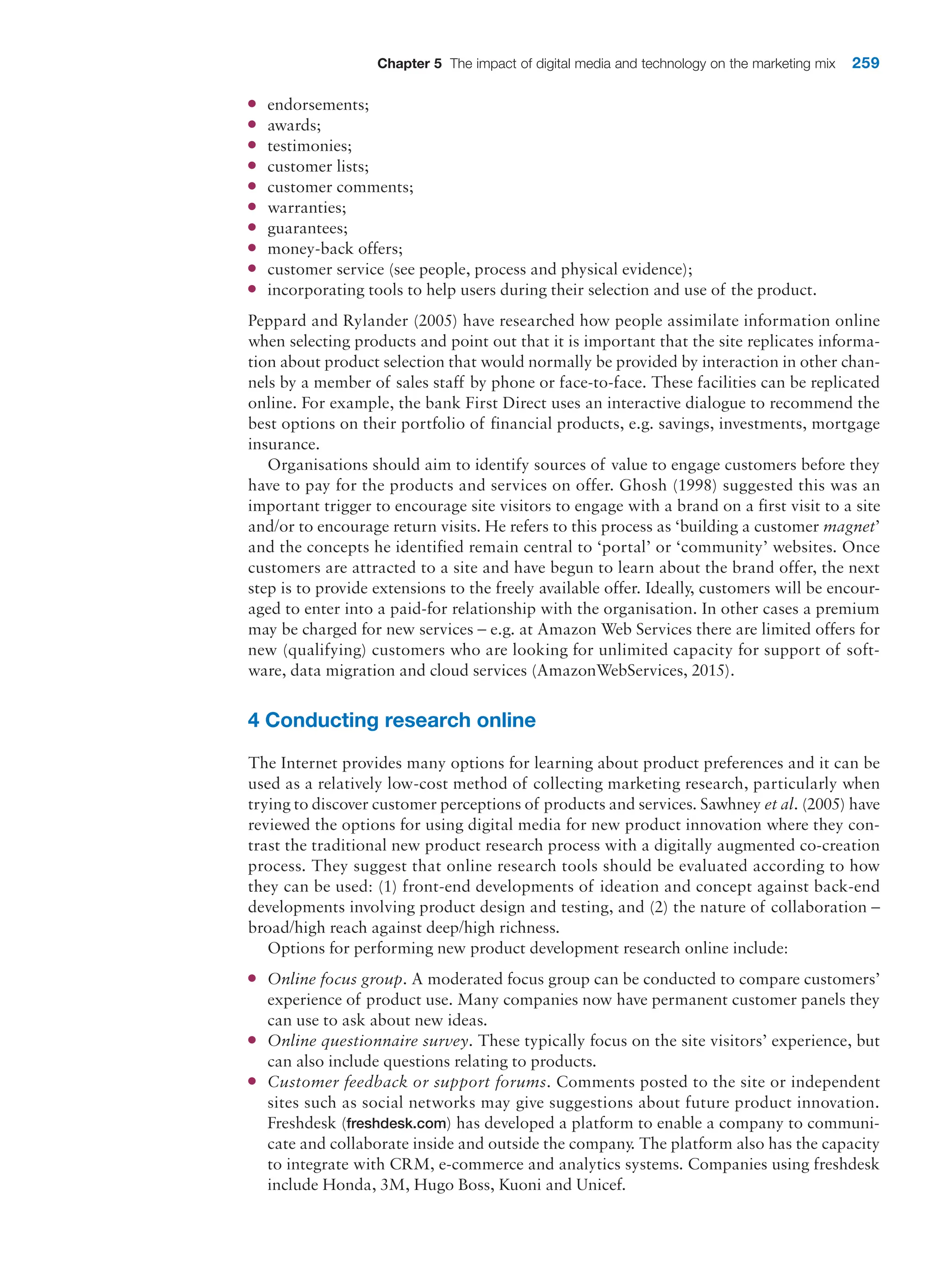 Chapter 5 The impact of digital media and technology on the marketing mix 259
●
● endorsements;
●
● awards;
●
● testimonies;
●
● customer lists;
●
● customer comments;
●
● warranties;
●
● guarantees;
●
● money-back offers;
●
● customer service (see people, process and physical evidence);
●
● incorporating tools to help users during their selection and use of the product.
Peppard and Rylander (2005) have researched how people assimilate information online
when selecting products and point out that it is important that the site replicates informa-
tion about product selection that would normally be provided by interaction in other chan-
nels by a member of sales staff by phone or face-to-face. These facilities can be ­
replicated
online. For example, the bank First Direct uses an interactive dialogue to recommend the
best options on their portfolio of financial products, e.g. savings, investments, mortgage
insurance.
Organisations should aim to identify sources of value to engage customers before they
have to pay for the products and services on offer. Ghosh (1998) suggested this was an
important trigger to encourage site visitors to engage with a brand on a first visit to a site
and/or to encourage return visits. He refers to this process as ‘building a customer magnet’
and the concepts he identified remain central to ‘portal’ or ‘community’ websites. Once
customers are attracted to a site and have begun to learn about the brand offer, the next
step is to provide extensions to the freely available offer. Ideally, customers will be encour-
aged to enter into a paid-for relationship with the organisation. In other cases a premium
may be charged for new services – e.g. at Amazon Web Services there are limited offers for
new (qualifying) customers who are looking for unlimited capacity for support of soft-
ware, data migration and cloud services (AmazonWebServices, 2015).
4 Conducting research online
The Internet provides many options for learning about product preferences and it can be
used as a relatively low-cost method of collecting marketing research, particularly when
trying to discover customer perceptions of products and services. Sawhney et al. (2005) have
reviewed the options for using digital media for new product innovation where they con-
trast the traditional new product research process with a digitally augmented ­
co-creation
process. They suggest that online research tools should be evaluated according to how
they can be used: (1) front-end developments of ideation and concept against back-end
developments involving product design and testing, and (2) the nature of collaboration –
broad/high reach against deep/high richness.
Options for performing new product development research online include:
●
● Online focus group. A moderated focus group can be conducted to compare customers’
experience of product use. Many companies now have permanent customer panels they
can use to ask about new ideas.
●
● Online questionnaire survey. These typically focus on the site visitors’ experience, but
can also include questions relating to products.
●
● Customer feedback or support forums. Comments posted to the site or independent
sites such as social networks may give suggestions about future product innovation.
Freshdesk (freshdesk.com) has developed a platform to enable a company to communi-
cate and collaborate inside and outside the company. The platform also has the capacity
to integrate with CRM, e-commerce and analytics systems. Companies using freshdesk
include Honda, 3M, Hugo Boss, Kuoni and Unicef.
 