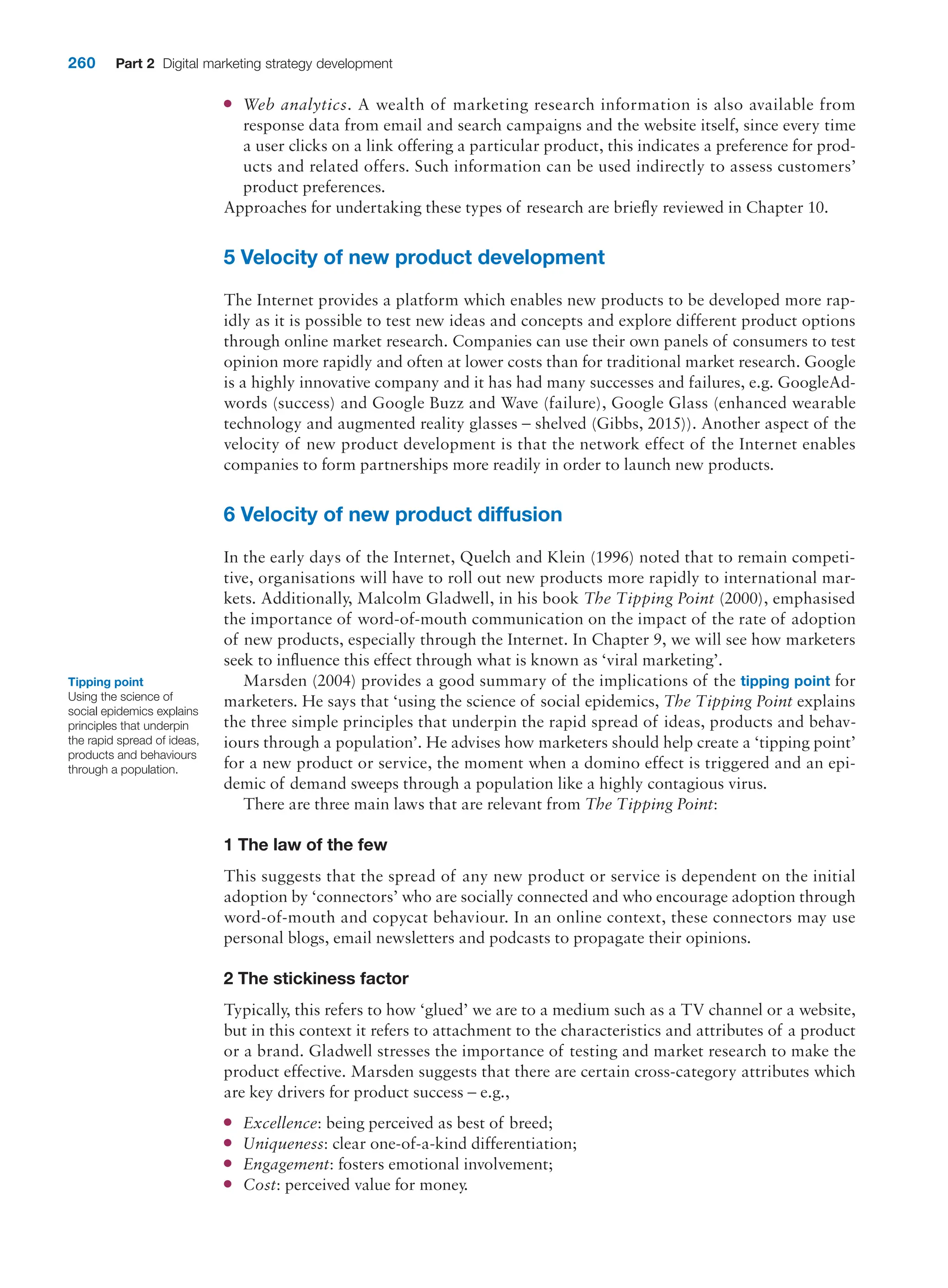 260 Part 2 Digital marketing strategy development
●
● Web analytics. A wealth of marketing research information is also available from
­
response data from email and search campaigns and the website itself, since every time
a user clicks on a link offering a particular product, this indicates a preference for prod-
ucts and related offers. Such information can be used indirectly to assess customers’
product preferences.
Approaches for undertaking these types of research are briefly reviewed in Chapter 10.
5 Velocity of new product development
The Internet provides a platform which enables new products to be developed more rap-
idly as it is possible to test new ideas and concepts and explore different product options
through online market research. Companies can use their own panels of consumers to test
opinion more rapidly and often at lower costs than for traditional market research. Google
is a highly innovative company and it has had many successes and failures, e.g. GoogleAd-
words (success) and Google Buzz and Wave (failure), Google Glass (enhanced wearable
technology and augmented reality glasses – shelved (Gibbs, 2015)). Another aspect of the
velocity of new product development is that the network effect of the Internet enables
companies to form partnerships more readily in order to launch new products.
6 Velocity of new product diffusion
In the early days of the Internet, Quelch and Klein (1996) noted that to remain competi-
tive, organisations will have to roll out new products more rapidly to international mar-
kets. Additionally, Malcolm Gladwell, in his book The Tipping Point (2000), emphasised
the importance of word-of-mouth communication on the impact of the rate of adoption
of new products, especially through the Internet. In Chapter 9, we will see how marketers
seek to influence this effect through what is known as ‘viral marketing’.
Marsden (2004) provides a good summary of the implications of the tipping point for
marketers. He says that ‘using the science of social epidemics, The Tipping Point explains
the three simple principles that underpin the rapid spread of ideas, products and behav-
iours through a population’. He advises how marketers should help create a ‘tipping point’
for a new product or service, the moment when a domino effect is triggered and an epi-
demic of demand sweeps through a population like a highly contagious virus.
There are three main laws that are relevant from The Tipping Point:
1 The law of the few
This suggests that the spread of any new product or service is dependent on the initial
adoption by ‘connectors’ who are socially connected and who encourage adoption through
word-of-mouth and copycat behaviour. In an online context, these connectors may use
personal blogs, email newsletters and podcasts to propagate their opinions.
2 The stickiness factor
Typically, this refers to how ‘glued’ we are to a medium such as a TV channel or a website,
but in this context it refers to attachment to the characteristics and attributes of a product
or a brand. Gladwell stresses the importance of testing and market research to make the
product effective. Marsden suggests that there are certain cross-category attributes which
are key drivers for product success – e.g.,
●
● Excellence: being perceived as best of breed;
●
● Uniqueness: clear one-of-a-kind differentiation;
●
● Engagement: fosters emotional involvement;
●
● Cost: perceived value for money.
Tipping point
Using the science of
social epidemics explains
principles that underpin
the rapid spread of ideas,
products and behaviours
through a population.
 
