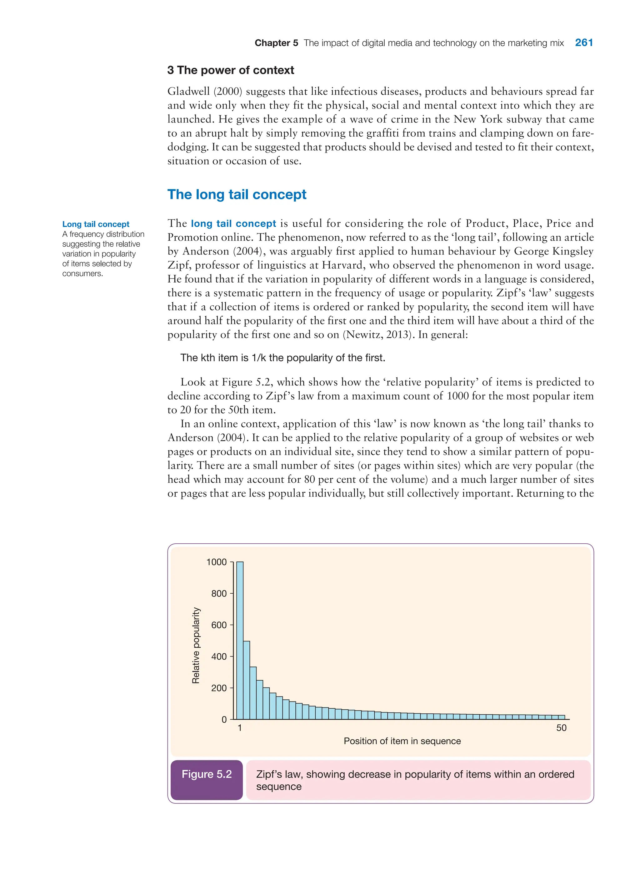 Chapter 5 The impact of digital media and technology on the marketing mix 261
3 The power of context
Gladwell (2000) suggests that like infectious diseases, products and behaviours spread far
and wide only when they fit the physical, social and mental context into which they are
launched. He gives the example of a wave of crime in the New York subway that came
to an abrupt halt by simply removing the graffiti from trains and clamping down on fare-
dodging. It can be suggested that products should be devised and tested to fit their context,
situation or occasion of use.
The long tail concept
The long tail concept is useful for considering the role of Product, Place, Price and
­
Promotion online. The phenomenon, now referred to as the ‘long tail’, following an article
by Anderson (2004), was arguably first applied to human behaviour by George Kingsley
Zipf, professor of linguistics at Harvard, who observed the phenomenon in word usage.
He found that if the variation in popularity of different words in a language is considered,
there is a systematic pattern in the frequency of usage or popularity. Zipf’s ‘law’ suggests
that if a collection of items is ordered or ranked by popularity, the second item will have
around half the popularity of the first one and the third item will have about a third of the
popularity of the first one and so on (Newitz, 2013). In general:
The kth item is 1/k the popularity of the first.
Look at Figure 5.2, which shows how the ‘relative popularity’ of items is predicted to
decline according to Zipf’s law from a maximum count of 1000 for the most popular item
to 20 for the 50th item.
In an online context, application of this ‘law’ is now known as ‘the long tail’ thanks to
Anderson (2004). It can be applied to the relative popularity of a group of websites or web
pages or products on an individual site, since they tend to show a similar pattern of popu-
larity. There are a small number of sites (or pages within sites) which are very popular (the
head which may account for 80 per cent of the volume) and a much larger number of sites
or pages that are less popular individually, but still collectively important. Returning to the
Long tail concept
A frequency distribution
suggesting the relative
variation in popularity
of items selected by
consumers.
1 50
0
Position of item in sequence
Relative
popularity
200
400
600
800
1000
Zipf’s law, showing decrease in popularity of items within an ordered
sequence
Figure 5.2
 