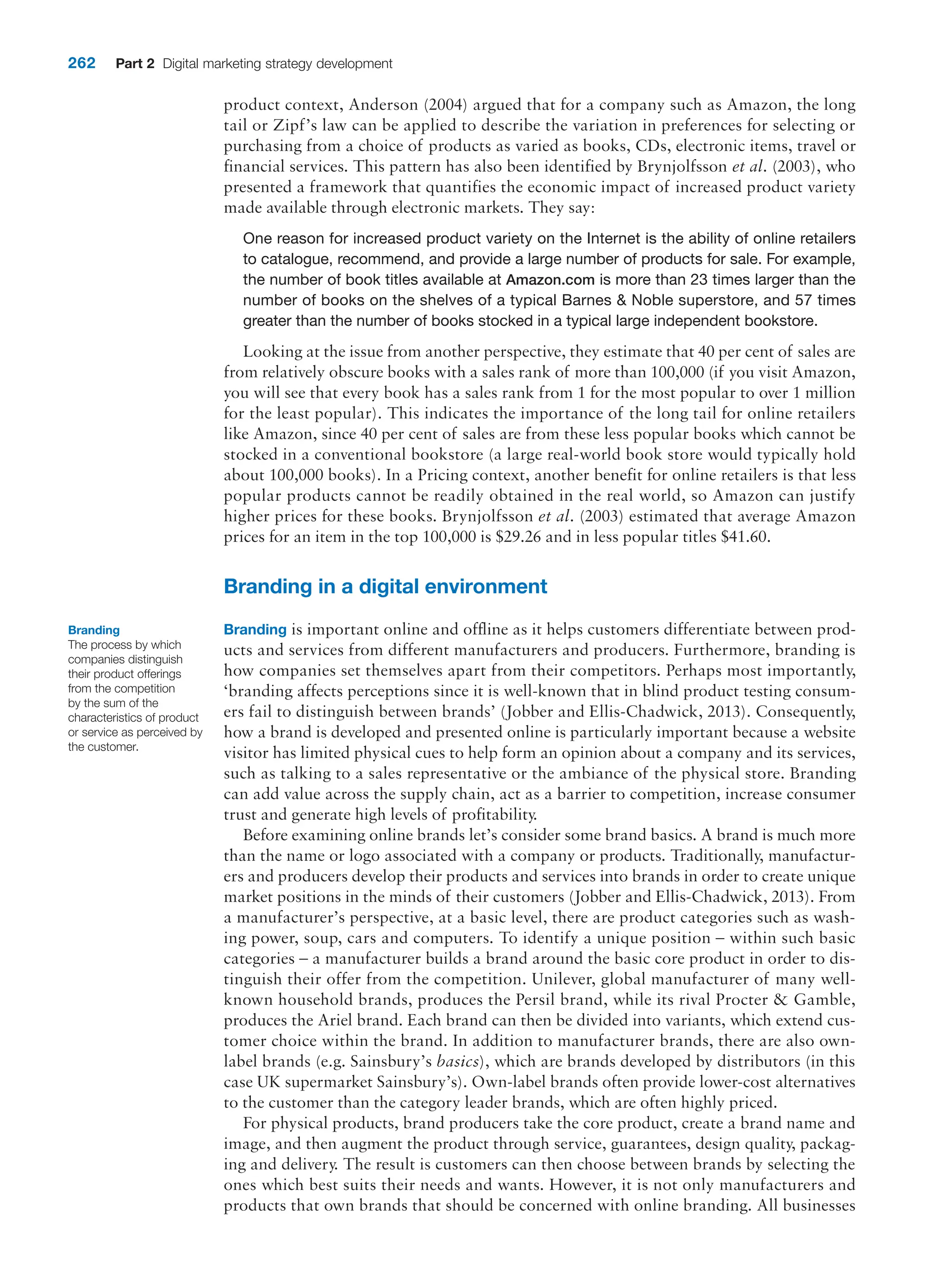 262 Part 2 Digital marketing strategy development
product context, Anderson (2004) argued that for a company such as Amazon, the long
tail or Zipf’s law can be applied to describe the variation in preferences for selecting or
purchasing from a choice of products as varied as books, CDs, electronic items, travel or
financial services. This pattern has also been identified by Brynjolfsson et al. (2003), who
presented a framework that quantifies the economic impact of increased product variety
made available through electronic markets. They say:
One reason for increased product variety on the Internet is the ability of online retailers
to catalogue, recommend, and provide a large number of products for sale. For example,
the number of book titles available at Amazon.com is more than 23 times larger than the
number of books on the shelves of a typical Barnes  Noble superstore, and 57 times
greater than the number of books stocked in a typical large independent bookstore.
Looking at the issue from another perspective, they estimate that 40 per cent of sales are
from relatively obscure books with a sales rank of more than 100,000 (if you visit Amazon,
you will see that every book has a sales rank from 1 for the most popular to over 1 million
for the least popular). This indicates the importance of the long tail for online retailers
like Amazon, since 40 per cent of sales are from these less popular books which cannot be
stocked in a conventional bookstore (a large real-world book store would typically hold
about 100,000 books). In a Pricing context, another benefit for online retailers is that less
popular products cannot be readily obtained in the real world, so Amazon can justify
higher prices for these books. Brynjolfsson et al. (2003) estimated that average Amazon
prices for an item in the top 100,000 is $29.26 and in less popular titles $41.60.
Branding in a digital environment
Branding is important online and offline as it helps customers differentiate between prod-
ucts and services from different manufacturers and producers. Furthermore, branding is
how companies set themselves apart from their competitors. Perhaps most importantly,
‘branding affects perceptions since it is well-known that in blind product testing consum-
ers fail to distinguish between brands’ (Jobber and Ellis-Chadwick, 2013). Consequently,
how a brand is developed and presented online is particularly important because a website
visitor has limited physical cues to help form an opinion about a company and its services,
such as talking to a sales representative or the ambiance of the physical store. Branding
can add value across the supply chain, act as a barrier to competition, increase consumer
trust and generate high levels of profitability.
Before examining online brands let’s consider some brand basics. A brand is much more
than the name or logo associated with a company or products. Traditionally, manufactur-
ers and producers develop their products and services into brands in order to create unique
market positions in the minds of their customers (Jobber and Ellis-Chadwick, 2013). From
a manufacturer’s perspective, at a basic level, there are product categories such as wash-
ing power, soup, cars and computers. To identify a unique position – within such basic
categories – a manufacturer builds a brand around the basic core product in order to dis-
tinguish their offer from the competition. Unilever, global manufacturer of many well-
known household brands, produces the Persil brand, while its rival Procter  Gamble,
produces the Ariel brand. Each brand can then be divided into variants, which extend cus-
tomer choice within the brand. In addition to manufacturer brands, there are also own-
label brands (e.g. Sainsbury’s basics), which are brands developed by distributors (in this
case UK supermarket Sainsbury’s). Own-label brands often provide lower-cost alternatives
to the customer than the category leader brands, which are often highly priced.
For physical products, brand producers take the core product, create a brand name and
image, and then augment the product through service, guarantees, design quality, packag-
ing and delivery. The result is customers can then choose between brands by selecting the
ones which best suits their needs and wants. However, it is not only manufacturers and
products that own brands that should be concerned with online branding. All businesses
Branding
The process by which
companies distinguish
their product offerings
from the competition
by the sum of the
characteristics of product
or service as perceived by
the customer.
 