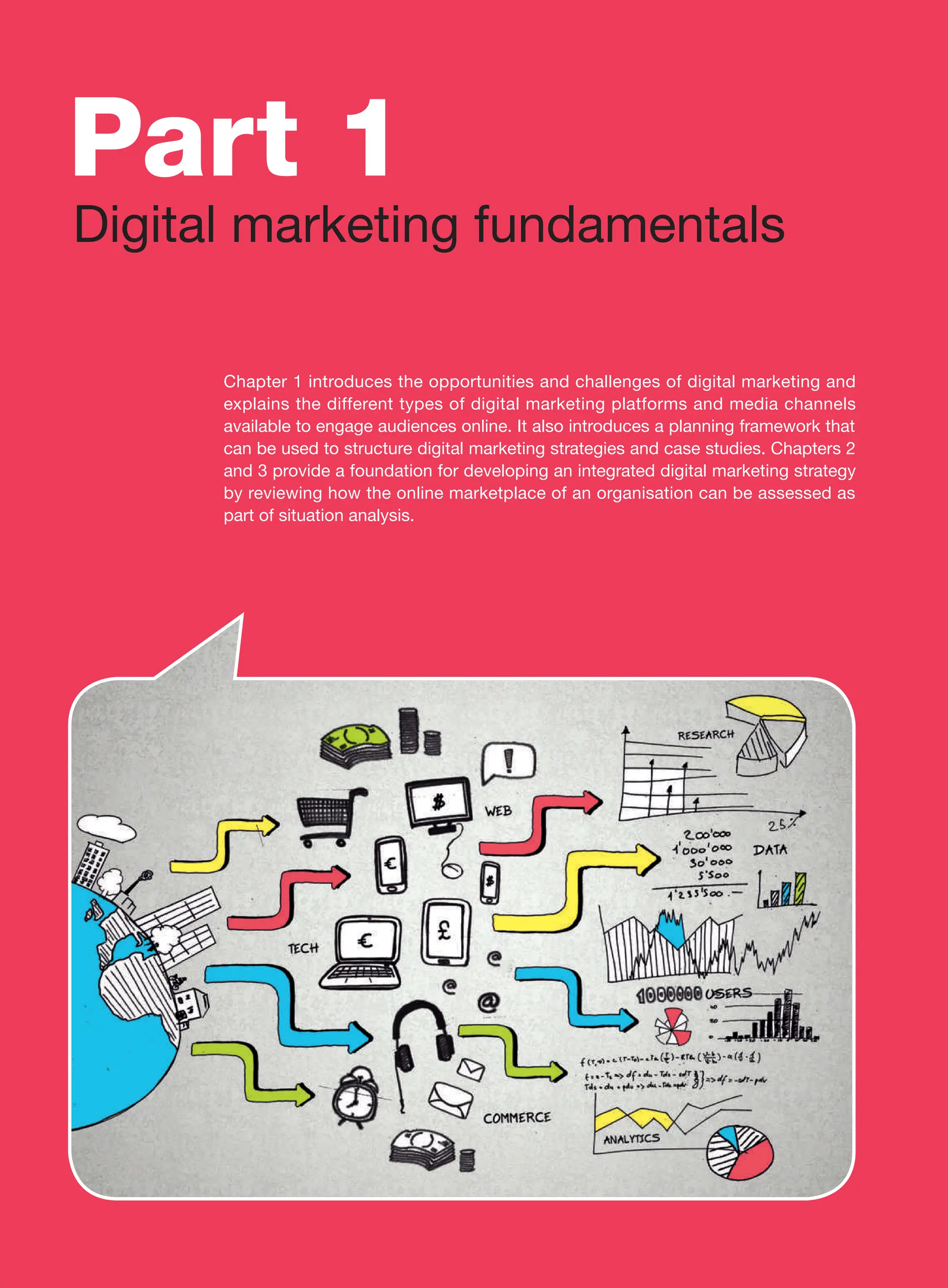 Chapter 1 introduces the opportunities and challenges of digital marketing and
­
explains the different types of digital marketing platforms and media channels
available to engage audiences online. It also introduces a planning framework that
can be used to structure digital marketing strategies and case studies. Chapters 2
and 3 provide a foundation for developing an integrated digital marketing strategy
by reviewing how the online marketplace of an organisation can be assessed as
part of situation analysis.
Part 1
Digital marketing fundamentals
 