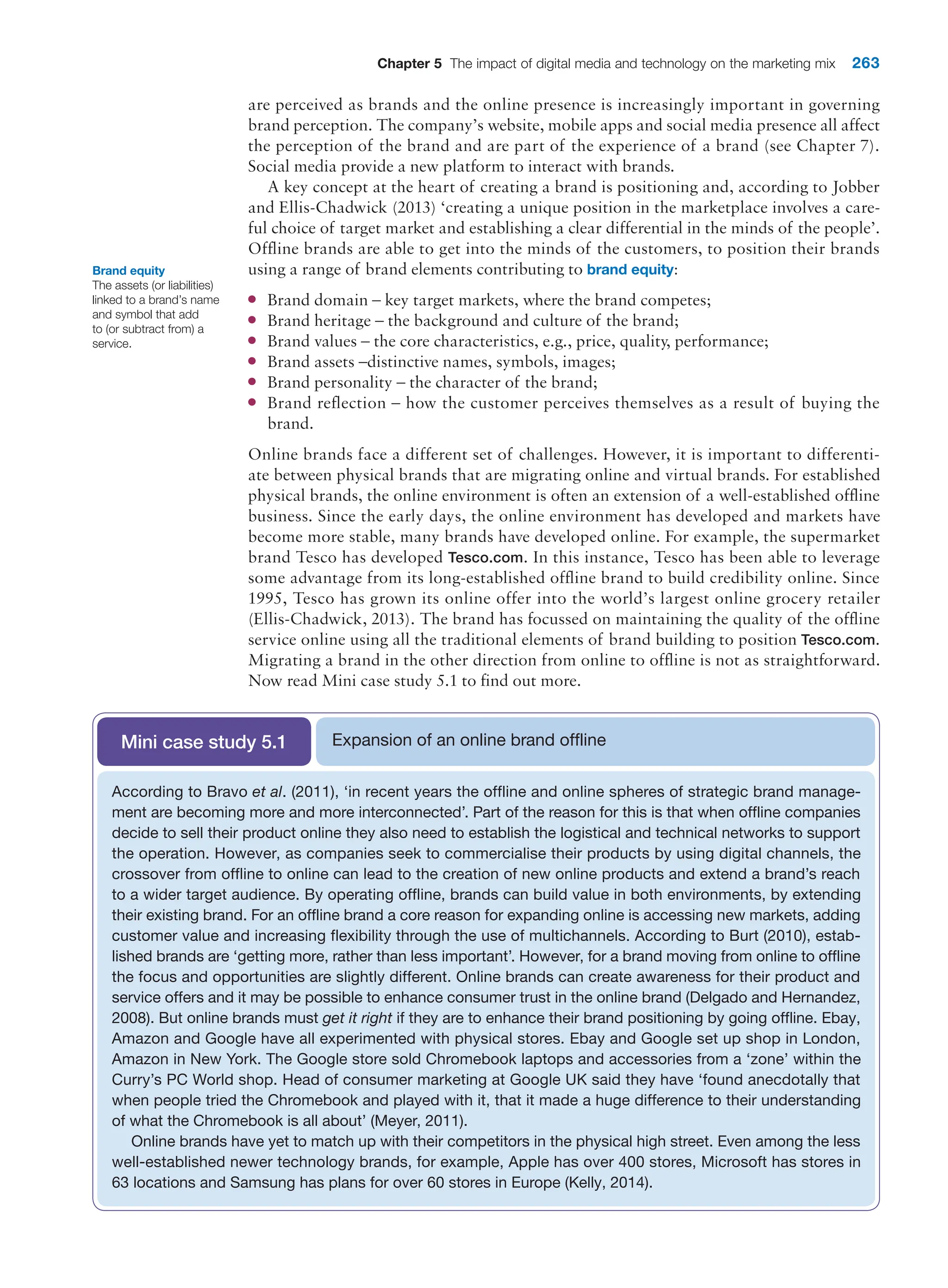 Chapter 5 The impact of digital media and technology on the marketing mix 263
are perceived as brands and the online presence is increasingly important in governing
brand perception. The company’s website, mobile apps and social media presence all affect
the perception of the brand and are part of the experience of a brand (see Chapter 7).
Social media provide a new platform to interact with brands.
A key concept at the heart of creating a brand is positioning and, according to Jobber
and Ellis-Chadwick (2013) ‘creating a unique position in the marketplace involves a care-
ful choice of target market and establishing a clear differential in the minds of the people’.
Offline brands are able to get into the minds of the customers, to position their brands
using a range of brand elements contributing to brand equity:
●
● Brand domain – key target markets, where the brand competes;
●
● Brand heritage – the background and culture of the brand;
●
● Brand values – the core characteristics, e.g., price, quality, performance;
●
● Brand assets –distinctive names, symbols, images;
●
● Brand personality – the character of the brand;
●
● Brand reflection – how the customer perceives themselves as a result of buying the
brand.
Online brands face a different set of challenges. However, it is important to differenti-
ate between physical brands that are migrating online and virtual brands. For established
physical brands, the online environment is often an extension of a well-established offline
business. Since the early days, the online environment has developed and markets have
become more stable, many brands have developed online. For example, the supermarket
brand Tesco has developed Tesco.com. In this instance, Tesco has been able to leverage
some advantage from its long-established offline brand to build credibility online. Since
1995, Tesco has grown its online offer into the world’s largest online grocery retailer
(Ellis-Chadwick, 2013). The brand has focussed on maintaining the quality of the offline
service online using all the traditional elements of brand building to position Tesco.com.
Migrating a brand in the other direction from online to offline is not as straightforward.
Now read Mini case study 5.1 to find out more.
Brand equity
The assets (or liabilities)
linked to a brand’s name
and symbol that add
to (or subtract from) a
service.
Expansion of an online brand offline
Mini case study 5.1
According to Bravo et al. (2011), ‘in recent years the offline and online spheres of strategic brand manage-
ment are becoming more and more interconnected’. Part of the reason for this is that when offline companies
decide to sell their product online they also need to establish the logistical and technical networks to support
the operation. However, as companies seek to commercialise their products by using digital channels, the
crossover from offline to online can lead to the creation of new online products and extend a brand’s reach
to a wider target audience. By operating offline, brands can build value in both environments, by extending
their existing brand. For an offline brand a core reason for expanding online is accessing new markets, adding
customer value and increasing flexibility through the use of multichannels. According to Burt (2010), estab-
lished brands are ‘getting more, rather than less important’. However, for a brand moving from online to offline
the focus and opportunities are slightly different. Online brands can create awareness for their product and
service offers and it may be possible to enhance consumer trust in the online brand (Delgado and Hernandez,
2008). But online brands must get it right if they are to enhance their brand positioning by going offline. Ebay,
Amazon and Google have all experimented with physical stores. Ebay and Google set up shop in London,
Amazon in New York. The Google store sold Chromebook laptops and accessories from a ‘zone’ within the
Curry’s PC World shop. Head of consumer marketing at Google UK said they have ‘found anecdotally that
when people tried the Chromebook and played with it, that it made a huge difference to their understanding
of what the Chromebook is all about’ (Meyer, 2011).
Online brands have yet to match up with their competitors in the physical high street. Even among the less
well-established newer technology brands, for example, Apple has over 400 stores, Microsoft has stores in
63 locations and Samsung has plans for over 60 stores in Europe (Kelly, 2014).
 