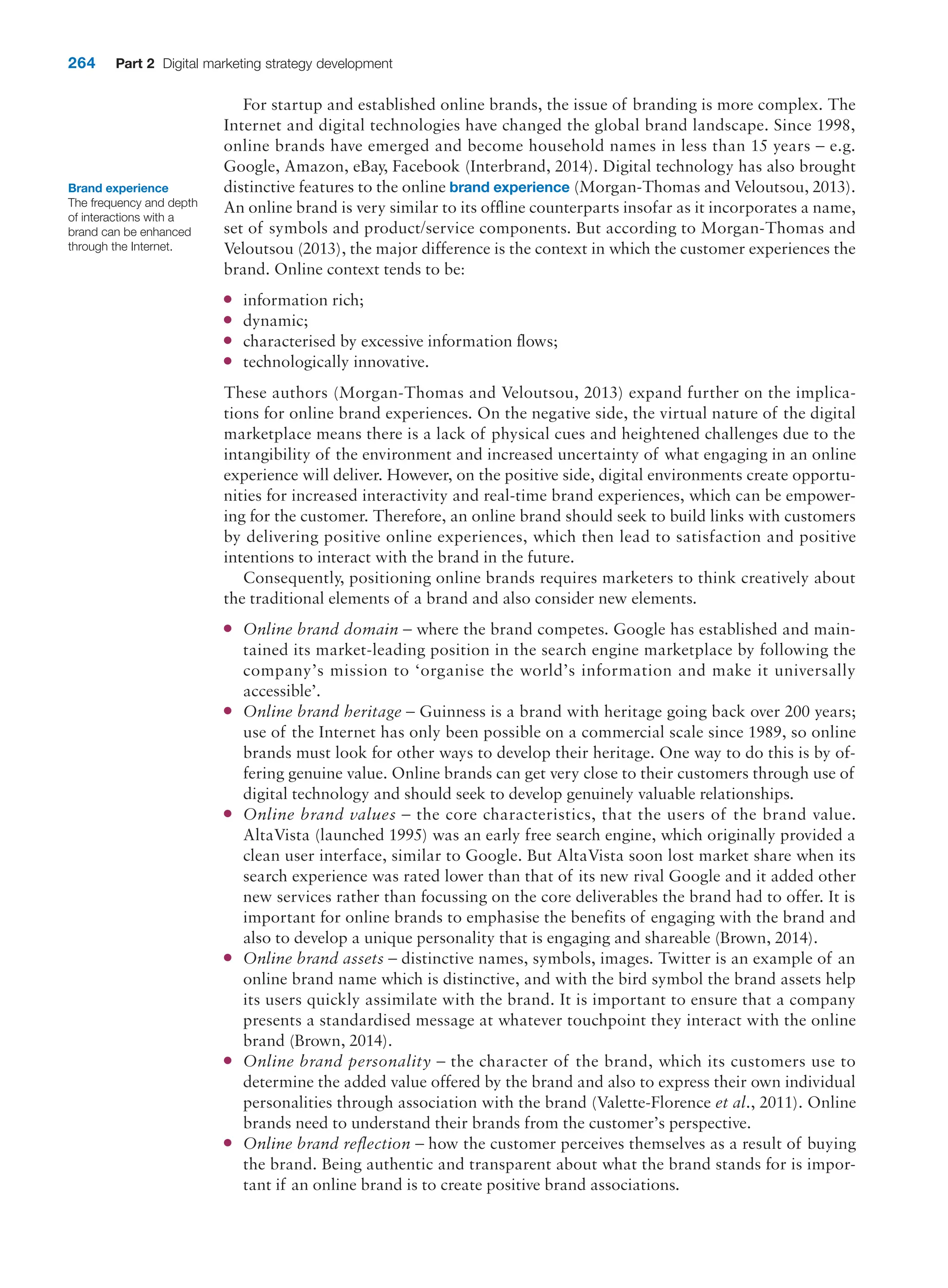 264 Part 2 Digital marketing strategy development
For startup and established online brands, the issue of branding is more complex. The
Internet and digital technologies have changed the global brand landscape. Since 1998,
online brands have emerged and become household names in less than 15 years – e.g.
Google, Amazon, eBay, Facebook (Interbrand, 2014). Digital technology has also brought
distinctive features to the online brand experience (Morgan-Thomas and Veloutsou, 2013).
An online brand is very similar to its offline counterparts insofar as it incorporates a name,
set of symbols and product/service components. But according to Morgan-Thomas and
Veloutsou (2013), the major difference is the context in which the customer experiences the
brand. Online context tends to be:
●
● information rich;
●
● dynamic;
●
● characterised by excessive information flows;
●
● technologically innovative.
These authors (Morgan-Thomas and Veloutsou, 2013) expand further on the implica-
tions for online brand experiences. On the negative side, the virtual nature of the digital
marketplace means there is a lack of physical cues and heightened challenges due to the
intangibility of the environment and increased uncertainty of what engaging in an online
experience will deliver. However, on the positive side, digital environments create opportu-
nities for increased interactivity and real-time brand experiences, which can be empower-
ing for the customer. Therefore, an online brand should seek to build links with customers
by delivering positive online experiences, which then lead to satisfaction and positive
intentions to interact with the brand in the future.
Consequently, positioning online brands requires marketers to think creatively about
the traditional elements of a brand and also consider new elements.
●
● Online brand domain – where the brand competes. Google has established and main-
tained its market-leading position in the search engine marketplace by following the
company’s mission to ‘organise the world’s information and make it universally
accessible’.
●
● Online brand heritage – Guinness is a brand with heritage going back over 200 years;
use of the Internet has only been possible on a commercial scale since 1989, so online
brands must look for other ways to develop their heritage. One way to do this is by of-
fering genuine value. Online brands can get very close to their customers through use of
digital technology and should seek to develop genuinely valuable relationships.
●
● Online brand values – the core characteristics, that the users of the brand value.
­
AltaVista (launched 1995) was an early free search engine, which originally provided a
clean user interface, similar to Google. But AltaVista soon lost market share when its
search experience was rated lower than that of its new rival Google and it added other
new services rather than focussing on the core deliverables the brand had to offer. It is
important for online brands to emphasise the benefits of engaging with the brand and
also to develop a unique personality that is engaging and shareable (Brown, 2014).
●
● Online brand assets – distinctive names, symbols, images. Twitter is an example of an
online brand name which is distinctive, and with the bird symbol the brand assets help
its users quickly assimilate with the brand. It is important to ensure that a company
presents a standardised message at whatever touchpoint they interact with the online
brand (Brown, 2014).
●
● Online brand personality – the character of the brand, which its customers use to
­
determine the added value offered by the brand and also to express their own individual
personalities through association with the brand (Valette-Florence et al., 2011). Online
brands need to understand their brands from the customer’s perspective.
●
● Online brand reflection – how the customer perceives themselves as a result of buying
the brand. Being authentic and transparent about what the brand stands for is impor-
tant if an online brand is to create positive brand associations.
Brand experience
The frequency and depth
of interactions with a
brand can be enhanced
through the Internet.
 