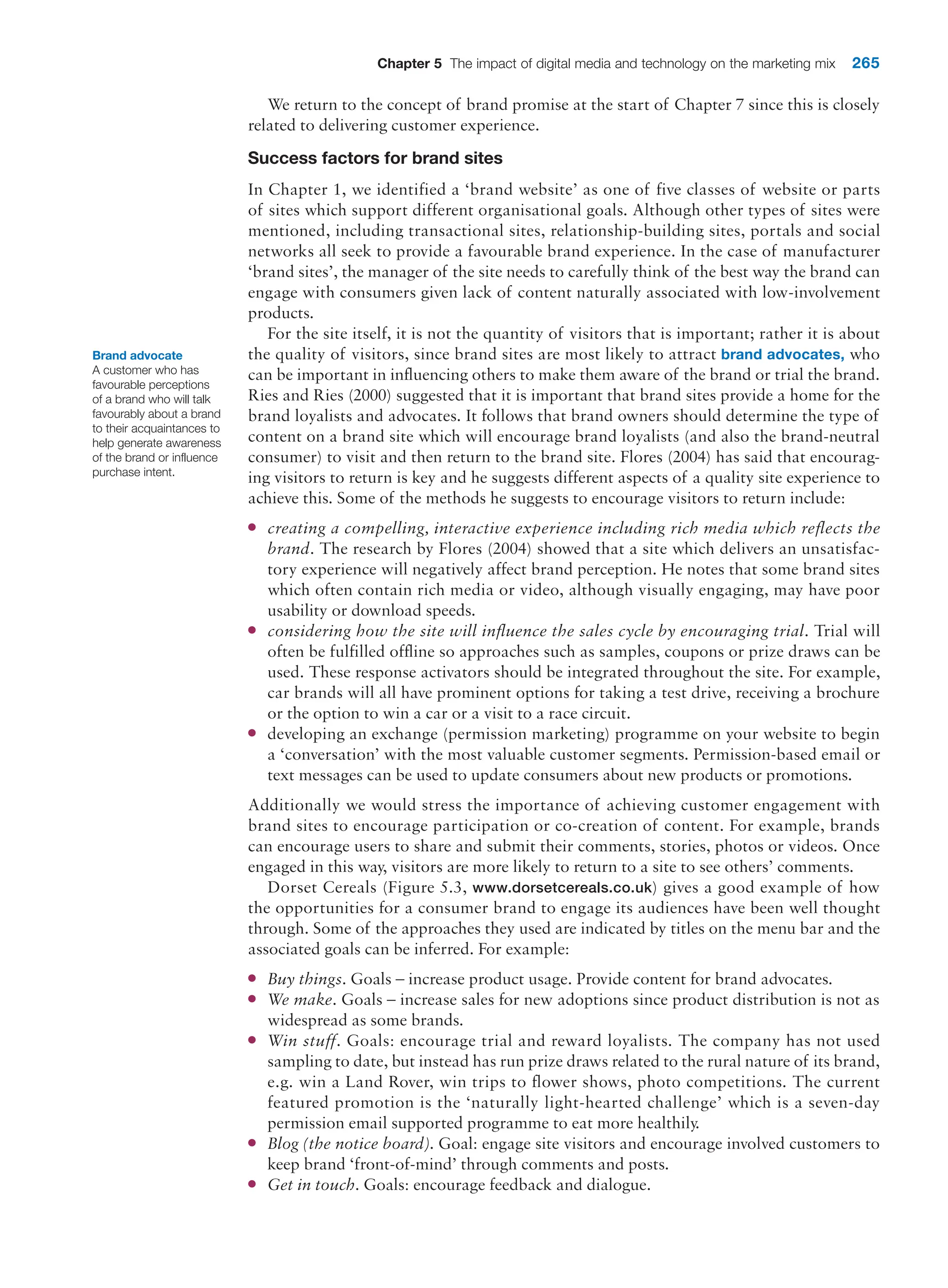 Chapter 5 The impact of digital media and technology on the marketing mix 265
We return to the concept of brand promise at the start of Chapter 7 since this is closely
related to delivering customer experience.
Success factors for brand sites
In Chapter 1, we identified a ‘brand website’ as one of five classes of website or parts
of sites which support different organisational goals. Although other types of sites were
mentioned, including transactional sites, relationship-building sites, portals and social
networks all seek to provide a favourable brand experience. In the case of manufacturer
‘brand sites’, the manager of the site needs to carefully think of the best way the brand can
engage with consumers given lack of content naturally associated with low-involvement
products.
For the site itself, it is not the quantity of visitors that is important; rather it is about
the quality of visitors, since brand sites are most likely to attract brand advocates, who
can be important in influencing others to make them aware of the brand or trial the brand.
Ries and Ries (2000) suggested that it is important that brand sites provide a home for the
brand loyalists and advocates. It follows that brand owners should determine the type of
content on a brand site which will encourage brand loyalists (and also the brand-neutral
consumer) to visit and then return to the brand site. Flores (2004) has said that encourag-
ing visitors to return is key and he suggests different aspects of a quality site experience to
achieve this. Some of the methods he suggests to encourage visitors to return include:
●
● creating a compelling, interactive experience including rich media which reflects the
brand. The research by Flores (2004) showed that a site which delivers an unsatisfac-
tory experience will negatively affect brand perception. He notes that some brand sites
which often contain rich media or video, although visually engaging, may have poor
usability or download speeds.
●
● considering how the site will influence the sales cycle by encouraging trial. Trial will
often be fulfilled offline so approaches such as samples, coupons or prize draws can be
used. These response activators should be integrated throughout the site. For example,
car brands will all have prominent options for taking a test drive, receiving a brochure
or the option to win a car or a visit to a race circuit.
●
● developing an exchange (permission marketing) programme on your website to begin
a ‘conversation’ with the most valuable customer segments. Permission-based email or
text messages can be used to update consumers about new products or promotions.
Additionally we would stress the importance of achieving customer engagement with
brand sites to encourage participation or co-creation of content. For example, brands
can encourage users to share and submit their comments, stories, photos or videos. Once
­
engaged in this way, visitors are more likely to return to a site to see others’ comments.
Dorset Cereals (Figure 5.3, www.dorsetcereals.co.uk) gives a good example of how
the opportunities for a consumer brand to engage its audiences have been well thought
through. Some of the approaches they used are indicated by titles on the menu bar and the
associated goals can be inferred. For example:
●
● Buy things. Goals – increase product usage. Provide content for brand advocates.
●
● We make. Goals – increase sales for new adoptions since product distribution is not as
widespread as some brands.
●
● Win stuff. Goals: encourage trial and reward loyalists. The company has not used
­
sampling to date, but instead has run prize draws related to the rural nature of its brand,
e.g. win a Land Rover, win trips to flower shows, photo competitions. The ­
current
featured promotion is the ‘naturally light-hearted challenge’ which is a ­
seven-day
­
permission email supported programme to eat more healthily.
●
● Blog (the notice board). Goal: engage site visitors and encourage involved customers to
keep brand ‘front-of-mind’ through comments and posts.
●
● Get in touch. Goals: encourage feedback and dialogue.
Brand advocate
A customer who has
favourable perceptions
of a brand who will talk
favourably about a brand
to their acquaintances to
help generate awareness
of the brand or influence
purchase intent.
 