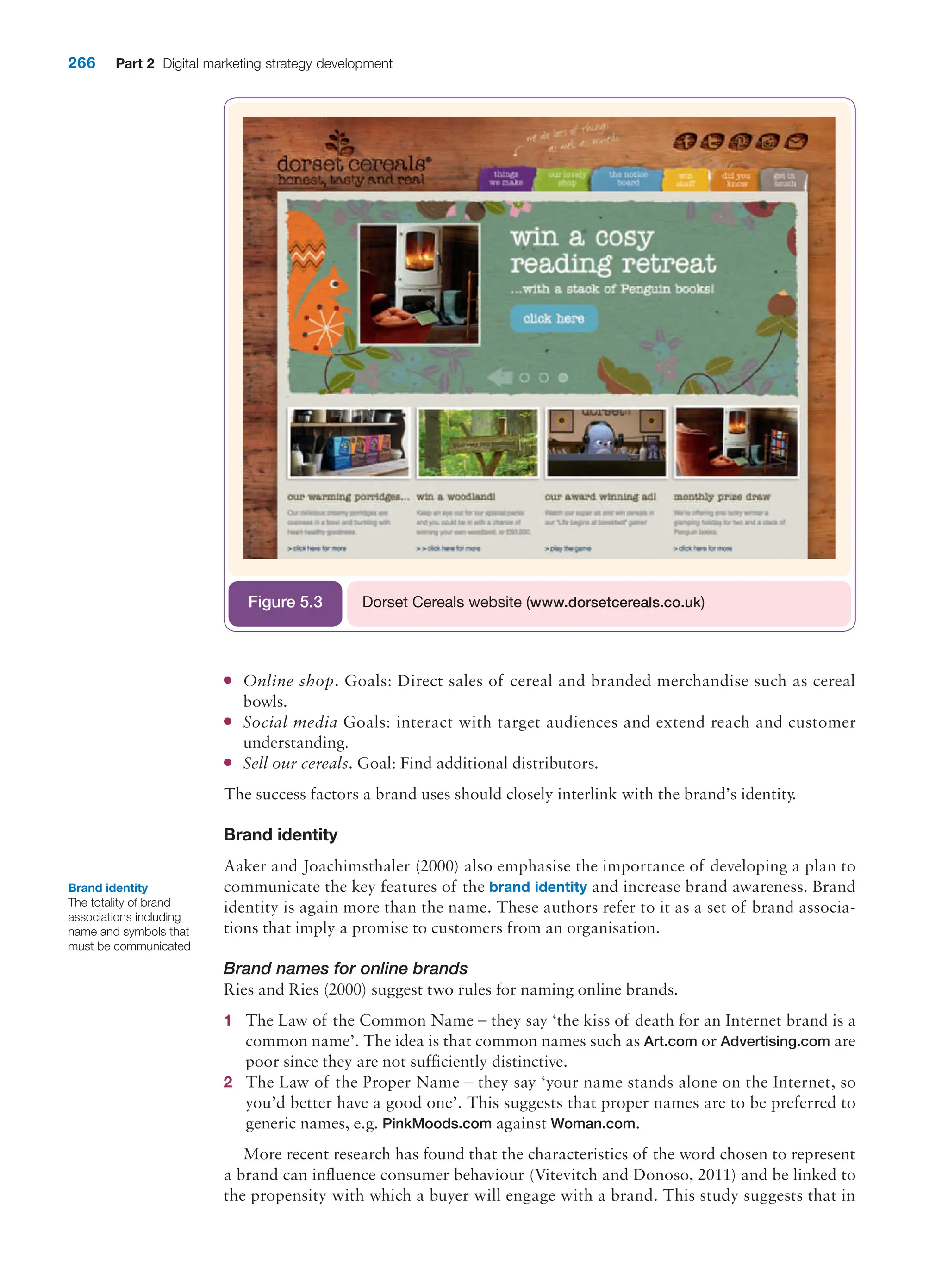 266 Part 2 Digital marketing strategy development
●
● Online shop. Goals: Direct sales of cereal and branded merchandise such as cereal
bowls.
●
● Social media Goals: interact with target audiences and extend reach and customer
understanding.
●
● Sell our cereals. Goal: Find additional distributors.
The success factors a brand uses should closely interlink with the brand’s identity.
Brand identity
Aaker and Joachimsthaler (2000) also emphasise the importance of developing a plan to
communicate the key features of the brand identity and increase brand awareness. Brand
identity is again more than the name. These authors refer to it as a set of brand associa-
tions that imply a promise to customers from an organisation.
Brand names for online brands
Ries and Ries (2000) suggest two rules for naming online brands.
1 The Law of the Common Name – they say ‘the kiss of death for an Internet brand is a
common name’. The idea is that common names such as Art.com or Advertising.com are
poor since they are not sufficiently distinctive.
2 The Law of the Proper Name – they say ‘your name stands alone on the Internet, so
you’d better have a good one’. This suggests that proper names are to be preferred to
generic names, e.g. PinkMoods.com against Woman.com.
More recent research has found that the characteristics of the word chosen to represent
a brand can influence consumer behaviour (Vitevitch and Donoso, 2011) and be linked to
the propensity with which a buyer will engage with a brand. This study suggests that in
Dorset Cereals website (www.dorsetcereals.co.uk)
Figure 5.3
Brand identity
The totality of brand
associations including
name and symbols that
must be communicated
 