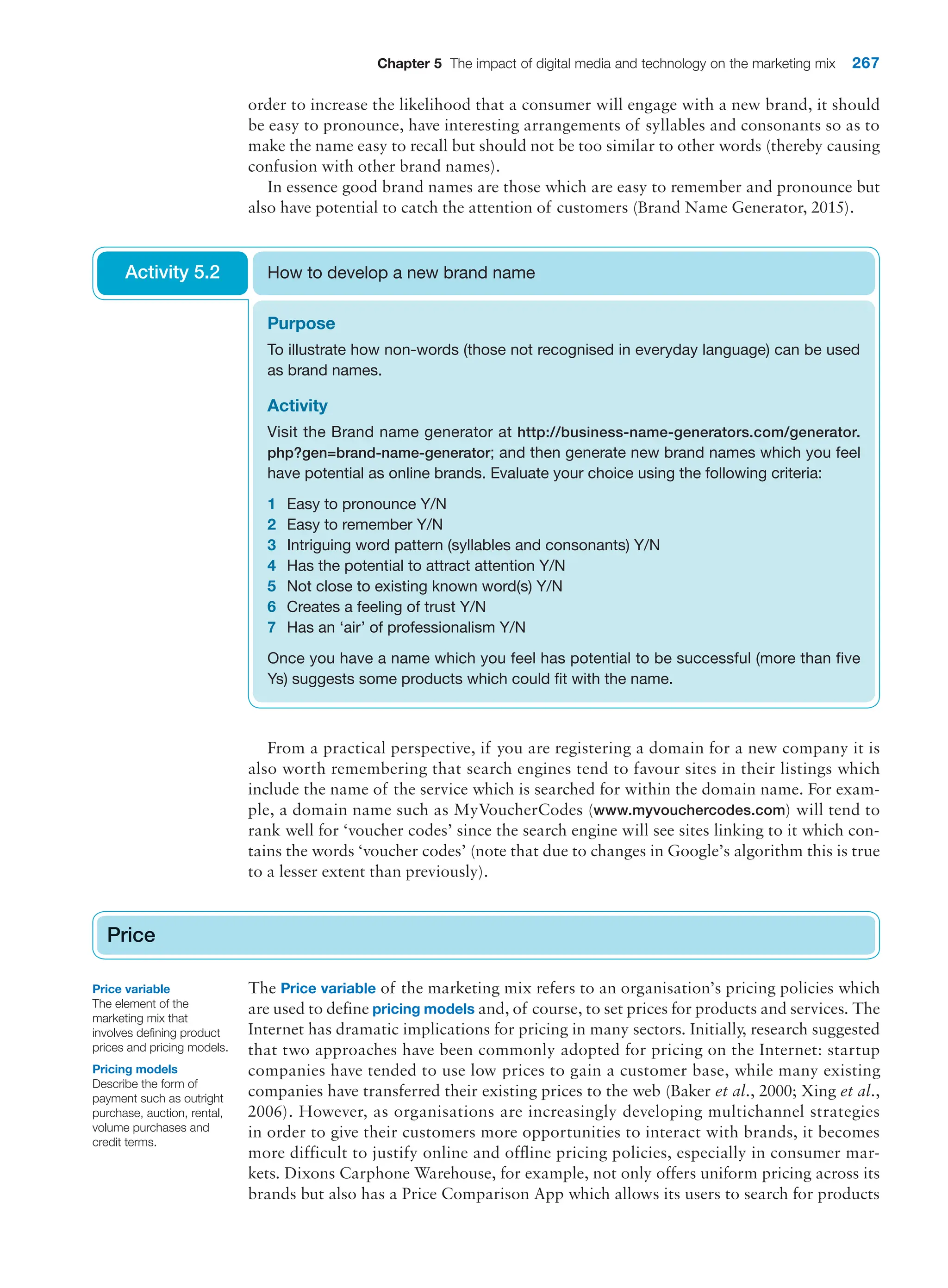 Chapter 5 The impact of digital media and technology on the marketing mix 267
order to increase the likelihood that a consumer will engage with a new brand, it should
be easy to pronounce, have interesting arrangements of syllables and consonants so as to
make the name easy to recall but should not be too similar to other words (thereby causing
confusion with other brand names).
In essence good brand names are those which are easy to remember and pronounce but
also have potential to catch the attention of customers (Brand Name Generator, 2015).
Purpose
To illustrate how non-words (those not recognised in everyday language) can be used
as brand names.
Activity
Visit the Brand name generator at http://business-name-generators.com/generator.
php?gen=brand-name-generator; and then generate new brand names which you feel
have potential as online brands. Evaluate your choice using the following criteria:
1 Easy to pronounce Y/N
2 Easy to remember Y/N
3 Intriguing word pattern (syllables and consonants) Y/N
4 Has the potential to attract attention Y/N
5 Not close to existing known word(s) Y/N
6 Creates a feeling of trust Y/N
7 Has an ‘air’ of professionalism Y/N
Once you have a name which you feel has potential to be successful (more than five
Ys) suggests some products which could fit with the name.
How to develop a new brand name
Activity 5.2
From a practical perspective, if you are registering a domain for a new company it is
also worth remembering that search engines tend to favour sites in their listings which
include the name of the service which is searched for within the domain name. For exam-
ple, a domain name such as MyVoucherCodes (www.myvouchercodes.com) will tend to
rank well for ‘voucher codes’ since the search engine will see sites linking to it which con-
tains the words ‘voucher codes’ (note that due to changes in Google’s algorithm this is true
to a lesser extent than previously).
Price
The Price variable of the marketing mix refers to an organisation’s pricing policies which
are used to define pricing models and, of course, to set prices for products and services. The
Internet has dramatic implications for pricing in many sectors. Initially, research suggested
that two approaches have been commonly adopted for pricing on the Internet: startup
companies have tended to use low prices to gain a customer base, while many existing
companies have transferred their existing prices to the web (Baker et al., 2000; Xing et al.,
2006). However, as organisations are increasingly developing multichannel strategies
in order to give their customers more opportunities to interact with brands, it becomes
more difficult to justify online and offline pricing policies, especially in consumer mar-
kets. Dixons Carphone Warehouse, for example, not only offers uniform pricing across its
brands but also has a Price Comparison App which allows its users to search for products
Price
Price variable
The element of the
marketing mix that
involves defining product
prices and pricing models.
Pricing models
Describe the form of
payment such as outright
purchase, auction, rental,
volume purchases and
credit terms.
 