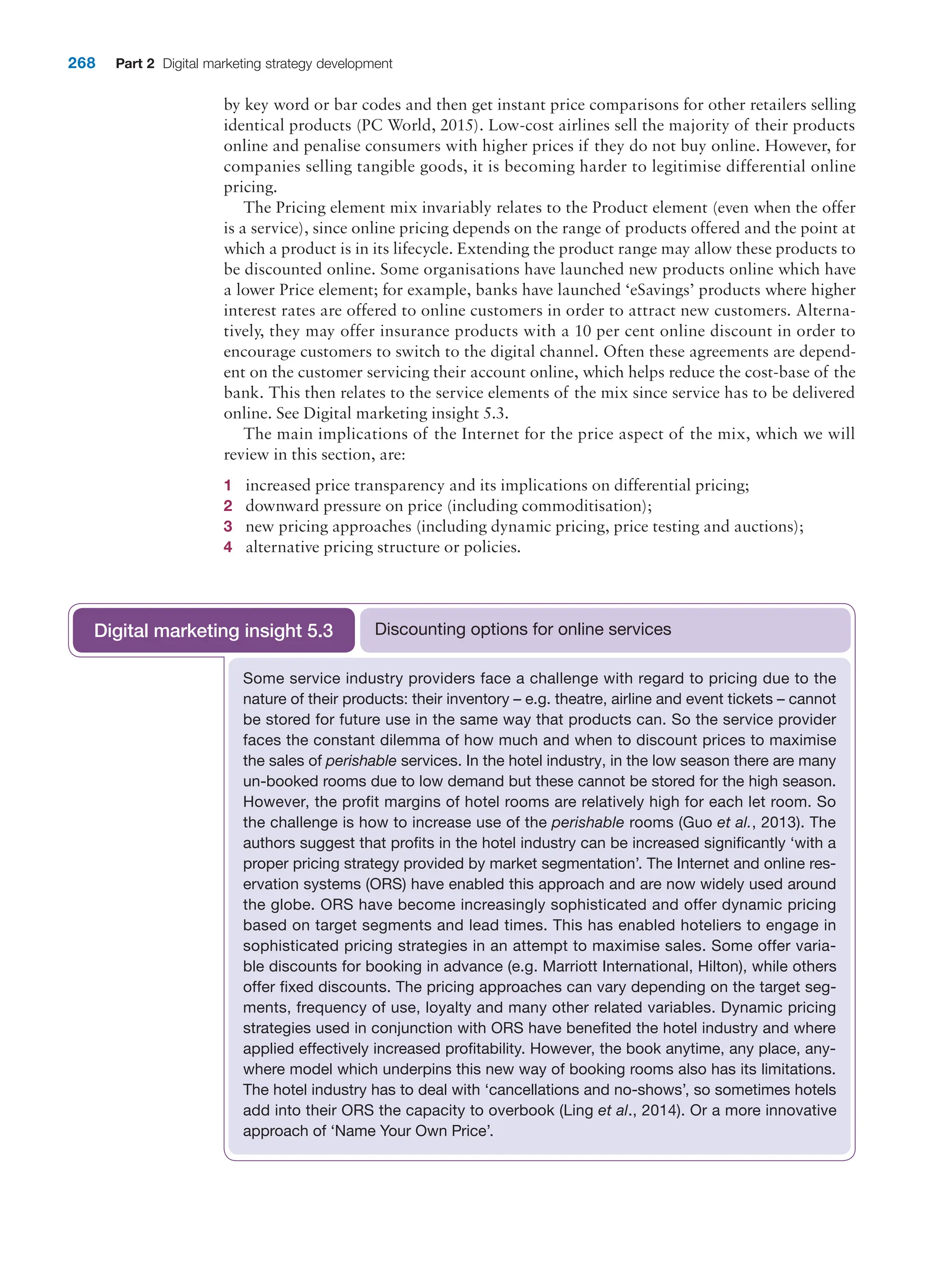 268 Part 2 Digital marketing strategy development
by key word or bar codes and then get instant price comparisons for other retailers selling
­
identical products (PC World, 2015). Low-cost airlines sell the majority of their products
online and penalise consumers with higher prices if they do not buy online. However, for
companies selling tangible goods, it is becoming harder to legitimise differential online
pricing.
The Pricing element mix invariably relates to the Product element (even when the offer
is a service), since online pricing depends on the range of products offered and the point at
which a product is in its lifecycle. Extending the product range may allow these products to
be discounted online. Some organisations have launched new products online which have
a lower Price element; for example, banks have launched ‘eSavings’ products where higher
interest rates are offered to online customers in order to attract new customers. Alterna-
tively, they may offer insurance products with a 10 per cent online discount in order to
encourage customers to switch to the digital channel. Often these agreements are depend-
ent on the customer servicing their account online, which helps reduce the cost-base of the
bank. This then relates to the service elements of the mix since service has to be delivered
online. See Digital marketing insight 5.3.
The main implications of the Internet for the price aspect of the mix, which we will
review in this section, are:
1 increased price transparency and its implications on differential pricing;
2 downward pressure on price (including commoditisation);
3 new pricing approaches (including dynamic pricing, price testing and auctions);
4 alternative pricing structure or policies.
Some service industry providers face a challenge with regard to pricing due to the
­
nature of their products: their inventory – e.g. theatre, airline and event tickets – cannot
be stored for future use in the same way that products can. So the service provider
faces the constant dilemma of how much and when to discount prices to maximise
the sales of perishable services. In the hotel industry, in the low season there are many
un-booked rooms due to low demand but these cannot be stored for the high season.
However, the profit margins of hotel rooms are relatively high for each let room. So
the challenge is how to increase use of the perishable rooms (Guo et al., 2013). The
authors suggest that profits in the hotel industry can be increased significantly ‘with a
proper pricing strategy provided by market segmentation’. The Internet and ­
online res-
ervation systems (ORS) have enabled this approach and are now widely used around
the globe. ORS have become increasingly sophisticated and offer ­
dynamic pricing
based on target segments and lead times. This has enabled hoteliers to engage in
sophisticated pricing strategies in an attempt to maximise sales. Some offer varia-
ble discounts for booking in advance (e.g. Marriott International, Hilton), while others
­
offer fixed discounts. The pricing approaches can vary depending on the target seg-
ments, frequency of use, loyalty and many other related variables. Dynamic pricing
strategies used in conjunction with ORS have benefited the hotel industry and where
applied effectively increased profitability. However, the book anytime, any place, any-
where model which underpins this new way of booking rooms also has its limitations.
The hotel industry has to deal with ‘cancellations and no-shows’, so sometimes hotels
add into their ORS the capacity to overbook (Ling et al., 2014). Or a more innovative
­
approach of ‘Name Your Own Price’.
Discounting options for online services
Digital marketing insight 5.3
 