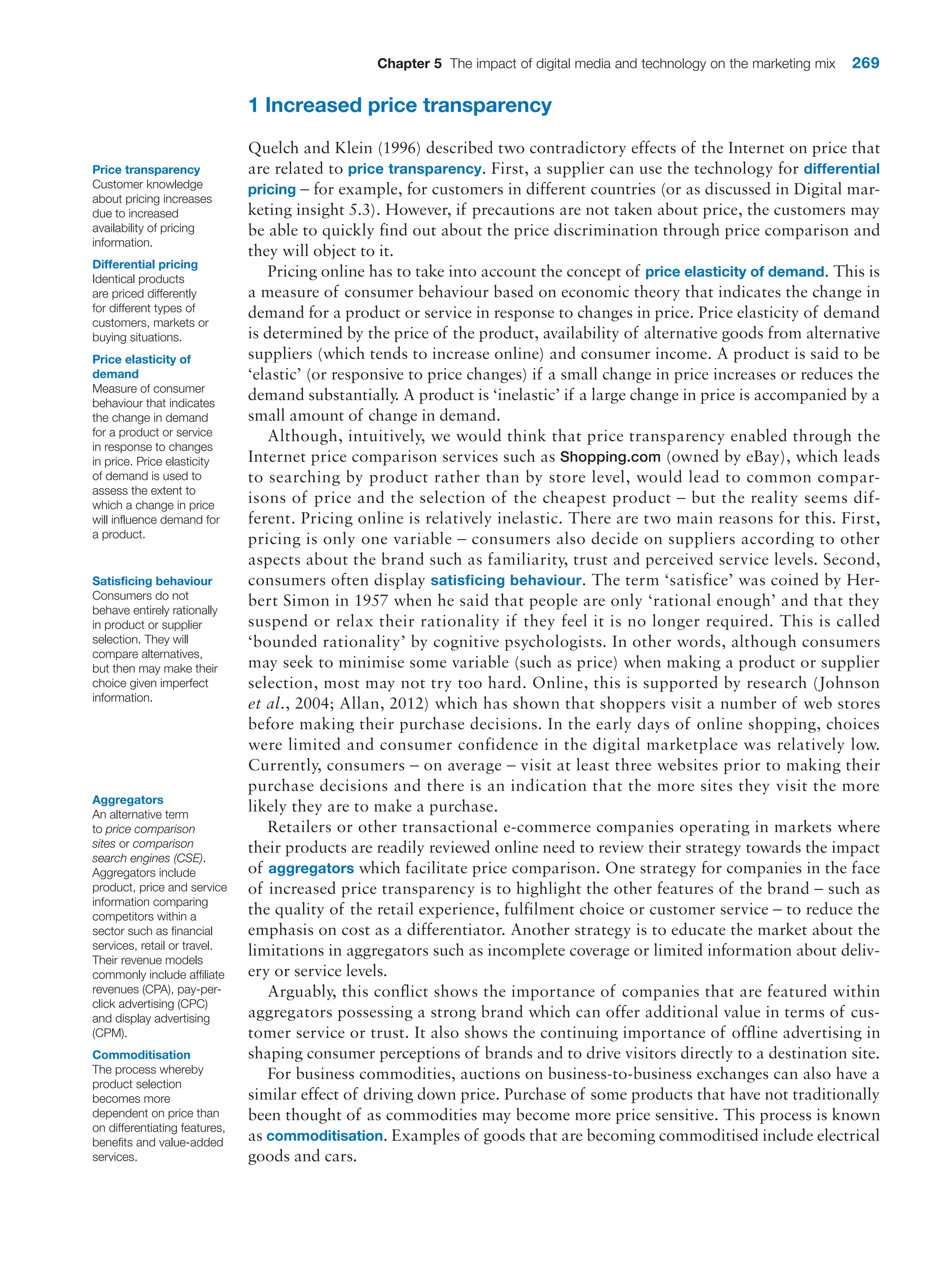 Chapter 5 The impact of digital media and technology on the marketing mix 269
1 Increased price transparency
Quelch and Klein (1996) described two contradictory effects of the Internet on price that
are related to price transparency. First, a supplier can use the technology for differential
pricing – for example, for customers in different countries (or as discussed in Digital mar-
keting insight 5.3). However, if precautions are not taken about price, the customers may
be able to quickly find out about the price discrimination through price comparison and
they will object to it.
Pricing online has to take into account the concept of price elasticity of demand. This is
a measure of consumer behaviour based on economic theory that indicates the change in
demand for a product or service in response to changes in price. Price elasticity of demand
is determined by the price of the product, availability of alternative goods from alternative
suppliers (which tends to increase online) and consumer income. A product is said to be
‘elastic’ (or responsive to price changes) if a small change in price increases or reduces the
demand substantially. A product is ‘inelastic’ if a large change in price is accompanied by a
small amount of change in demand.
Although, intuitively, we would think that price transparency enabled through the
Internet price comparison services such as Shopping.com (owned by eBay), which leads
to searching by product rather than by store level, would lead to common compar-
isons of price and the selection of the cheapest product – but the reality seems dif-
ferent. ­
Pricing online is relatively inelastic. There are two main reasons for this. First,
pricing is only one variable – consumers also decide on suppliers according to other
aspects about the brand such as familiarity, trust and perceived service levels. Second,
consumers often display ­
satisficing behaviour. The term ‘satisfice’ was coined by Her-
bert Simon in 1957 when he said that people are only ‘rational enough’ and that they
suspend or relax their rationality if they feel it is no longer required. This is called
‘bounded rationality’ by cognitive psychologists. In other words, although consumers
may seek to minimise some variable (such as price) when making a product or supplier
selection, most may not try too hard. Online, this is supported by research (Johnson
et al., 2004; Allan, 2012) which has shown that shoppers visit a number of web stores
before making their purchase decisions. In the early days of online shopping, choices
were limited and consumer confidence in the digital marketplace was relatively low.
Currently, consumers – on average – visit at least three websites prior to making their
purchase decisions and there is an indication that the more sites they visit the more
likely they are to make a purchase.
Retailers or other transactional e-commerce companies operating in markets where
their products are readily reviewed online need to review their strategy towards the impact
of aggregators which facilitate price comparison. One strategy for companies in the face
of increased price transparency is to highlight the other features of the brand – such as
the quality of the retail experience, fulfilment choice or customer service – to reduce the
emphasis on cost as a differentiator. Another strategy is to educate the market about the
limitations in aggregators such as incomplete coverage or limited information about deliv-
ery or service levels.
Arguably, this conflict shows the importance of companies that are featured within
aggregators possessing a strong brand which can offer additional value in terms of cus-
tomer service or trust. It also shows the continuing importance of offline advertising in
shaping consumer perceptions of brands and to drive visitors directly to a destination site.
For business commodities, auctions on business-to-business exchanges can also have a
similar effect of driving down price. Purchase of some products that have not traditionally
been thought of as commodities may become more price sensitive. This process is known
as commoditisation. Examples of goods that are becoming commoditised include electrical
goods and cars.
Price transparency
Customer knowledge
about pricing increases
due to increased
availability of pricing
information.
Differential pricing
Identical products
are priced differently
for different types of
customers, markets or
buying situations.
Price elasticity of
demand
Measure of consumer
behaviour that indicates
the change in demand
for a product or service
in response to changes
in price. Price elasticity
of demand is used to
assess the extent to
which a change in price
will influence demand for
a product.
Satisficing behaviour
Consumers do not
behave entirely rationally
in product or supplier
selection. They will
compare alternatives,
but then may make their
choice given imperfect
information.
Aggregators
An alternative term
to price comparison
sites or comparison
search engines (CSE).
Aggregators include
product, price and service
information comparing
competitors within a
sector such as financial
services, retail or travel.
Their revenue models
commonly include affiliate
revenues (CPA), pay-per-
click advertising (CPC)
and display advertising
(CPM).
Commoditisation
The process whereby
product selection
becomes more
dependent on price than
on differentiating features,
benefits and value-added
services.
 