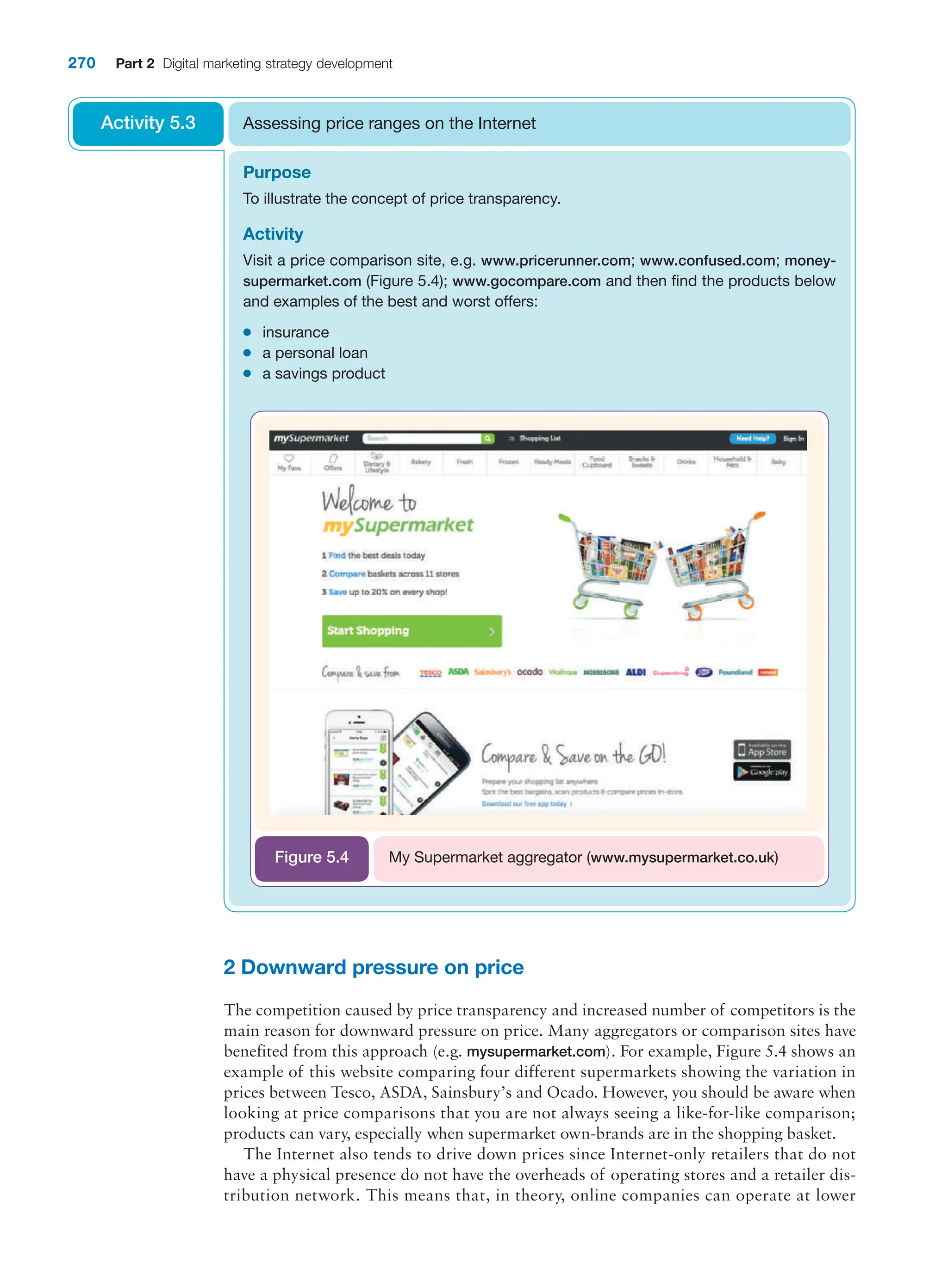 270 Part 2 Digital marketing strategy development
2 Downward pressure on price
The competition caused by price transparency and increased number of competitors is the
main reason for downward pressure on price. Many aggregators or comparison sites have
benefited from this approach (e.g. mysupermarket.com). For example, Figure 5.4 shows an
example of this website comparing four different supermarkets showing the variation in
prices between Tesco, ASDA, Sainsbury’s and Ocado. However, you should be aware when
looking at price comparisons that you are not always seeing a like-for-like comparison;
products can vary, especially when supermarket own-brands are in the shopping basket.
The Internet also tends to drive down prices since Internet-only retailers that do not
have a physical presence do not have the overheads of operating stores and a retailer dis-
tribution network. This means that, in theory, online companies can operate at lower
Purpose
To illustrate the concept of price transparency.
Activity
Visit a price comparison site, e.g. www.pricerunner.com; www.confused.com; money-
supermarket.com (Figure 5.4); www.gocompare.com and then find the products below
and examples of the best and worst offers:
●
● insurance
●
● a personal loan
●
● a savings product
Assessing price ranges on the Internet
Activity 5.3
My Supermarket aggregator (www.mysupermarket.co.uk)
Figure 5.4
 