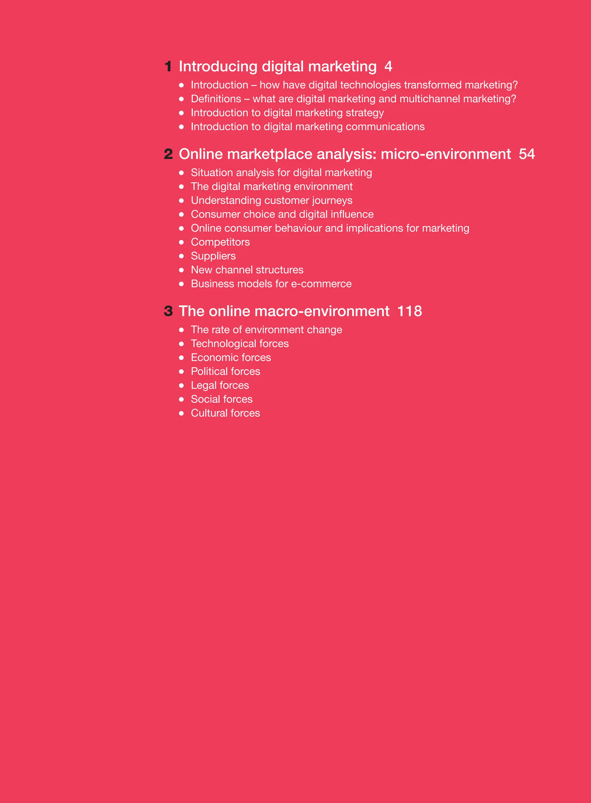 1 Introducing digital marketing 4
●
● Introduction – how have digital technologies transformed marketing?
●
● Definitions – what are digital marketing and multichannel marketing?
●
● Introduction to digital marketing strategy
●
● Introduction to digital marketing communications
2 Online marketplace analysis: micro-environment 54
●
● Situation analysis for digital marketing
●
● The digital marketing environment
●
● Understanding customer journeys
●
● Consumer choice and digital influence
●
● Online consumer behaviour and implications for marketing
●
● Competitors
●
● Suppliers
●
● New channel structures
●
● Business models for e-commerce
3 The online macro-environment 118
●
● The rate of environment change
●
● Technological forces
●
● Economic forces
●
● Political forces
●
● Legal forces
●
● Social forces
●
● Cultural forces
 