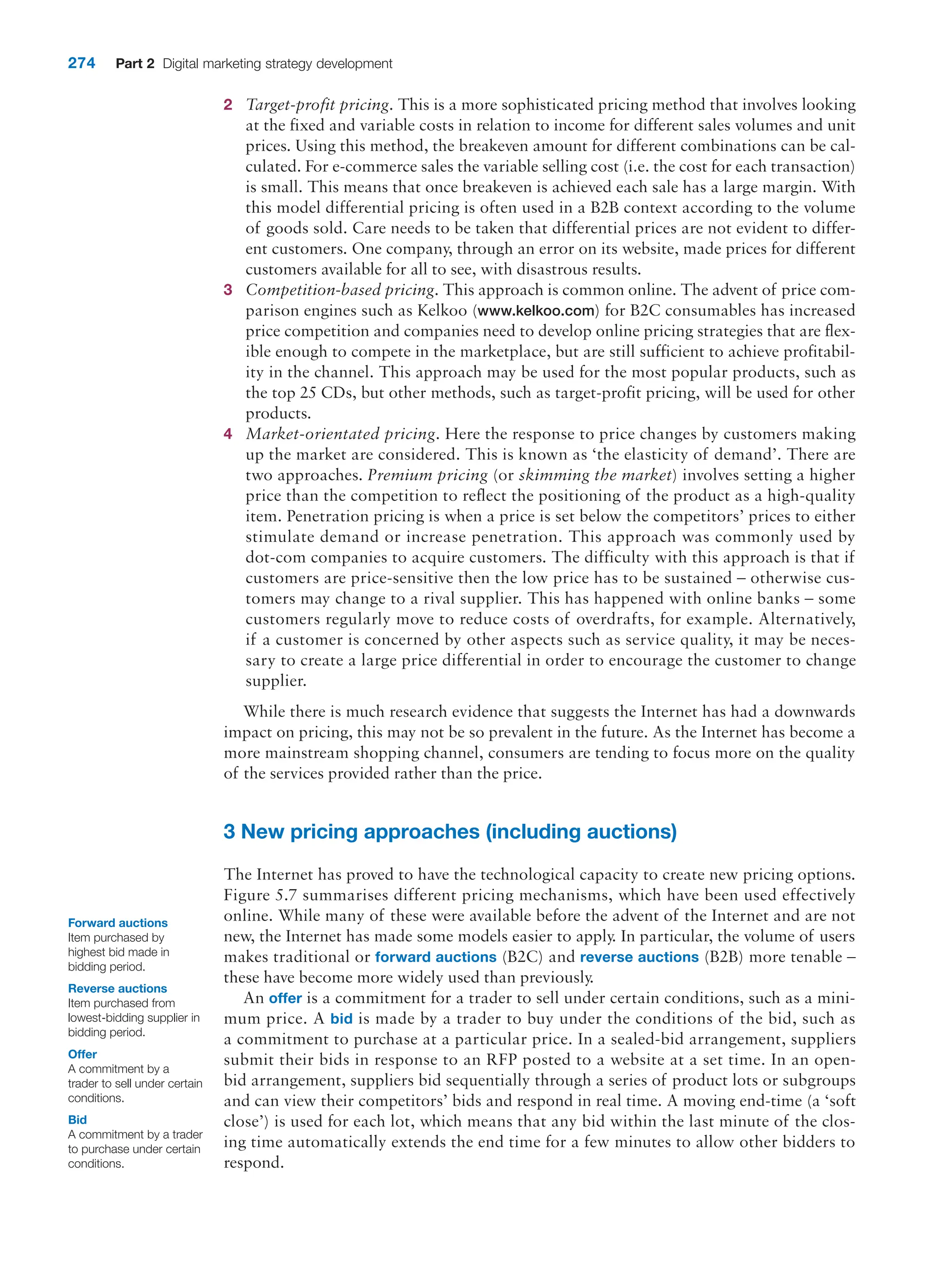 274 Part 2 Digital marketing strategy development
2 Target-profit pricing. This is a more sophisticated pricing method that involves looking
at the fixed and variable costs in relation to income for different sales volumes and unit
prices. Using this method, the breakeven amount for different combinations can be cal-
culated. For e-commerce sales the variable selling cost (i.e. the cost for each transaction)
is small. This means that once breakeven is achieved each sale has a large margin. With
this model differential pricing is often used in a B2B context according to the volume
of goods sold. Care needs to be taken that differential prices are not evident to differ-
ent customers. One company, through an error on its website, made prices for different
customers available for all to see, with disastrous results.
3 Competition-based pricing. This approach is common online. The advent of price com-
parison engines such as Kelkoo (www.kelkoo.com) for B2C consumables has increased
price competition and companies need to develop online pricing strategies that are flex-
ible enough to compete in the marketplace, but are still sufficient to achieve profitabil-
ity in the channel. This approach may be used for the most popular products, such as
the top 25 CDs, but other methods, such as target-profit pricing, will be used for other
products.
4 Market-orientated pricing. Here the response to price changes by customers making
up the market are considered. This is known as ‘the elasticity of demand’. There are
two approaches. Premium pricing (or skimming the market) involves setting a higher
price than the competition to reflect the positioning of the product as a high-quality
item. Penetration pricing is when a price is set below the competitors’ prices to ­
either
stimulate demand or increase penetration. This approach was commonly used by
dot-com companies to acquire customers. The difficulty with this approach is that if
customers are price-sensitive then the low price has to be sustained – otherwise cus-
tomers may change to a rival supplier. This has happened with online banks – some
customers regularly move to reduce costs of overdrafts, for example. Alternatively,
if a customer is concerned by other aspects such as service quality, it may be neces-
sary to create a large price differential in order to encourage the customer to change
supplier.
While there is much research evidence that suggests the Internet has had a downwards
impact on pricing, this may not be so prevalent in the future. As the Internet has become a
more mainstream shopping channel, consumers are tending to focus more on the quality
of the services provided rather than the price.
3 New pricing approaches (including auctions)
The Internet has proved to have the technological capacity to create new pricing options.
Figure 5.7 summarises different pricing mechanisms, which have been used effectively
online. While many of these were available before the advent of the Internet and are not
new, the Internet has made some models easier to apply. In particular, the volume of users
makes traditional or forward auctions (B2C) and reverse auctions (B2B) more tenable –
these have become more widely used than previously.
An offer is a commitment for a trader to sell under certain conditions, such as a mini-
mum price. A bid is made by a trader to buy under the conditions of the bid, such as
a commitment to purchase at a particular price. In a sealed-bid arrangement, suppliers
submit their bids in response to an RFP posted to a website at a set time. In an open-
bid arrangement, suppliers bid sequentially through a series of product lots or subgroups
and can view their competitors’ bids and respond in real time. A moving end-time (a ‘soft
close’) is used for each lot, which means that any bid within the last minute of the clos-
ing time automatically extends the end time for a few minutes to allow other bidders to
respond.
Forward auctions
Item purchased by
highest bid made in
bidding period.
Reverse auctions
Item purchased from
lowest-bidding supplier in
bidding period.
Offer
A commitment by a
trader to sell under certain
conditions.
Bid
A commitment by a trader
to purchase under certain
conditions.
 