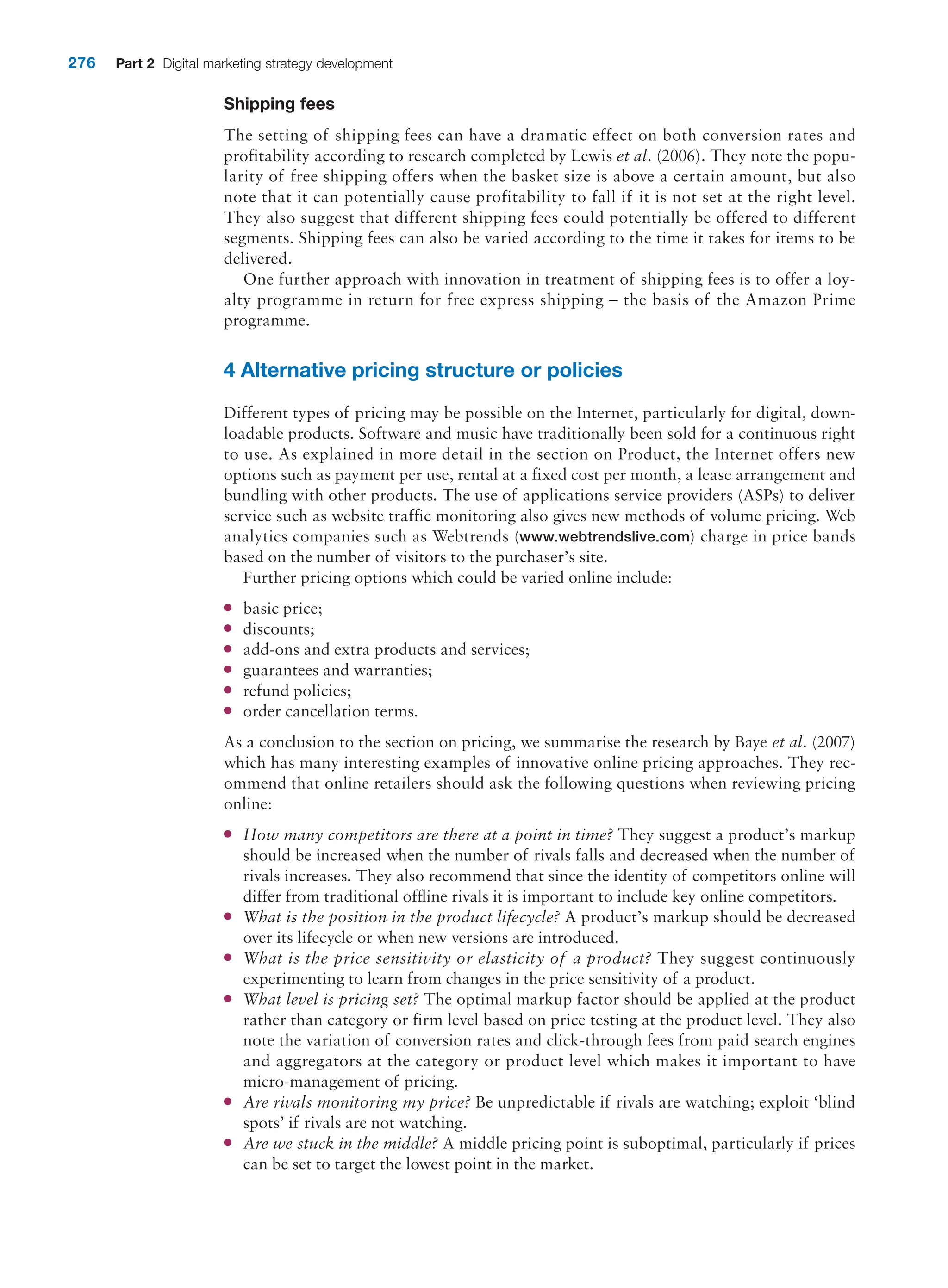 276 Part 2 Digital marketing strategy development
Shipping fees
The setting of shipping fees can have a dramatic effect on both conversion rates and
­
profitability according to research completed by Lewis et al. (2006). They note the popu-
larity of free shipping offers when the basket size is above a certain amount, but also
note that it can potentially cause profitability to fall if it is not set at the right level.
They also suggest that different shipping fees could potentially be offered to different
segments. ­
Shipping fees can also be varied according to the time it takes for items to be
delivered.
One further approach with innovation in treatment of shipping fees is to offer a loy-
alty programme in return for free express shipping – the basis of the Amazon Prime
programme.
4 Alternative pricing structure or policies
Different types of pricing may be possible on the Internet, particularly for digital, down-
loadable products. Software and music have traditionally been sold for a continuous right
to use. As explained in more detail in the section on Product, the Internet offers new
options such as payment per use, rental at a fixed cost per month, a lease arrangement and
bundling with other products. The use of applications service providers (ASPs) to deliver
service such as website traffic monitoring also gives new methods of volume pricing. Web
analytics companies such as Webtrends (www.webtrendslive.com) charge in price bands
based on the number of visitors to the purchaser’s site.
Further pricing options which could be varied online include:
●
● basic price;
●
● discounts;
●
● add-ons and extra products and services;
●
● guarantees and warranties;
●
● refund policies;
●
● order cancellation terms.
As a conclusion to the section on pricing, we summarise the research by Baye et al. (2007)
which has many interesting examples of innovative online pricing approaches. They rec-
ommend that online retailers should ask the following questions when reviewing pricing
online:
●
● How many competitors are there at a point in time? They suggest a product’s markup
should be increased when the number of rivals falls and decreased when the number of
rivals increases. They also recommend that since the identity of competitors online will
differ from traditional offline rivals it is important to include key online competitors.
●
● What is the position in the product lifecycle? A product’s markup should be decreased
over its lifecycle or when new versions are introduced.
●
● What is the price sensitivity or elasticity of a product? They suggest continuously
­
experimenting to learn from changes in the price sensitivity of a product.
●
● What level is pricing set? The optimal markup factor should be applied at the product
rather than category or firm level based on price testing at the product level. They also
note the variation of conversion rates and click-through fees from paid search ­
engines
and aggregators at the category or product level which makes it important to have
­
micro-management of pricing.
●
● Are rivals monitoring my price? Be unpredictable if rivals are watching; exploit ‘blind
spots’ if rivals are not watching.
●
● Are we stuck in the middle? A middle pricing point is suboptimal, particularly if prices
can be set to target the lowest point in the market.
 