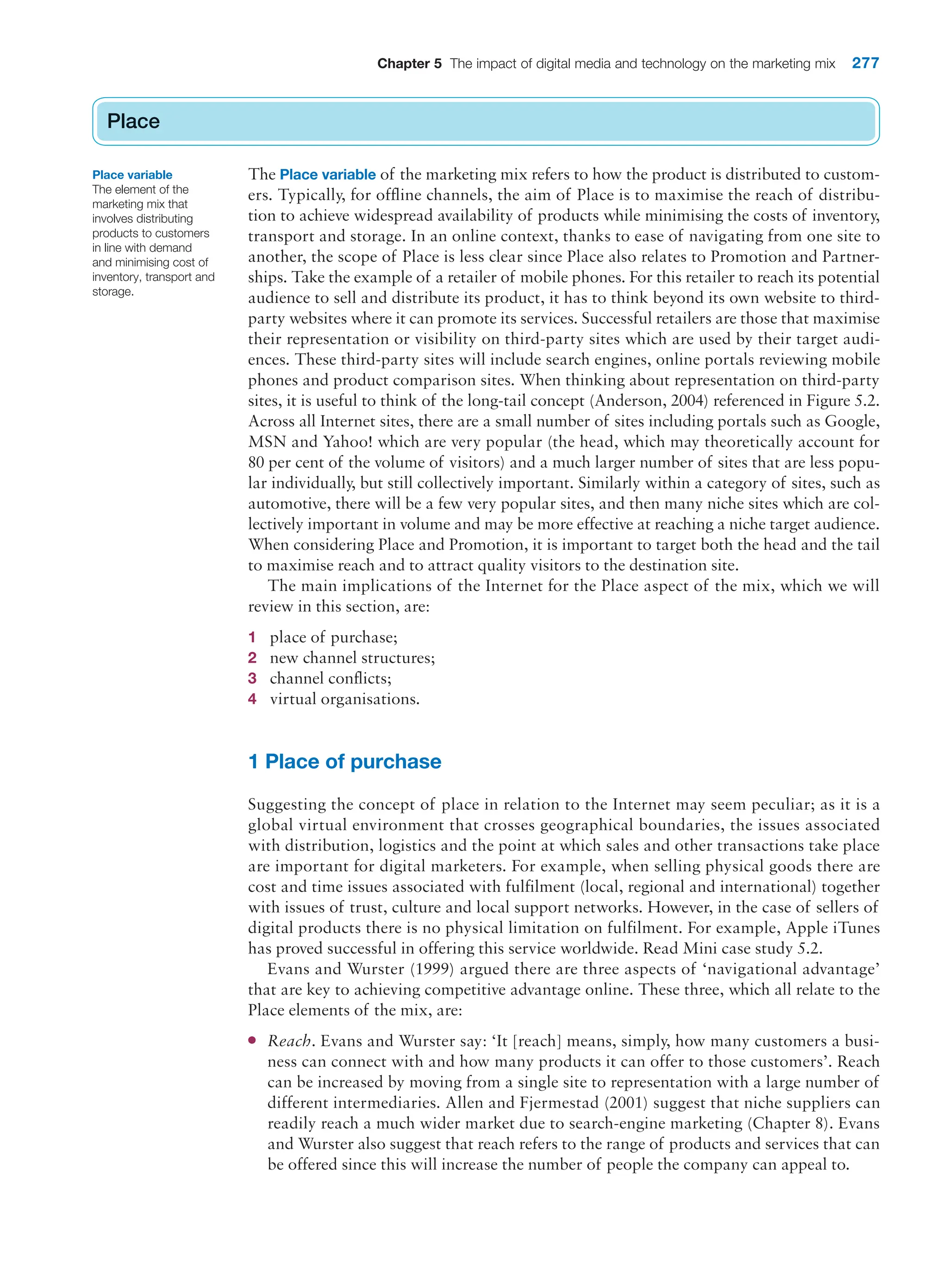 Chapter 5 The impact of digital media and technology on the marketing mix 277
Place
The Place variable of the marketing mix refers to how the product is distributed to custom-
ers. Typically, for offline channels, the aim of Place is to maximise the reach of distribu-
tion to achieve widespread availability of products while minimising the costs of inventory,
transport and storage. In an online context, thanks to ease of navigating from one site to
another, the scope of Place is less clear since Place also relates to Promotion and Partner-
ships. Take the example of a retailer of mobile phones. For this retailer to reach its potential
audience to sell and distribute its product, it has to think beyond its own website to third-
party websites where it can promote its services. Successful retailers are those that maximise
their representation or visibility on third-party sites which are used by their target audi-
ences. These third-party sites will include search engines, online portals reviewing mobile
phones and product comparison sites. When thinking about representation on third-party
sites, it is useful to think of the long-tail concept (Anderson, 2004) referenced in Figure 5.2.
Across all Internet sites, there are a small number of sites including portals such as Google,
MSN and Yahoo! which are very popular (the head, which may theoretically account for
80 per cent of the volume of visitors) and a much larger number of sites that are less popu-
lar individually, but still collectively important. Similarly within a category of sites, such as
automotive, there will be a few very popular sites, and then many niche sites which are col-
lectively important in volume and may be more effective at reaching a niche target audience.
When considering Place and Promotion, it is important to target both the head and the tail
to maximise reach and to attract quality visitors to the destination site.
The main implications of the Internet for the Place aspect of the mix, which we will
review in this section, are:
1 place of purchase;
2 new channel structures;
3 channel conflicts;
4 virtual organisations.
1 Place of purchase
Suggesting the concept of place in relation to the Internet may seem peculiar; as it is a
global virtual environment that crosses geographical boundaries, the issues associated
with distribution, logistics and the point at which sales and other transactions take place
are important for digital marketers. For example, when selling physical goods there are
cost and time issues associated with fulfilment (local, regional and international) together
with issues of trust, culture and local support networks. However, in the case of sellers of
digital products there is no physical limitation on fulfilment. For example, Apple iTunes
has proved successful in offering this service worldwide. Read Mini case study 5.2.
Evans and Wurster (1999) argued there are three aspects of ‘navigational advantage’
that are key to achieving competitive advantage online. These three, which all relate to the
Place elements of the mix, are:
●
● Reach. Evans and Wurster say: ‘It [reach] means, simply, how many customers a busi-
ness can connect with and how many products it can offer to those customers’. Reach
can be increased by moving from a single site to representation with a large number of
different intermediaries. Allen and Fjermestad (2001) suggest that niche suppliers can
readily reach a much wider market due to search-engine marketing (Chapter 8). Evans
and Wurster also suggest that reach refers to the range of products and services that can
be offered since this will increase the number of people the company can appeal to.
Place
Place variable
The element of the
marketing mix that
involves distributing
products to customers
in line with demand
and minimising cost of
inventory, transport and
storage.
 