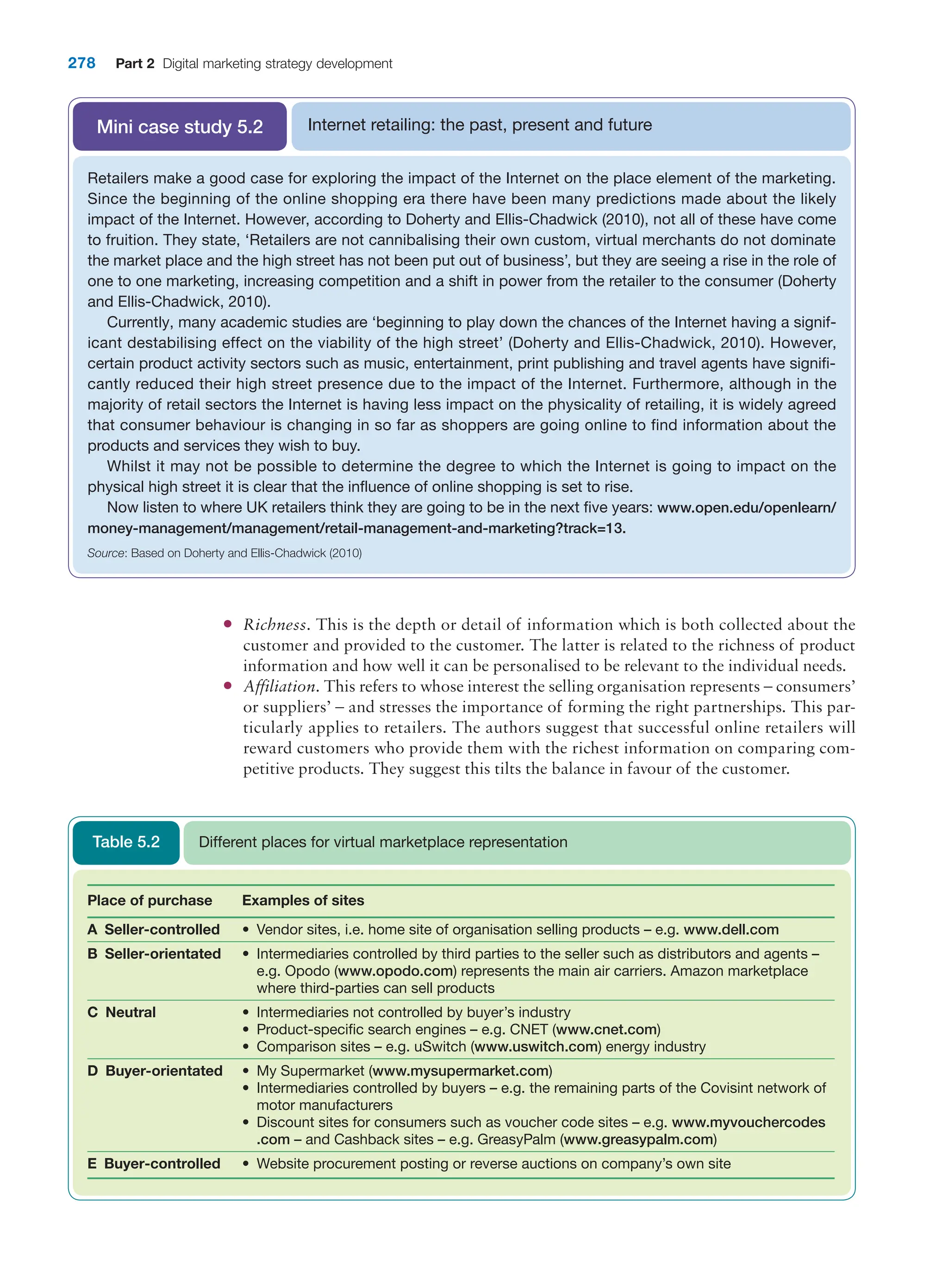 278 Part 2 Digital marketing strategy development
●
● Richness. This is the depth or detail of information which is both collected about the
customer and provided to the customer. The latter is related to the richness of product
information and how well it can be personalised to be relevant to the individual needs.
●
● Affiliation. This refers to whose interest the selling organisation represents – ­
consumers’
or suppliers’ – and stresses the importance of forming the right partnerships. This par-
ticularly applies to retailers. The authors suggest that successful online retailers will
reward customers who provide them with the richest information on comparing com-
petitive products. They suggest this tilts the balance in favour of the customer.
Internet retailing: the past, present and future
Mini case study 5.2
Retailers make a good case for exploring the impact of the Internet on the place element of the marketing.
Since the beginning of the online shopping era there have been many predictions made about the likely
impact of the Internet. However, according to Doherty and Ellis-Chadwick (2010), not all of these have come
to fruition. They state, ‘Retailers are not cannibalising their own custom, virtual merchants do not dominate
the market place and the high street has not been put out of business’, but they are seeing a rise in the role of
one to one marketing, increasing competition and a shift in power from the retailer to the consumer (Doherty
and Ellis-Chadwick, 2010).
Currently, many academic studies are ‘beginning to play down the chances of the Internet having a signif-
icant destabilising effect on the viability of the high street’ (Doherty and Ellis-Chadwick, 2010). However,
certain product activity sectors such as music, entertainment, print publishing and travel agents have signifi-
cantly reduced their high street presence due to the impact of the Internet. Furthermore, although in the
majority of retail sectors the Internet is having less impact on the physicality of retailing, it is widely agreed
that consumer behaviour is changing in so far as shoppers are going online to find information about the
products and services they wish to buy.
Whilst it may not be possible to determine the degree to which the Internet is going to impact on the
physical high street it is clear that the influence of online shopping is set to rise.
Now listen to where UK retailers think they are going to be in the next five years: www.open.edu/openlearn/
money-management/management/retail-management-and-marketing?track=13.
Source: Based on Doherty and Ellis-Chadwick (2010)
Place of purchase Examples of sites
A Seller-controlled • Vendor sites, i.e. home site of organisation selling products – e.g. www.dell.com
B Seller-orientated • Intermediaries controlled by third parties to the seller such as distributors and agents –
e.g. Opodo (www.opodo.com) represents the main air carriers. Amazon marketplace
where third-parties can sell products
C Neutral • Intermediaries not controlled by buyer’s industry
• Product-specific search engines – e.g. CNET (www.cnet.com)
• Comparison sites – e.g. uSwitch (www.uswitch.com) energy industry
D Buyer-orientated • My Supermarket (www.mysupermarket.com)
• Intermediaries controlled by buyers – e.g. the remaining parts of the Covisint network of
motor manufacturers
• Discount sites for consumers such as voucher code sites – e.g. www.myvouchercodes
.com – and Cashback sites – e.g. GreasyPalm (www.greasypalm.com)
E Buyer-controlled • Website procurement posting or reverse auctions on company’s own site
Different places for virtual marketplace representation
Table 5.2
 