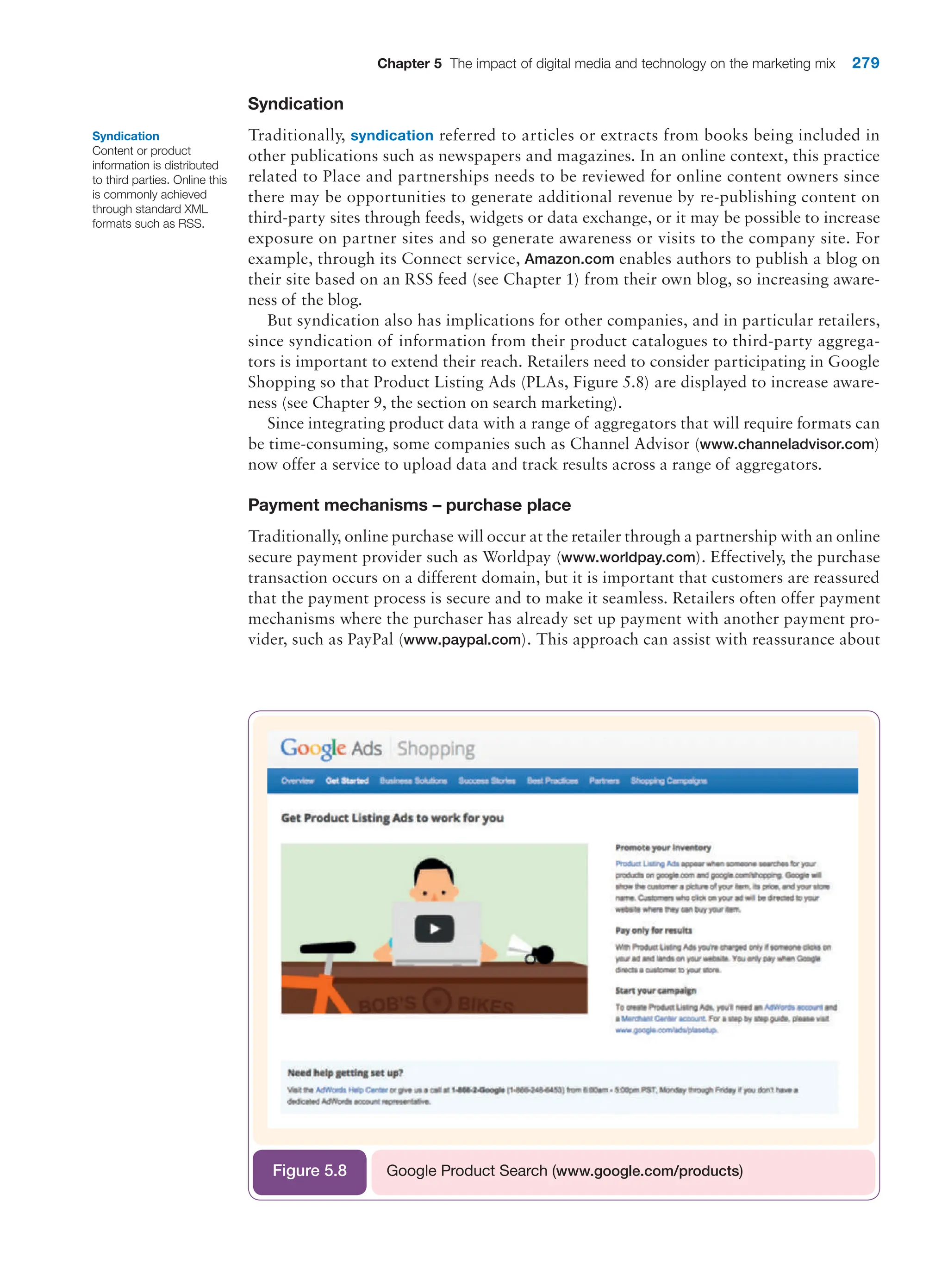 Chapter 5 The impact of digital media and technology on the marketing mix 279
Syndication
Traditionally, syndication referred to articles or extracts from books being included in
other publications such as newspapers and magazines. In an online context, this practice
related to Place and partnerships needs to be reviewed for online content owners since
there may be opportunities to generate additional revenue by re-publishing content on
third-party sites through feeds, widgets or data exchange, or it may be possible to increase
exposure on partner sites and so generate awareness or visits to the company site. For
example, through its Connect service, Amazon.com enables authors to publish a blog on
their site based on an RSS feed (see Chapter 1) from their own blog, so increasing aware-
ness of the blog.
But syndication also has implications for other companies, and in particular retailers,
since syndication of information from their product catalogues to third-party aggrega-
tors is important to extend their reach. Retailers need to consider participating in Google
Shopping so that Product Listing Ads (PLAs, Figure 5.8) are displayed to increase aware-
ness (see Chapter 9, the section on search marketing).
Since integrating product data with a range of aggregators that will require formats can
be time-consuming, some companies such as Channel Advisor (www.channeladvisor.com)
now offer a service to upload data and track results across a range of aggregators.
Payment mechanisms – purchase place
Traditionally, online purchase will occur at the retailer through a partnership with an online
secure payment provider such as Worldpay (www.worldpay.com). Effectively, the purchase
transaction occurs on a different domain, but it is important that customers are reassured
that the payment process is secure and to make it seamless. Retailers often offer payment
mechanisms where the purchaser has already set up payment with another payment pro-
vider, such as PayPal (www.paypal.com). This approach can assist with reassurance about
Syndication
Content or product
information is distributed
to third parties. Online this
is commonly achieved
through standard XML
formats such as RSS.
Google Product Search (www.google.com/products)
Figure 5.8
 