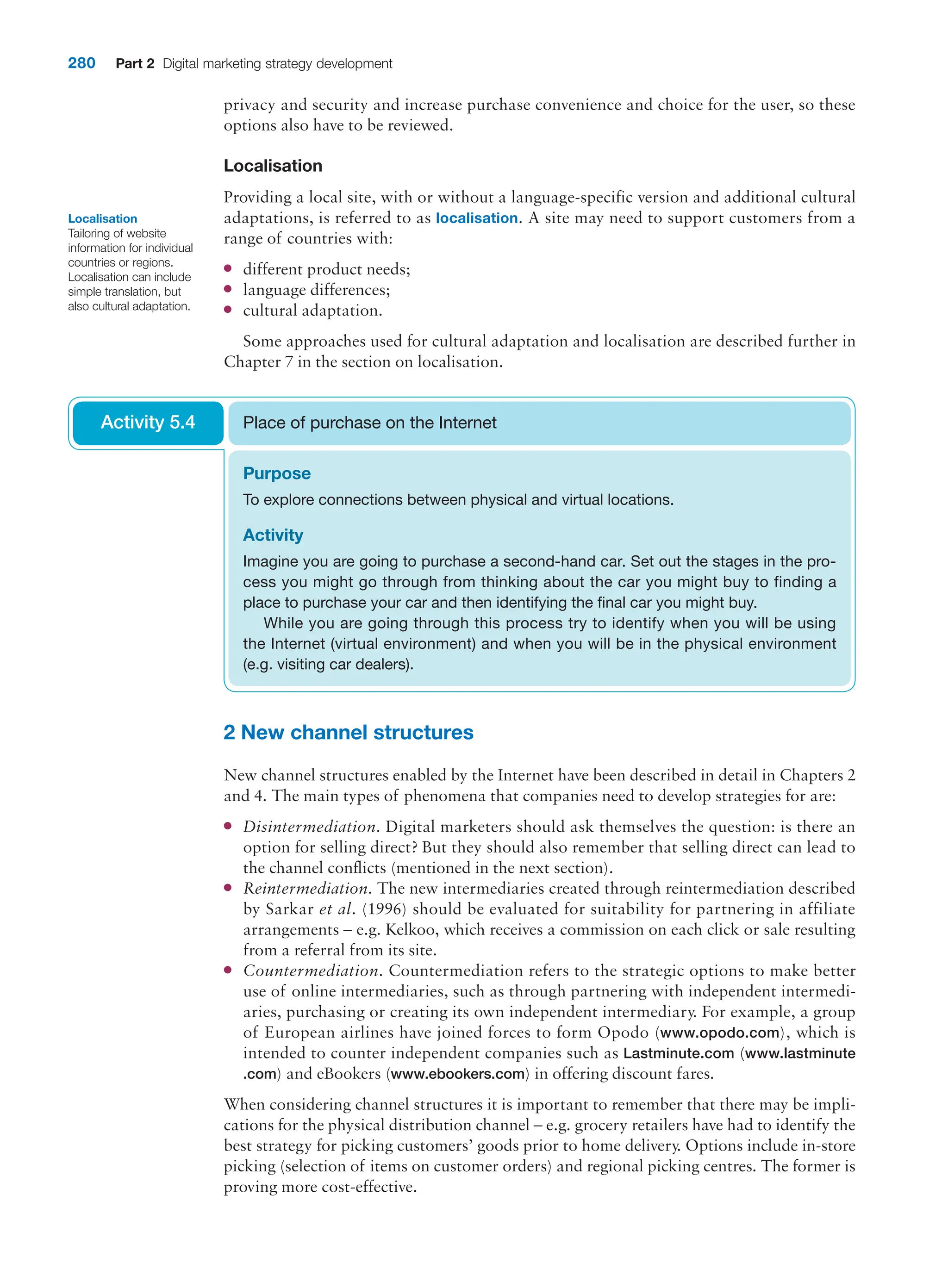 280 Part 2 Digital marketing strategy development
privacy and security and increase purchase convenience and choice for the user, so these
options also have to be reviewed.
Localisation
Providing a local site, with or without a language-specific version and additional cultural
adaptations, is referred to as localisation. A site may need to support customers from a
range of countries with:
●
● different product needs;
●
● language differences;
●
● cultural adaptation.
Some approaches used for cultural adaptation and localisation are described further in
Chapter 7 in the section on localisation.
Localisation
Tailoring of website
information for individual
countries or regions.
Localisation can include
simple translation, but
also cultural adaptation.
Purpose
To explore connections between physical and virtual locations.
Activity
Imagine you are going to purchase a second-hand car. Set out the stages in the pro-
cess you might go through from thinking about the car you might buy to finding a
place to purchase your car and then identifying the final car you might buy.
While you are going through this process try to identify when you will be using
the Internet (virtual environment) and when you will be in the physical environment
(e.g. visiting car dealers).
Place of purchase on the Internet
Activity 5.4
2 New channel structures
New channel structures enabled by the Internet have been described in detail in Chapters 2
and 4. The main types of phenomena that companies need to develop strategies for are:
●
● Disintermediation. Digital marketers should ask themselves the question: is there an
option for selling direct? But they should also remember that selling direct can lead to
the channel conflicts (mentioned in the next section).
●
● Reintermediation. The new intermediaries created through reintermediation described
by Sarkar et al. (1996) should be evaluated for suitability for partnering in affiliate
­
arrangements – e.g. Kelkoo, which receives a commission on each click or sale resulting
from a referral from its site.
●
● Countermediation. Countermediation refers to the strategic options to make better
use of online intermediaries, such as through partnering with independent intermedi-
aries, purchasing or creating its own independent intermediary. For example, a group
of ­
European airlines have joined forces to form Opodo (www.opodo.com), which is
intended to counter independent companies such as Lastminute.com (www.lastminute
.com) and eBookers (www.ebookers.com) in offering discount fares.
When considering channel structures it is important to remember that there may be impli-
cations for the physical distribution channel – e.g. grocery retailers have had to identify the
best strategy for picking customers’ goods prior to home delivery. Options include in-store
picking (selection of items on customer orders) and regional picking centres. The former is
proving more cost-effective.
 