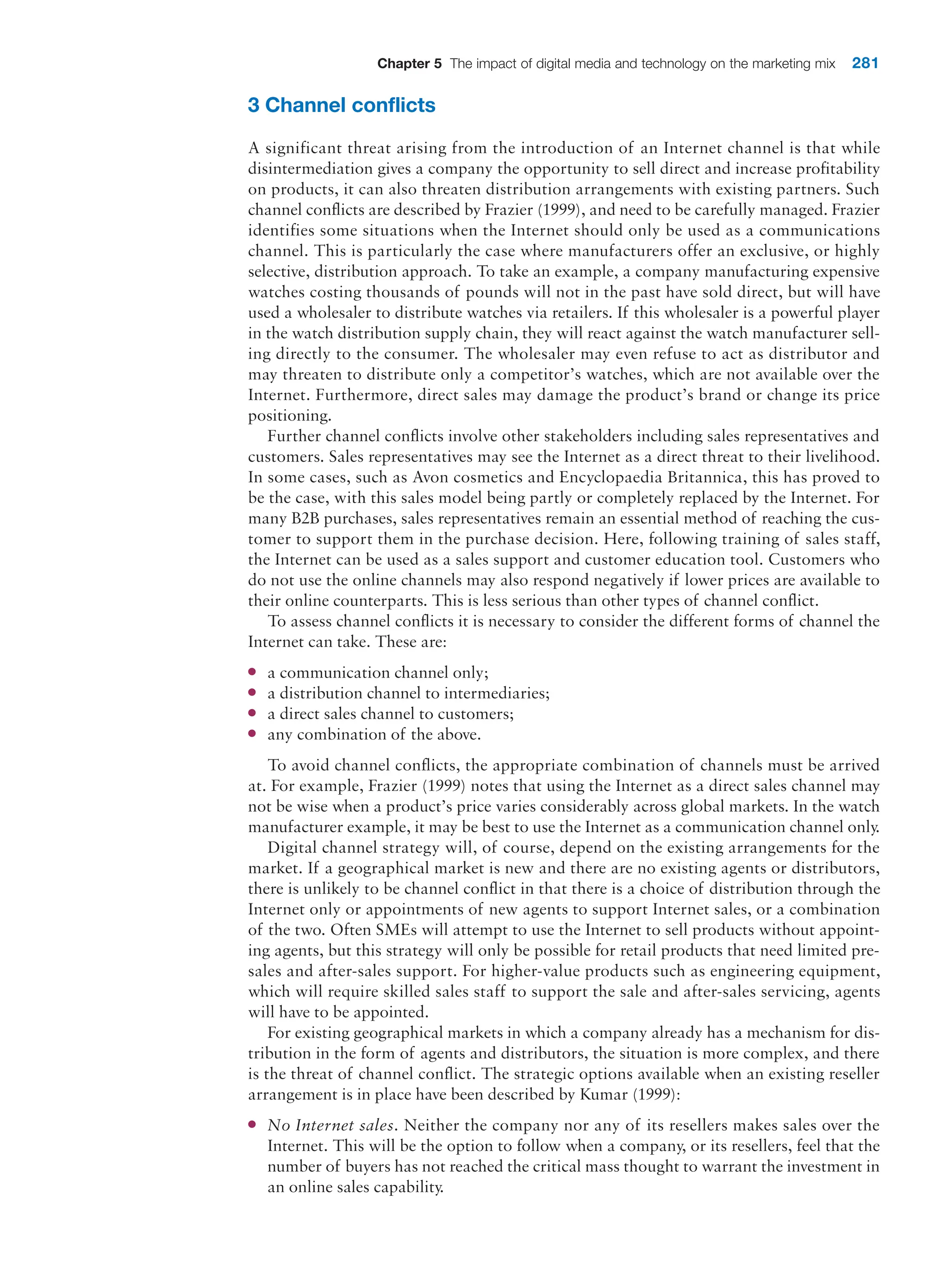 Chapter 5 The impact of digital media and technology on the marketing mix 281
3 Channel conflicts
A significant threat arising from the introduction of an Internet channel is that while
­
disintermediation gives a company the opportunity to sell direct and increase profitability
on products, it can also threaten distribution arrangements with existing partners. Such
channel conflicts are described by Frazier (1999), and need to be carefully managed. ­
Frazier
identifies some situations when the Internet should only be used as a communications
channel. This is particularly the case where manufacturers offer an exclusive, or highly
selective, distribution approach. To take an example, a company manufacturing expensive
watches costing thousands of pounds will not in the past have sold direct, but will have
used a wholesaler to distribute watches via retailers. If this wholesaler is a powerful player
in the watch distribution supply chain, they will react against the watch manufacturer sell-
ing directly to the consumer. The wholesaler may even refuse to act as distributor and
may threaten to distribute only a competitor’s watches, which are not available over the
Internet. Furthermore, direct sales may damage the product’s brand or change its price
positioning.
Further channel conflicts involve other stakeholders including sales representatives and
customers. Sales representatives may see the Internet as a direct threat to their livelihood.
In some cases, such as Avon cosmetics and Encyclopaedia Britannica, this has proved to
be the case, with this sales model being partly or completely replaced by the Internet. For
many B2B purchases, sales representatives remain an essential method of reaching the cus-
tomer to support them in the purchase decision. Here, following training of sales staff,
the Internet can be used as a sales support and customer education tool. Customers who
do not use the online channels may also respond negatively if lower prices are available to
their online counterparts. This is less serious than other types of channel conflict.
To assess channel conflicts it is necessary to consider the different forms of channel the
Internet can take. These are:
●
● a communication channel only;
●
● a distribution channel to intermediaries;
●
● a direct sales channel to customers;
●
● any combination of the above.
To avoid channel conflicts, the appropriate combination of channels must be arrived
at. For example, Frazier (1999) notes that using the Internet as a direct sales channel may
not be wise when a product’s price varies considerably across global markets. In the watch
manufacturer example, it may be best to use the Internet as a communication channel only.
Digital channel strategy will, of course, depend on the existing arrangements for the
market. If a geographical market is new and there are no existing agents or distributors,
there is unlikely to be channel conflict in that there is a choice of distribution through the
Internet only or appointments of new agents to support Internet sales, or a combination
of the two. Often SMEs will attempt to use the Internet to sell products without appoint-
ing agents, but this strategy will only be possible for retail products that need limited pre-
sales and after-sales support. For higher-value products such as engineering equipment,
which will require skilled sales staff to support the sale and after-sales servicing, agents
will have to be appointed.
For existing geographical markets in which a company already has a mechanism for dis-
tribution in the form of agents and distributors, the situation is more complex, and there
is the threat of channel conflict. The strategic options available when an existing reseller
arrangement is in place have been described by Kumar (1999):
●
● No Internet sales. Neither the company nor any of its resellers makes sales over the
Internet. This will be the option to follow when a company, or its resellers, feel that the
number of buyers has not reached the critical mass thought to warrant the investment in
an online sales capability.
 