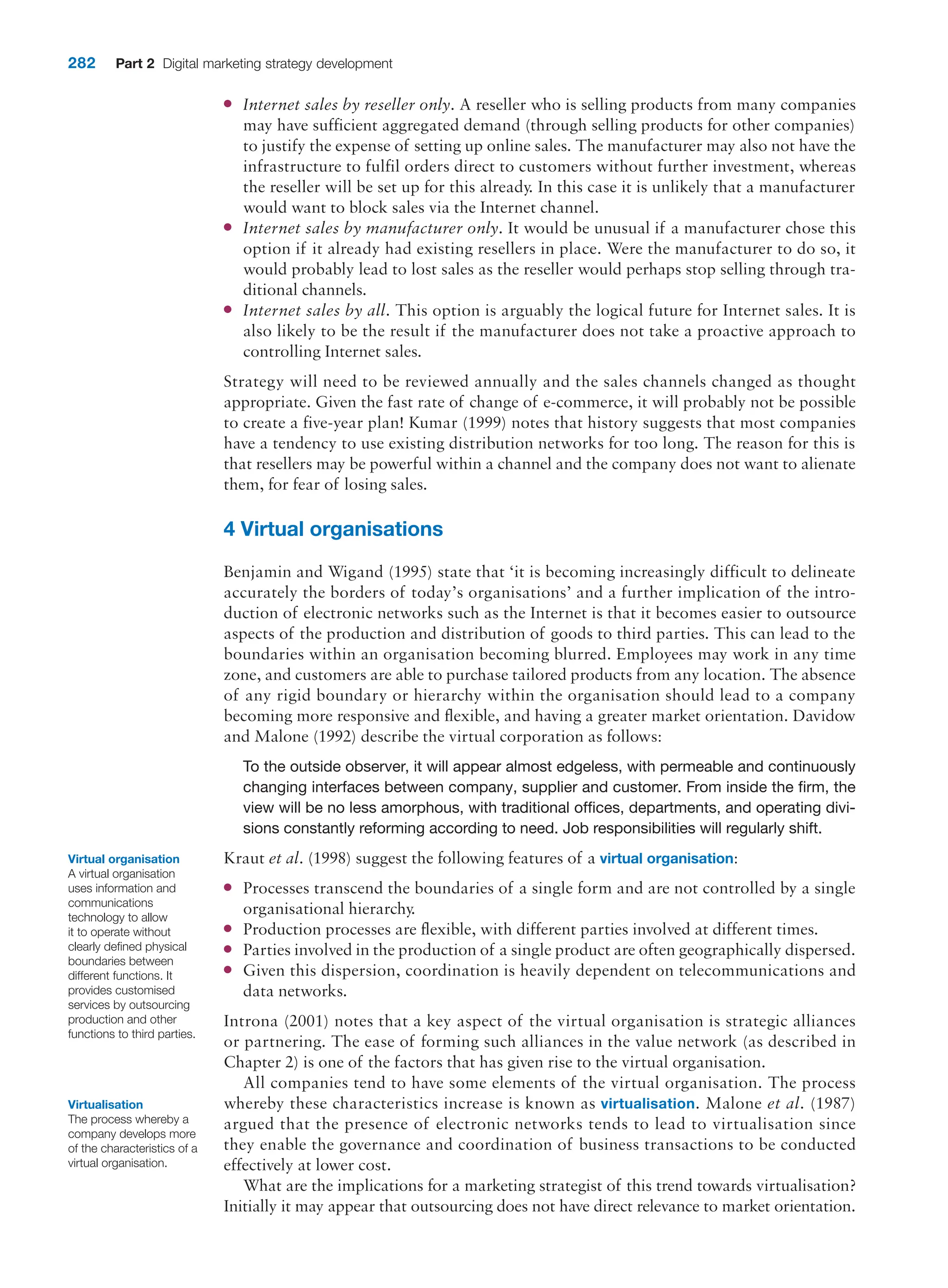 282 Part 2 Digital marketing strategy development
●
● Internet sales by reseller only. A reseller who is selling products from many companies
may have sufficient aggregated demand (through selling products for other companies)
to justify the expense of setting up online sales. The manufacturer may also not have the
infrastructure to fulfil orders direct to customers without further investment, whereas
the reseller will be set up for this already. In this case it is unlikely that a manufacturer
would want to block sales via the Internet channel.
●
● Internet sales by manufacturer only. It would be unusual if a manufacturer chose this
option if it already had existing resellers in place. Were the manufacturer to do so, it
would probably lead to lost sales as the reseller would perhaps stop selling through tra-
ditional channels.
●
● Internet sales by all. This option is arguably the logical future for Internet sales. It is
also likely to be the result if the manufacturer does not take a proactive approach to
controlling Internet sales.
Strategy will need to be reviewed annually and the sales channels changed as thought
­
appropriate. Given the fast rate of change of e-commerce, it will probably not be possible
to create a five-year plan! Kumar (1999) notes that history suggests that most companies
have a tendency to use existing distribution networks for too long. The reason for this is
that resellers may be powerful within a channel and the company does not want to alienate
them, for fear of losing sales.
4 Virtual organisations
Benjamin and Wigand (1995) state that ‘it is becoming increasingly difficult to delineate
accurately the borders of today’s organisations’ and a further implication of the intro-
duction of electronic networks such as the Internet is that it becomes easier to outsource
aspects of the production and distribution of goods to third parties. This can lead to the
boundaries within an organisation becoming blurred. Employees may work in any time
zone, and customers are able to purchase tailored products from any location. The absence
of any rigid boundary or hierarchy within the organisation should lead to a company
becoming more responsive and flexible, and having a greater market orientation. Davidow
and Malone (1992) describe the virtual corporation as follows:
To the outside observer, it will appear almost edgeless, with permeable and continuously
changing interfaces between company, supplier and customer. From inside the firm, the
view will be no less amorphous, with traditional offices, departments, and operating divi-
sions constantly reforming according to need. Job responsibilities will regularly shift.
Kraut et al. (1998) suggest the following features of a virtual organisation:
●
● Processes transcend the boundaries of a single form and are not controlled by a single
organisational hierarchy.
●
● Production processes are flexible, with different parties involved at different times.
●
● Parties involved in the production of a single product are often geographically dispersed.
●
● Given this dispersion, coordination is heavily dependent on telecommunications and
data networks.
Introna (2001) notes that a key aspect of the virtual organisation is strategic alliances
or partnering. The ease of forming such alliances in the value network (as described in
­
Chapter 2) is one of the factors that has given rise to the virtual organisation.
All companies tend to have some elements of the virtual organisation. The process
whereby these characteristics increase is known as virtualisation. Malone et al. (1987)
argued that the presence of electronic networks tends to lead to virtualisation since
they enable the governance and coordination of business transactions to be conducted
­
effectively at lower cost.
What are the implications for a marketing strategist of this trend towards ­
virtualisation?
Initially it may appear that outsourcing does not have direct relevance to market orientation.
Virtual organisation
A virtual organisation
uses information and
communications
technology to allow
it to operate without
clearly defined physical
boundaries between
different functions. It
provides customised
services by outsourcing
production and other
functions to third parties.
Virtualisation
The process whereby a
company develops more
of the characteristics of a
virtual organisation.
 