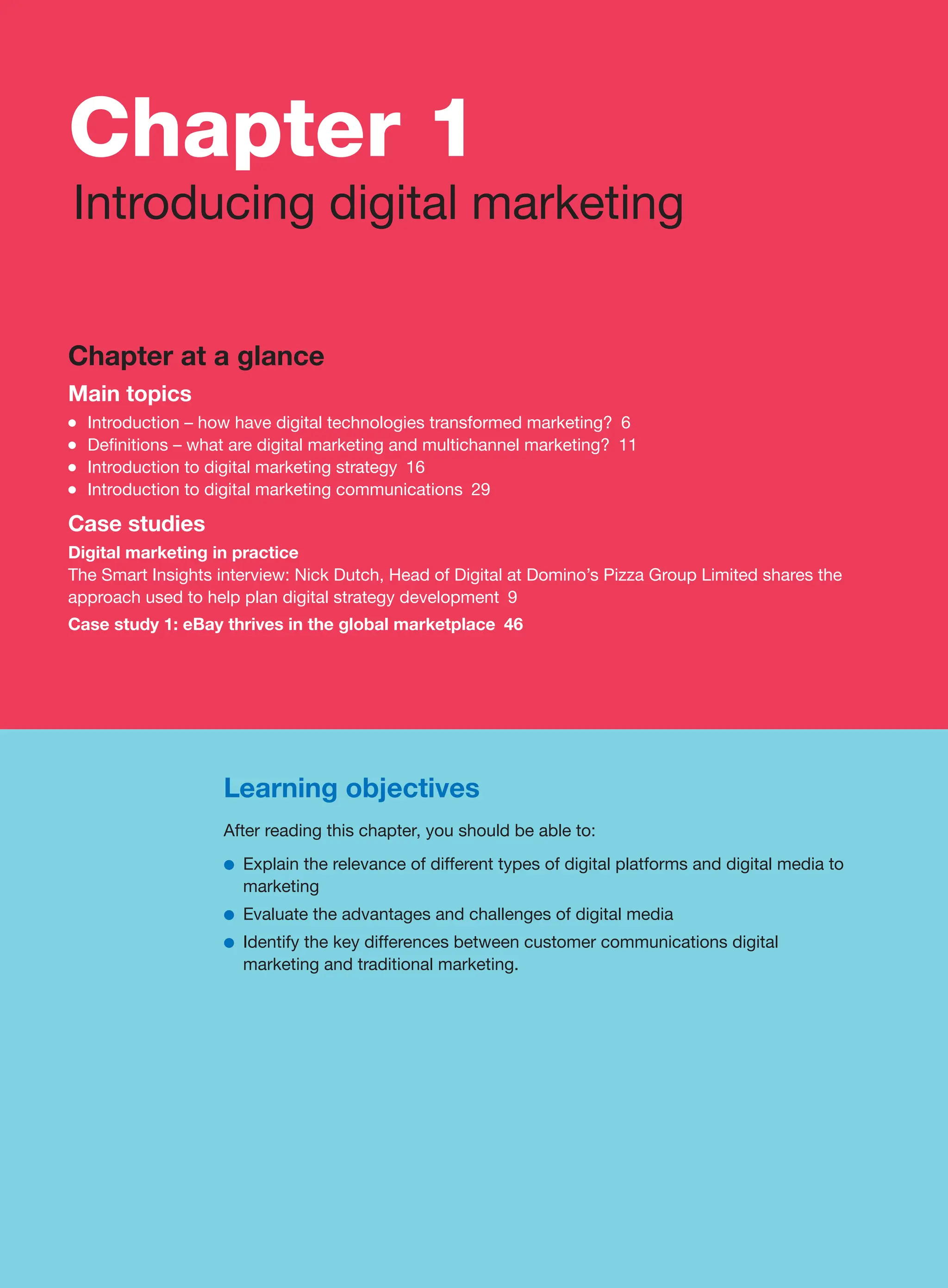 Learning objectives
After reading this chapter, you should be able to:
●
● Explain the relevance of different types of digital platforms and digital media to
marketing
●
● Evaluate the advantages and challenges of digital media
●
● Identify the key differences between customer communications digital
marketing and traditional marketing.
Chapter at a glance
Main topics
●
● Introduction – how have digital technologies transformed marketing? 6
●
● Definitions – what are digital marketing and multichannel marketing? 11
●
● Introduction to digital marketing strategy 16
●
● Introduction to digital marketing communications 29
Case studies
Digital marketing in practice
The Smart Insights interview: Nick Dutch, Head of Digital at Domino’s Pizza Group Limited shares the
approach used to help plan digital strategy development 9
Case study 1: eBay thrives in the global marketplace 46
Chapter 1
Introducing digital marketing
 