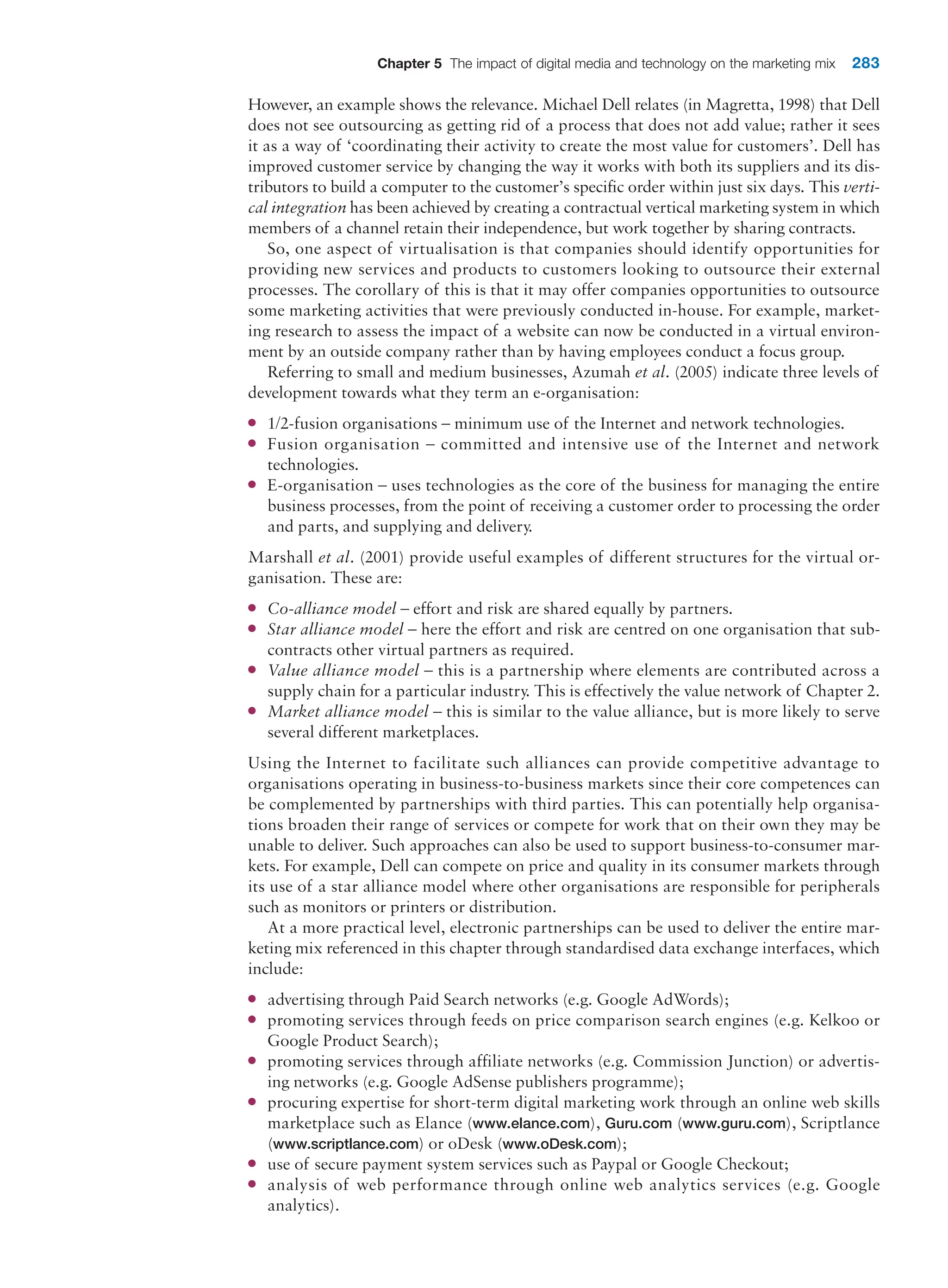 Chapter 5 The impact of digital media and technology on the marketing mix 283
However, an example shows the relevance. Michael Dell relates (in Magretta, 1998) that Dell
does not see outsourcing as getting rid of a process that does not add value; rather it sees
it as a way of ‘coordinating their activity to create the most value for customers’. Dell has
improved customer service by changing the way it works with both its suppliers and its dis-
tributors to build a computer to the customer’s specific order within just six days. This verti-
cal integration has been achieved by creating a contractual vertical marketing system in which
members of a channel retain their independence, but work together by sharing contracts.
So, one aspect of virtualisation is that companies should identify opportunities for
­
providing new services and products to customers looking to outsource their external
processes. The corollary of this is that it may offer companies opportunities to outsource
some marketing activities that were previously conducted in-house. For example, market-
ing research to assess the impact of a website can now be conducted in a virtual environ-
ment by an outside company rather than by having employees conduct a focus group.
Referring to small and medium businesses, Azumah et al. (2005) indicate three levels of
development towards what they term an e-organisation:
●
● 1/2-fusion organisations – minimum use of the Internet and network technologies.
●
● Fusion organisation – committed and intensive use of the Internet and network
technologies.
●
● E-organisation – uses technologies as the core of the business for managing the entire
business processes, from the point of receiving a customer order to processing the order
and parts, and supplying and delivery.
Marshall et al. (2001) provide useful examples of different structures for the virtual or-
ganisation. These are:
●
● Co-alliance model – effort and risk are shared equally by partners.
●
● Star alliance model – here the effort and risk are centred on one organisation that sub-
contracts other virtual partners as required.
●
● Value alliance model – this is a partnership where elements are contributed across a
supply chain for a particular industry. This is effectively the value network of Chapter 2.
●
● Market alliance model – this is similar to the value alliance, but is more likely to serve
several different marketplaces.
Using the Internet to facilitate such alliances can provide competitive advantage to
organisations operating in business-to-business markets since their core competences can
be complemented by partnerships with third parties. This can potentially help organisa-
tions broaden their range of services or compete for work that on their own they may be
unable to deliver. Such approaches can also be used to support business-to-consumer mar-
kets. For example, Dell can compete on price and quality in its consumer markets through
its use of a star alliance model where other organisations are responsible for peripherals
such as monitors or printers or distribution.
At a more practical level, electronic partnerships can be used to deliver the entire mar-
keting mix referenced in this chapter through standardised data exchange interfaces, which
include:
●
● advertising through Paid Search networks (e.g. Google AdWords);
●
● promoting services through feeds on price comparison search engines (e.g. Kelkoo or
Google Product Search);
●
● promoting services through affiliate networks (e.g. Commission Junction) or advertis-
ing networks (e.g. Google AdSense publishers programme);
●
● procuring expertise for short-term digital marketing work through an online web skills
marketplace such as Elance (www.elance.com), Guru.com (www.guru.com), Scriptlance
(www.scriptlance.com) or oDesk (www.oDesk.com);
●
● use of secure payment system services such as Paypal or Google Checkout;
●
● analysis of web performance through online web analytics services (e.g. Google
analytics).
 