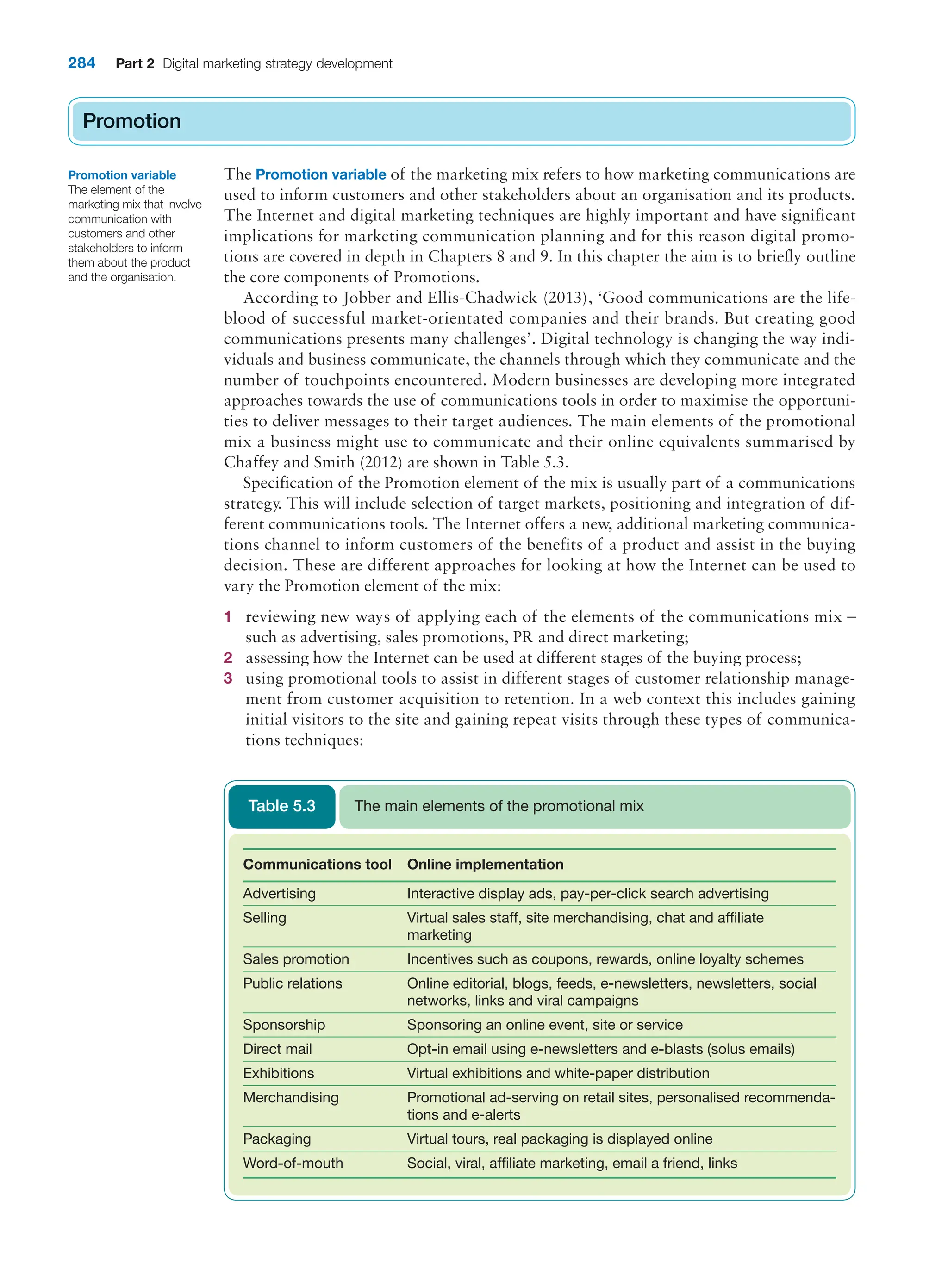 284 Part 2 Digital marketing strategy development
Promotion
The Promotion variable of the marketing mix refers to how marketing communications are
used to inform customers and other stakeholders about an organisation and its products.
The Internet and digital marketing techniques are highly important and have significant
implications for marketing communication planning and for this reason digital promo-
tions are covered in depth in Chapters 8 and 9. In this chapter the aim is to briefly outline
the core components of Promotions.
According to Jobber and Ellis-Chadwick (2013), ‘Good communications are the life-
blood of successful market-orientated companies and their brands. But creating good
communications presents many challenges’. Digital technology is changing the way indi-
viduals and business communicate, the channels through which they communicate and the
number of touchpoints encountered. Modern businesses are developing more integrated
approaches towards the use of communications tools in order to maximise the opportuni-
ties to deliver messages to their target audiences. The main elements of the promotional
mix a business might use to communicate and their online equivalents summarised by
Chaffey and Smith (2012) are shown in Table 5.3.
Specification of the Promotion element of the mix is usually part of a communications
strategy. This will include selection of target markets, positioning and integration of dif-
ferent communications tools. The Internet offers a new, additional marketing communica-
tions channel to inform customers of the benefits of a product and assist in the buying
decision. These are different approaches for looking at how the Internet can be used to
vary the Promotion element of the mix:
1 reviewing new ways of applying each of the elements of the communications mix –
such as advertising, sales promotions, PR and direct marketing;
2 assessing how the Internet can be used at different stages of the buying process;
3 using promotional tools to assist in different stages of customer relationship manage-
ment from customer acquisition to retention. In a web context this includes gaining
initial visitors to the site and gaining repeat visits through these types of communica-
tions techniques:
Promotion
Promotion variable
The element of the
marketing mix that involve
communication with
customers and other
stakeholders to inform
them about the product
and the organisation.
Communications tool Online implementation
Advertising Interactive display ads, pay-per-click search advertising
Selling Virtual sales staff, site merchandising, chat and affiliate
marketing
Sales promotion Incentives such as coupons, rewards, online loyalty schemes
Public relations Online editorial, blogs, feeds, e-newsletters, newsletters, social
networks, links and viral campaigns
Sponsorship Sponsoring an online event, site or service
Direct mail Opt-in email using e-newsletters and e-blasts (solus emails)
Exhibitions Virtual exhibitions and white-paper distribution
Merchandising Promotional ad-serving on retail sites, personalised recommenda-
tions and e-alerts
Packaging Virtual tours, real packaging is displayed online
Word-of-mouth Social, viral, affiliate marketing, email a friend, links
The main elements of the promotional mix
Table 5.3
 