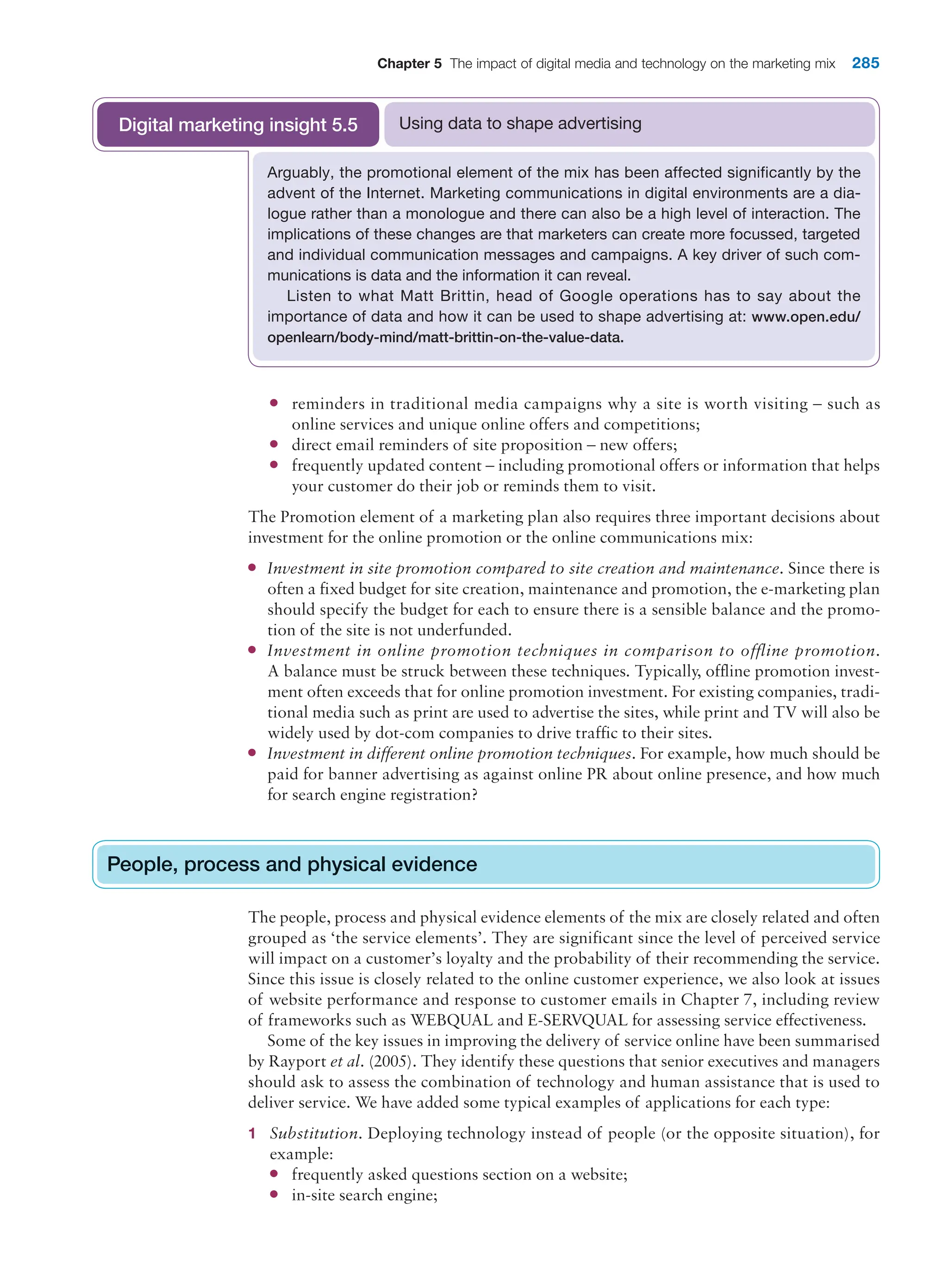 Chapter 5 The impact of digital media and technology on the marketing mix 285
●
● reminders in traditional media campaigns why a site is worth visiting – such as
online services and unique online offers and competitions;
●
● direct email reminders of site proposition – new offers;
●
● frequently updated content – including promotional offers or information that helps
your customer do their job or reminds them to visit.
The Promotion element of a marketing plan also requires three important decisions about
investment for the online promotion or the online communications mix:
●
● Investment in site promotion compared to site creation and maintenance. Since there is
often a fixed budget for site creation, maintenance and promotion, the e-marketing plan
should specify the budget for each to ensure there is a sensible balance and the promo-
tion of the site is not underfunded.
●
● Investment in online promotion techniques in comparison to offline promotion.
A balance must be struck between these techniques. Typically, offline promotion invest-
ment often exceeds that for online promotion investment. For existing companies, tradi-
tional media such as print are used to advertise the sites, while print and TV will also be
widely used by dot-com companies to drive traffic to their sites.
●
● Investment in different online promotion techniques. For example, how much should be
paid for banner advertising as against online PR about online presence, and how much
for search engine registration?
People, process and physical evidence
The people, process and physical evidence elements of the mix are closely related and often
grouped as ‘the service elements’. They are significant since the level of perceived service
will impact on a customer’s loyalty and the probability of their recommending the service.
Since this issue is closely related to the online customer experience, we also look at issues
of website performance and response to customer emails in Chapter 7, including review
of frameworks such as WEBQUAL and E-SERVQUAL for assessing service effectiveness.
Some of the key issues in improving the delivery of service online have been summarised
by Rayport et al. (2005). They identify these questions that senior executives and managers
should ask to assess the combination of technology and human assistance that is used to
deliver service. We have added some typical examples of applications for each type:
1 Substitution. Deploying technology instead of people (or the opposite situation), for
example:
●
● frequently asked questions section on a website;
●
● in-site search engine;
People, process and physical evidence
Arguably, the promotional element of the mix has been affected significantly by the
advent of the Internet. Marketing communications in digital environments are a dia-
logue rather than a monologue and there can also be a high level of interaction. The
implications of these changes are that marketers can create more focussed, targeted
and individual communication messages and campaigns. A key driver of such com-
munications is data and the information it can reveal.
Listen to what Matt Brittin, head of Google operations has to say about the
importance of data and how it can be used to shape advertising at: www.open.edu/
openlearn/body-mind/matt-brittin-on-the-value-data.
Using data to shape advertising
Digital marketing insight 5.5
 