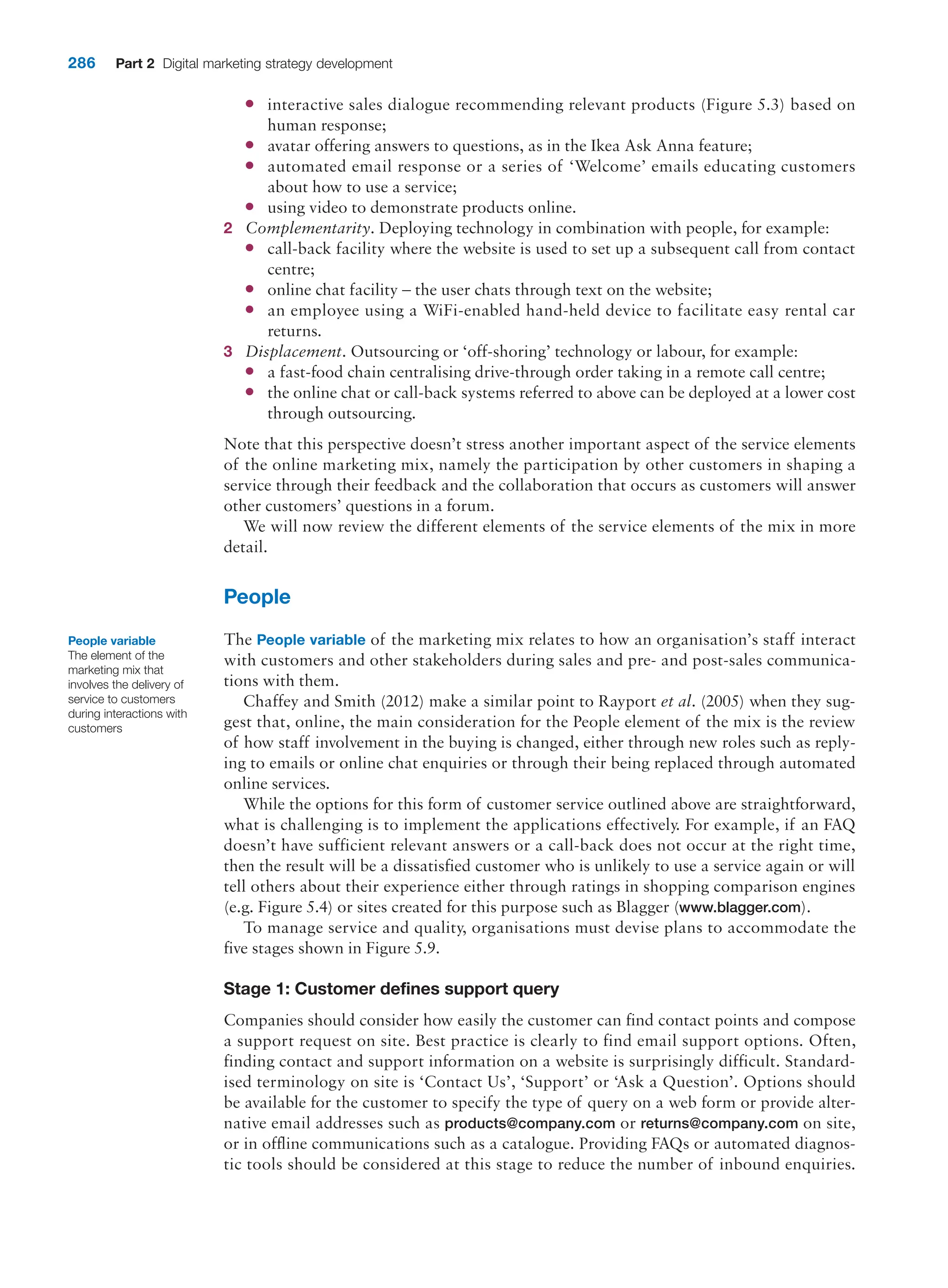 286 Part 2 Digital marketing strategy development
●
● interactive sales dialogue recommending relevant products (Figure 5.3) based on
­human response;
●
● avatar offering answers to questions, as in the Ikea Ask Anna feature;
●
● automated email response or a series of ‘Welcome’ emails educating customers
about how to use a service;
●
● using video to demonstrate products online.
2 Complementarity. Deploying technology in combination with people, for example:
●
● call-back facility where the website is used to set up a subsequent call from contact
centre;
●
● online chat facility – the user chats through text on the website;
●
● an employee using a WiFi-enabled hand-held device to facilitate easy rental car
returns.
3 Displacement. Outsourcing or ‘off-shoring’ technology or labour, for example:
●
● a fast-food chain centralising drive-through order taking in a remote call centre;
●
● the online chat or call-back systems referred to above can be deployed at a lower cost
through outsourcing.
Note that this perspective doesn’t stress another important aspect of the service ­
elements
of the online marketing mix, namely the participation by other customers in shaping a
service through their feedback and the collaboration that occurs as customers will answer
other customers’ questions in a forum.
We will now review the different elements of the service elements of the mix in more
detail.
People
The People variable of the marketing mix relates to how an organisation’s staff interact
with customers and other stakeholders during sales and pre- and post-sales communica-
tions with them.
Chaffey and Smith (2012) make a similar point to Rayport et al. (2005) when they sug-
gest that, online, the main consideration for the People element of the mix is the review
of how staff involvement in the buying is changed, either through new roles such as reply-
ing to emails or online chat enquiries or through their being replaced through automated
online services.
While the options for this form of customer service outlined above are straightforward,
what is challenging is to implement the applications effectively. For example, if an FAQ
doesn’t have sufficient relevant answers or a call-back does not occur at the right time,
then the result will be a dissatisfied customer who is unlikely to use a service again or will
tell others about their experience either through ratings in shopping comparison engines
(e.g. Figure 5.4) or sites created for this purpose such as Blagger (www.blagger.com).
To manage service and quality, organisations must devise plans to accommodate the
five stages shown in Figure 5.9.
Stage 1: Customer defines support query
Companies should consider how easily the customer can find contact points and compose
a support request on site. Best practice is clearly to find email support options. Often,
finding contact and support information on a website is surprisingly difficult. Standard-
ised terminology on site is ‘Contact Us’, ‘Support’ or ‘Ask a Question’. Options should
be available for the customer to specify the type of query on a web form or provide alter-
native email addresses such as products@company.com or returns@company.com on site,
or in offline communications such as a catalogue. Providing FAQs or automated diagnos-
tic tools should be considered at this stage to reduce the number of inbound enquiries.
People variable
The element of the
marketing mix that
involves the delivery of
service to customers
during interactions with
customers
 