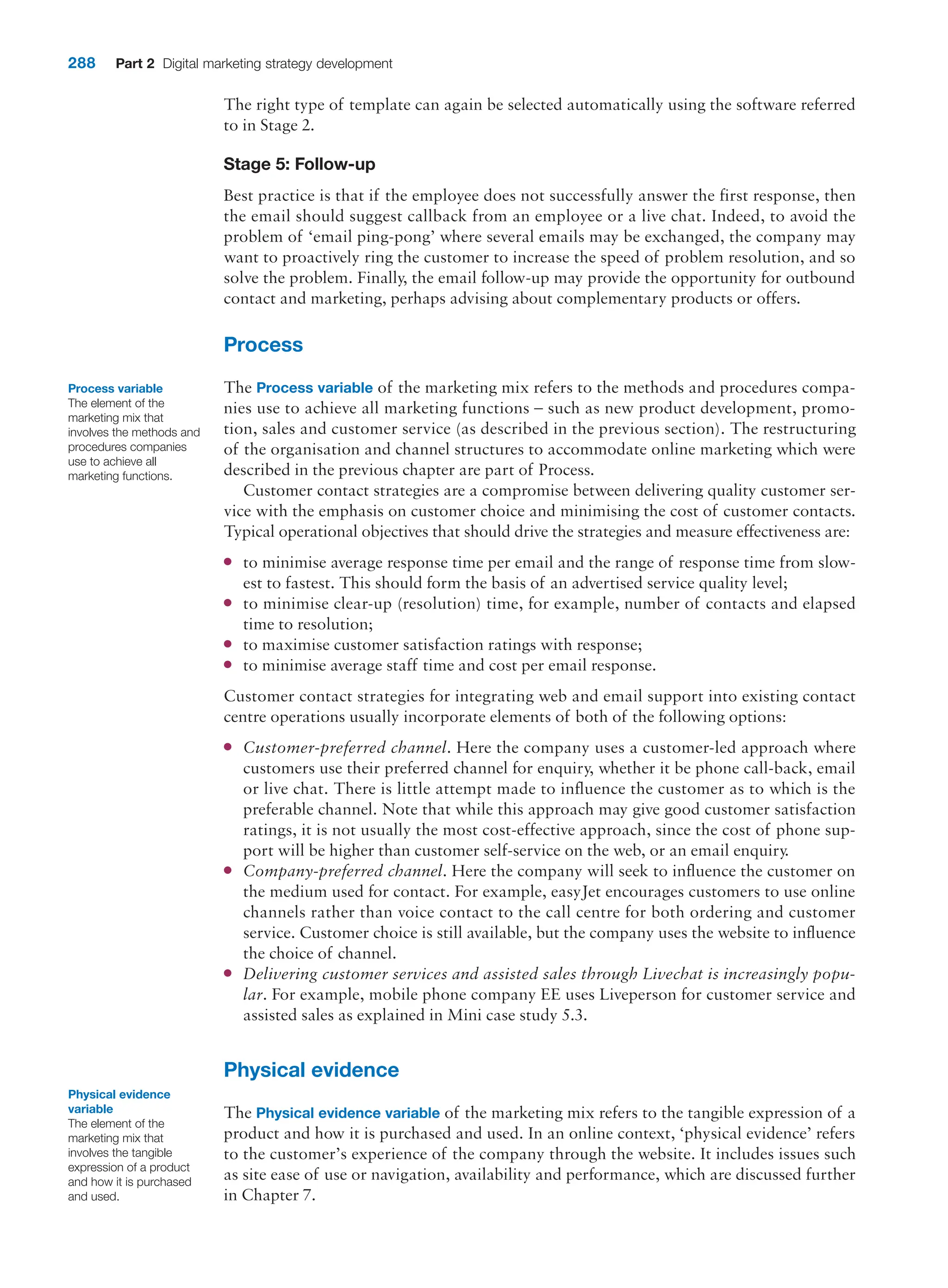 288 Part 2 Digital marketing strategy development
The right type of template can again be selected automatically using the software referred
to in Stage 2.
Stage 5: Follow-up
Best practice is that if the employee does not successfully answer the first response, then
the email should suggest callback from an employee or a live chat. Indeed, to avoid the
problem of ‘email ping-pong’ where several emails may be exchanged, the company may
want to proactively ring the customer to increase the speed of problem resolution, and so
solve the problem. Finally, the email follow-up may provide the opportunity for outbound
contact and marketing, perhaps advising about complementary products or offers.
Process
The Process variable of the marketing mix refers to the methods and procedures compa-
nies use to achieve all marketing functions – such as new product development, promo-
tion, sales and customer service (as described in the previous section). The restructuring
of the organisation and channel structures to accommodate online marketing which were
described in the previous chapter are part of Process.
Customer contact strategies are a compromise between delivering quality customer ser-
vice with the emphasis on customer choice and minimising the cost of customer contacts.
Typical operational objectives that should drive the strategies and measure effectiveness are:
●
● to minimise average response time per email and the range of response time from slow-
est to fastest. This should form the basis of an advertised service quality level;
●
● to minimise clear-up (resolution) time, for example, number of contacts and elapsed
time to resolution;
●
● to maximise customer satisfaction ratings with response;
●
● to minimise average staff time and cost per email response.
Customer contact strategies for integrating web and email support into existing contact
centre operations usually incorporate elements of both of the following options:
●
● Customer-preferred channel. Here the company uses a customer-led approach where
customers use their preferred channel for enquiry, whether it be phone call-back, email
or live chat. There is little attempt made to influence the customer as to which is the
preferable channel. Note that while this approach may give good customer satisfaction
ratings, it is not usually the most cost-effective approach, since the cost of phone sup-
port will be higher than customer self-service on the web, or an email enquiry.
●
● Company-preferred channel. Here the company will seek to influence the customer on
the medium used for contact. For example, easyJet encourages customers to use online
channels rather than voice contact to the call centre for both ordering and customer
service. Customer choice is still available, but the company uses the website to influence
the choice of channel.
●
● Delivering customer services and assisted sales through Livechat is increasingly popu-
lar. For example, mobile phone company EE uses Liveperson for customer service and
assisted sales as explained in Mini case study 5.3.
Physical evidence
The Physical evidence variable of the marketing mix refers to the tangible expression of a
product and how it is purchased and used. In an online context, ‘physical evidence’ refers
to the customer’s experience of the company through the website. It includes issues such
as site ease of use or navigation, availability and performance, which are discussed further
in Chapter 7.
Process variable
The element of the
marketing mix that
involves the methods and
procedures companies
use to achieve all
marketing functions.
Physical evidence
variable
The element of the
marketing mix that
involves the tangible
expression of a product
and how it is purchased
and used.
 