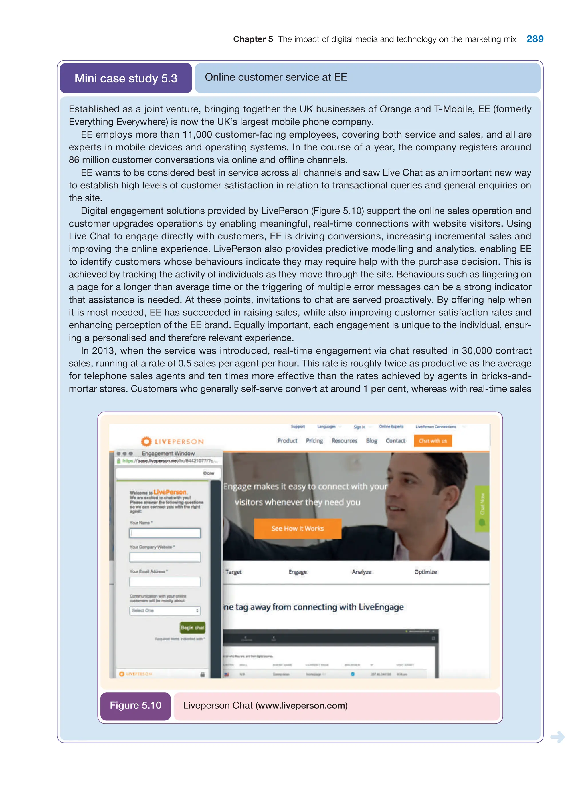 Chapter 5 The impact of digital media and technology on the marketing mix 289
Online customer service at EE
Mini case study 5.3
Established as a joint venture, bringing together the UK businesses of Orange and T-Mobile, EE (formerly
Everything Everywhere) is now the UK’s largest mobile phone company.
EE employs more than 11,000 customer-facing employees, covering both service and sales, and all are
experts in mobile devices and operating systems. In the course of a year, the company registers around
86 million customer conversations via online and offline channels.
EE wants to be considered best in service across all channels and saw Live Chat as an important new way
to establish high levels of customer satisfaction in relation to transactional queries and general enquiries on
the site.
Digital engagement solutions provided by LivePerson (Figure 5.10) support the online sales operation and
customer upgrades operations by enabling meaningful, real-time connections with website visitors. Using
Live Chat to engage directly with customers, EE is driving conversions, increasing incremental sales and
improving the online experience. LivePerson also provides predictive modelling and analytics, enabling EE
to identify customers whose behaviours indicate they may require help with the purchase decision. This is
achieved by tracking the activity of individuals as they move through the site. Behaviours such as lingering on
a page for a longer than average time or the triggering of multiple error messages can be a strong indicator
that assistance is needed. At these points, invitations to chat are served proactively. By offering help when
it is most needed, EE has succeeded in raising sales, while also improving customer satisfaction rates and
­
enhancing perception of the EE brand. Equally important, each engagement is unique to the individual, ensur-
ing a personalised and therefore relevant experience.
In 2013, when the service was introduced, real-time engagement via chat resulted in 30,000 contract
sales, running at a rate of 0.5 sales per agent per hour. This rate is roughly twice as productive as the average
for telephone sales agents and ten times more effective than the rates achieved by agents in bricks-and-
mortar stores. Customers who generally self-serve convert at around 1 per cent, whereas with real-time sales
Liveperson Chat (www.liveperson.com)
Figure 5.10
 