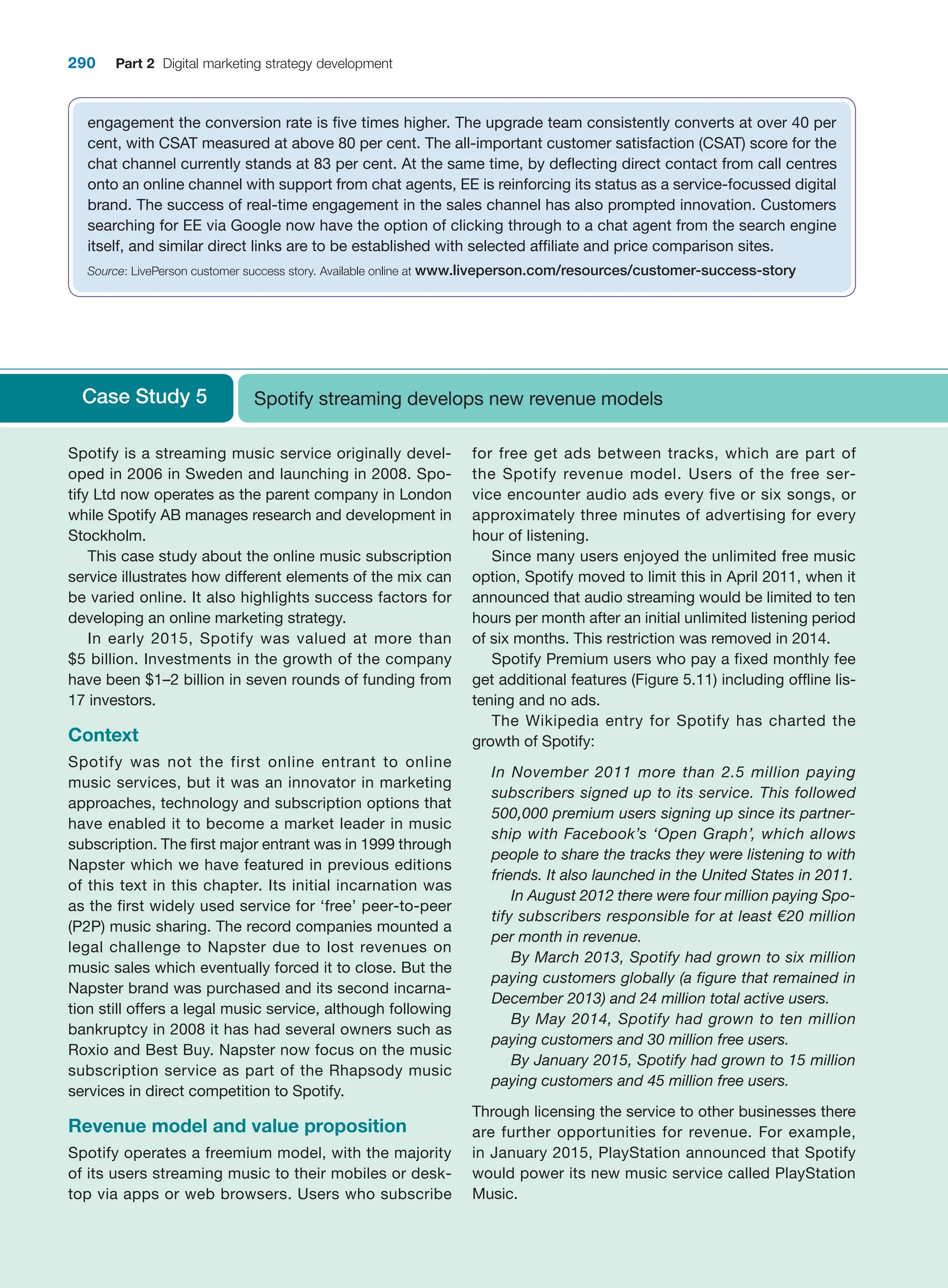 290 Part 2 Digital marketing strategy development
engagement the conversion rate is five times higher. The upgrade team consistently converts at over 40 per
cent, with CSAT measured at above 80 per cent. The all-important customer satisfaction (CSAT) score for the
chat channel currently stands at 83 per cent. At the same time, by deflecting direct contact from call centres
onto an online channel with support from chat agents, EE is reinforcing its status as a service-focussed digital
brand. The success of real-time engagement in the sales channel has also prompted innovation. Customers
searching for EE via Google now have the option of clicking through to a chat agent from the search engine
itself, and similar direct links are to be established with selected affiliate and price comparison sites.
Source: LivePerson customer success story. Available online at www.liveperson.com/resources/customer-success-story
Case Study 5 Spotify streaming develops new revenue models
Spotify is a streaming music service originally devel-
oped in 2006 in Sweden and launching in 2008. Spo-
tify Ltd now operates as the parent company in London
while Spotify AB manages research and development in
Stockholm.
This case study about the online music subscription
service illustrates how different elements of the mix can
be varied online. It also highlights success factors for
developing an online marketing strategy.
In early 2015, Spotify was valued at more than
$5 ­
billion. Investments in the growth of the company
have been $1–2 billion in seven rounds of funding from
17 investors.
Context
Spotify was not the first online entrant to online
­
music services, but it was an innovator in marketing
­
approaches, technology and subscription options that
have enabled it to become a market leader in music
subscription. The first major entrant was in 1999 through
Napster which we have featured in previous editions
of this text in this chapter. Its initial incarnation was
as the first widely used service for ‘free’ ­
peer-to-peer
(P2P) music sharing. The record companies mounted a
legal challenge to Napster due to lost revenues on
music sales which eventually forced it to close. But the
Napster brand was purchased and its second incarna-
tion still offers a legal music service, although following
bankruptcy in 2008 it has had several owners such as
Roxio and Best Buy. Napster now focus on the music
subscription service as part of the Rhapsody music
­
services in direct competition to Spotify.
Revenue model and value proposition
Spotify operates a freemium model, with the majority
of its users streaming music to their mobiles or desk-
top via apps or web browsers. Users who subscribe
for free get ads between tracks, which are part of
the ­
Spotify ­
revenue model. Users of the free ser-
vice ­
encounter ­
audio ads every five or six songs, or
­
approximately three minutes of advertising for every
hour of listening.
Since many users enjoyed the unlimited free music
option, Spotify moved to limit this in April 2011, when it
announced that audio streaming would be limited to ten
hours per month after an initial unlimited listening period
of six months. This restriction was removed in 2014.
Spotify Premium users who pay a fixed monthly fee
get additional features (Figure 5.11) including offline lis-
tening and no ads.
The Wikipedia entry for Spotify has charted the
growth of Spotify:
In November 2011 more than 2.5 million paying
subscribers signed up to its service. This followed
500,000 premium users signing up since its partner-
ship with Facebook’s ‘Open Graph’, which allows
people to share the tracks they were listening to with
friends. It also launched in the United States in 2011.
In August 2012 there were four million paying Spo-
tify subscribers responsible for at least €20 ­
million
per month in revenue.
By March 2013, Spotify had grown to six million
paying customers globally (a figure that remained in
December 2013) and 24 million total active users.
By May 2014, Spotify had grown to ten million
paying customers and 30 million free users.
By January 2015, Spotify had grown to 15 million
paying customers and 45 million free users.
Through licensing the service to other businesses there
are further opportunities for revenue. For ­
example,
in January 2015, PlayStation announced that Spotify
would power its new music service called PlayStation
Music.
 