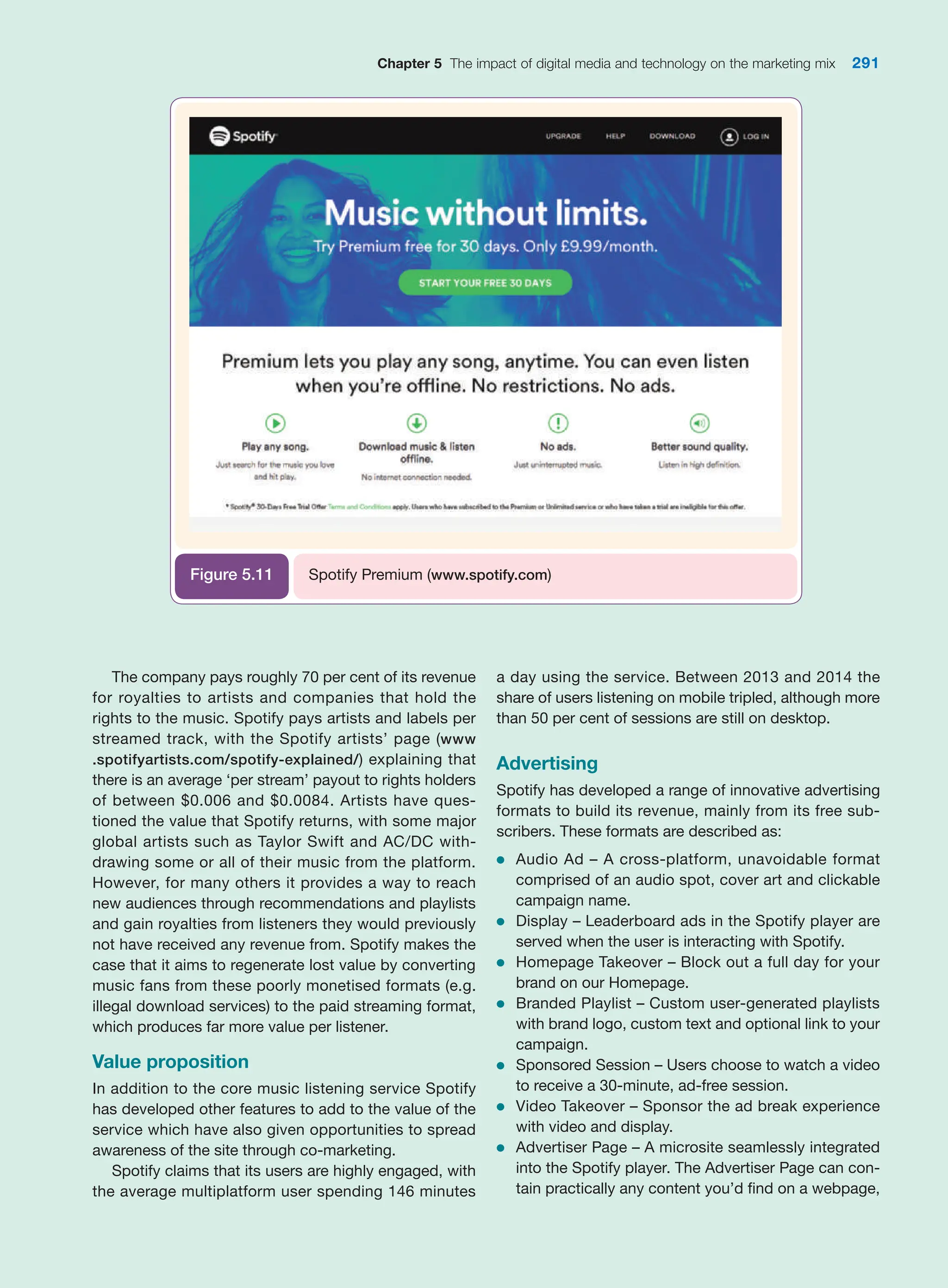 Chapter 5 The impact of digital media and technology on the marketing mix 291
The company pays roughly 70 per cent of its ­
revenue
for royalties to artists and companies that hold the
rights to the music. Spotify pays artists and labels per
streamed track, with the Spotify artists’ page (www
.spotifyartists.com/spotify-explained/) explaining that
there is an average ‘per stream’ payout to rights ­
holders
of between $0.006 and $0.0084. Artists have ques-
tioned the value that Spotify returns, with some major
global artists such as Taylor Swift and AC/DC with-
drawing some or all of their music from the platform.
­
However, for many others it provides a way to reach
new audiences through recommendations and playlists
and gain royalties from listeners they would previously
not have received any revenue from. Spotify makes the
case that it aims to regenerate lost value by converting
music fans from these poorly monetised formats (e.g.
illegal download services) to the paid streaming format,
which produces far more value per listener.
Value proposition
In addition to the core music listening service Spotify
has developed other features to add to the value of the
service which have also given opportunities to spread
awareness of the site through co-marketing.
Spotify claims that its users are highly engaged, with
the average multiplatform user spending 146 minutes
a day using the service. Between 2013 and 2014 the
share of users listening on mobile tripled, although more
than 50 per cent of sessions are still on desktop.
Advertising
Spotify has developed a range of innovative advertising
formats to build its revenue, mainly from its free sub-
scribers. These formats are described as:
●
● Audio Ad – A cross-platform, unavoidable format
comprised of an audio spot, cover art and clickable
campaign name.
●
● Display – Leaderboard ads in the Spotify player are
served when the user is interacting with Spotify.
●
● Homepage Takeover – Block out a full day for your
brand on our Homepage.
●
● Branded Playlist – Custom user-generated playlists
with brand logo, custom text and optional link to your
campaign.
●
● Sponsored Session – Users choose to watch a video
to receive a 30-minute, ad-free session.
●
● Video Takeover – Sponsor the ad break experience
with video and display.
●
● Advertiser Page – A microsite seamlessly integrated
into the Spotify player. The Advertiser Page can con-
tain practically any content you’d find on a webpage,
Spotify Premium (www.spotify.com)
Figure 5.11
 