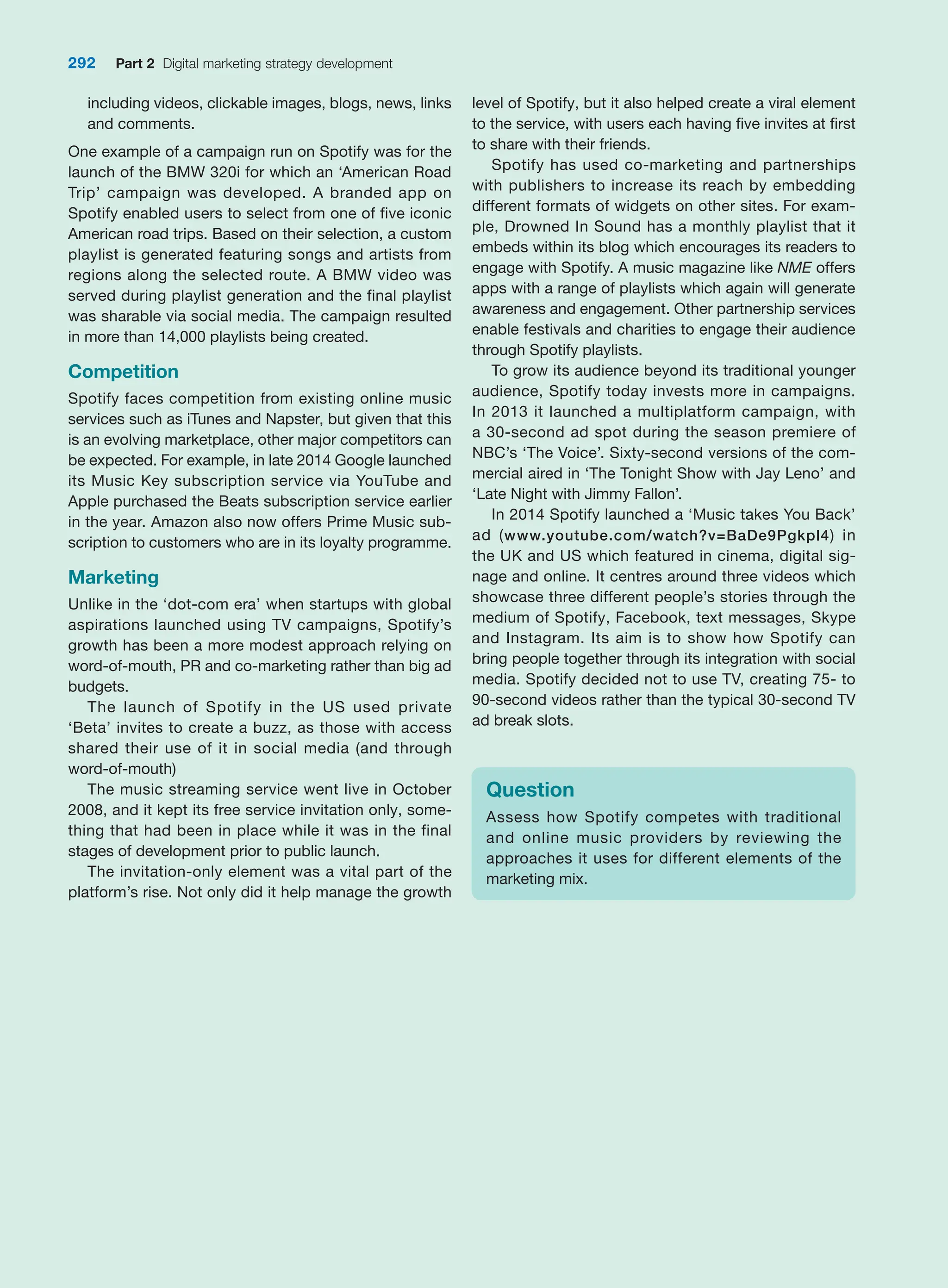 292 Part 2 Digital marketing strategy development
including videos, clickable images, blogs, news, links
and comments.
One example of a campaign run on Spotify was for the
launch of the BMW 320i for which an ‘American Road
Trip’ campaign was developed. A branded app on
Spotify enabled users to select from one of five iconic
American road trips. Based on their selection, a custom
playlist is generated featuring songs and artists from
regions along the selected route. A BMW video was
served during playlist generation and the final playlist
was sharable via social media. The campaign resulted
in more than 14,000 playlists being created.
Competition
Spotify faces competition from existing online music
services such as iTunes and Napster, but given that this
is an evolving marketplace, other major competitors can
be expected. For example, in late 2014 Google launched
its Music Key subscription service via ­
YouTube and
­
Apple purchased the Beats subscription service earlier
in the year. Amazon also now offers Prime Music sub-
scription to customers who are in its loyalty programme.
Marketing
Unlike in the ‘dot-com era’ when startups with global
aspirations launched using TV campaigns, Spotify’s
growth has been a more modest approach relying on
word-of-mouth, PR and co-marketing rather than big ad
budgets.
The launch of Spotify in the US used private
‘Beta’ ­
invites to create a buzz, as those with access
shared their use of it in social media (and through
word-of-mouth)
The music streaming service went live in October
2008, and it kept its free service invitation only, some-
thing that had been in place while it was in the final
stages of development prior to public launch.
The invitation-only element was a vital part of the
platform’s rise. Not only did it help manage the growth
level of Spotify, but it also helped create a viral element
to the service, with users each having five invites at first
to share with their friends.
Spotify has used co-marketing and partnerships
with publishers to increase its reach by embedding
different formats of widgets on other sites. For exam-
ple, Drowned In Sound has a monthly playlist that it
­
embeds within its blog which encourages its readers to
­
engage with Spotify. A music magazine like NME offers
apps with a range of playlists which again will generate
awareness and engagement. Other partnership services
enable festivals and charities to engage their audience
through Spotify playlists.
To grow its audience beyond its traditional younger
audience, Spotify today invests more in campaigns.
In 2013 it launched a multiplatform campaign, with
a 30-second ad spot during the season premiere of
NBC’s ‘The Voice’. Sixty-second versions of the com-
mercial aired in ‘The Tonight Show with Jay Leno’ and
‘Late Night with Jimmy Fallon’.
In 2014 Spotify launched a ‘Music takes You Back’
ad (www.youtube.com/watch?v=BaDe9Pgkpl4) in
the UK and US which featured in cinema, digital sig-
nage and online. It centres around three videos which
showcase three different people’s stories through the
­
medium of Spotify, Facebook, text messages, Skype
and Instagram. Its aim is to show how Spotify can
bring people together through its integration with social
media. ­
Spotify decided not to use TV, creating 75- to
90-second videos rather than the typical 30-second TV
ad break slots.
Question
Assess how Spotify competes with traditional
and online music providers by reviewing the
­
approaches it uses for different elements of the
marketing mix.
 