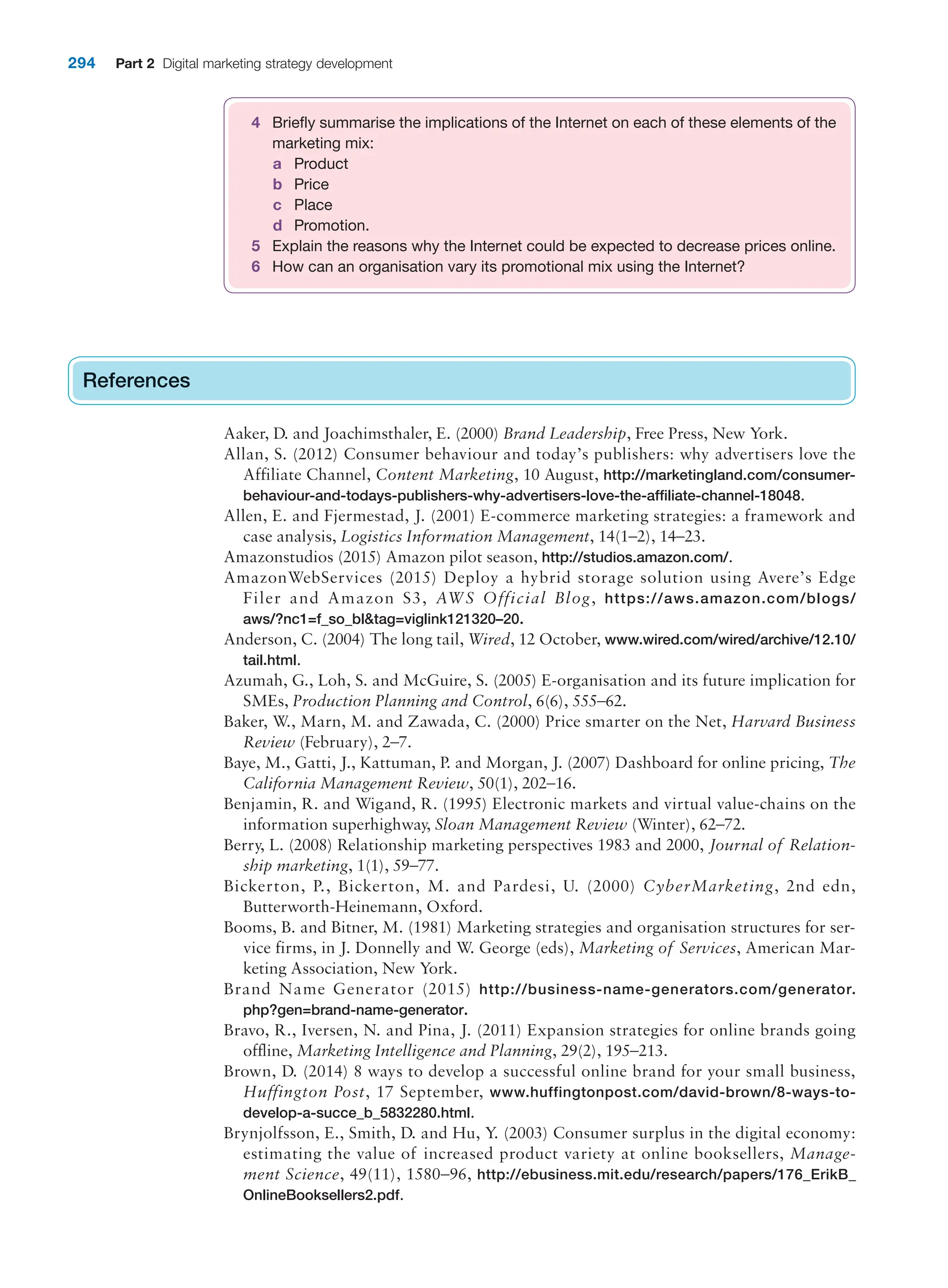 294 Part 2 Digital marketing strategy development
References
Aaker, D. and Joachimsthaler, E. (2000) Brand Leadership, Free Press, New York.
Allan, S. (2012) Consumer behaviour and today’s publishers: why advertisers love the
Affiliate Channel, Content Marketing, 10 August, http://marketingland.com/consumer-
behaviour-and-todays-publishers-why-advertisers-love-the-affiliate-channel-18048.
Allen, E. and Fjermestad, J. (2001) E-commerce marketing strategies: a framework and
case analysis, Logistics Information Management, 14(1–2), 14–23.
Amazonstudios (2015) Amazon pilot season, http://studios.amazon.com/.
AmazonWebServices (2015) Deploy a hybrid storage solution using Avere’s Edge
Filer and Amazon S3, AWS Official Blog, https://aws.amazon.com/blogs/
aws/?nc1=f_so_bltag=viglink121320–20.
Anderson, C. (2004) The long tail, Wired, 12 October, www.wired.com/wired/archive/12.10/
tail.html.
Azumah, G., Loh, S. and McGuire, S. (2005) E-organisation and its future implication for
SMEs, Production Planning and Control, 6(6), 555–62.
Baker, W., Marn, M. and Zawada, C. (2000) Price smarter on the Net, Harvard Business
Review (February), 2–7.
Baye, M., Gatti, J., Kattuman, P. and Morgan, J. (2007) Dashboard for online pricing, The
California Management Review, 50(1), 202–16.
Benjamin, R. and Wigand, R. (1995) Electronic markets and virtual value-chains on the
information superhighway, Sloan Management Review (Winter), 62–72.
Berry, L. (2008) Relationship marketing perspectives 1983 and 2000, Journal of Relation-
ship marketing, 1(1), 59–77.
Bickerton, P., Bickerton, M. and Pardesi, U. (2000) CyberMarketing, 2nd edn,
Butterworth-Heinemann, Oxford.
Booms, B. and Bitner, M. (1981) Marketing strategies and organisation structures for ser-
vice firms, in J. Donnelly and W. George (eds), Marketing of Services, American Mar-
keting Association, New York.
Brand Name Generator (2015) http://business-name-generators.com/generator.
php?gen=brand-name-generator.
Bravo, R., Iversen, N. and Pina, J. (2011) Expansion strategies for online brands going
offline, Marketing Intelligence and Planning, 29(2), 195–213.
Brown, D. (2014) 8 ways to develop a successful online brand for your small business,
Huffington Post, 17 September, www.huffingtonpost.com/david-brown/8-ways-to-
develop-a-succe_b_5832280.html.
Brynjolfsson, E., Smith, D. and Hu, Y. (2003) Consumer surplus in the digital economy:
estimating the value of increased product variety at online booksellers, Manage-
ment Science, 49(11), 1580–96, http://ebusiness.mit.edu/research/papers/176_ErikB_
OnlineBooksellers2.pdf.
References
4 Briefly summarise the implications of the Internet on each of these elements of the
marketing mix:
a Product
b Price
c Place
d Promotion.
5 Explain the reasons why the Internet could be expected to decrease prices online.
6 How can an organisation vary its promotional mix using the Internet?
 