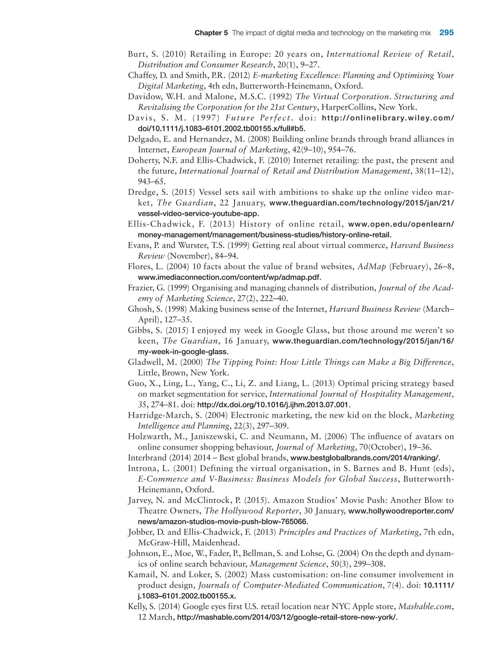 Chapter 5 The impact of digital media and technology on the marketing mix 295
Burt, S. (2010) Retailing in Europe: 20 years on, International Review of Retail,
­
Distribution and Consumer Research, 20(1), 9–27.
Chaffey, D. and Smith, P.R. (2012) E-marketing Excellence: Planning and Optimising Your
Digital Marketing, 4th edn, Butterworth-Heinemann, Oxford.
Davidow, W.H. and Malone, M.S.C. (1992) The Virtual Corporation. Structuring and
Revitalising the Corporation for the 21st Century, HarperCollins, New York.
Davis, S. M. (1997) Future Perfect. doi: http://onlinelibrary.wiley.com/
doi/10.1111/j.1083–6101.2002.tb00155.x/full#b5.
Delgado, E. and Hernandez, M. (2008) Building online brands through brand alliances in
Internet, European Journal of Marketing, 42(9–10), 954–76.
Doherty, N.F. and Ellis-Chadwick, F. (2010) Internet retailing: the past, the present and
the future, International Journal of Retail and Distribution Management, 38(11–12),
943–65.
Dredge, S. (2015) Vessel sets sail with ambitions to shake up the online video mar-
ket, The Guardian, 22 January, www.theguardian.com/technology/2015/jan/21/
vessel-video-service-youtube-app.
Ellis-Chadwick, F. (2013) History of online retail, www.open.edu/openlearn/
money-management/management/business-studies/history-online-retail.
Evans, P. and Wurster, T.S. (1999) Getting real about virtual commerce, Harvard Business
Review (November), 84–94.
Flores, L. (2004) 10 facts about the value of brand websites, AdMap (February), 26–8,
www.imediaconnection.com/content/wp/admap.pdf.
Frazier, G. (1999) Organising and managing channels of distribution, Journal of the Acad-
emy of Marketing Science, 27(2), 222–40.
Ghosh, S. (1998) Making business sense of the Internet, Harvard Business Review (March–
April), 127–35.
Gibbs, S. (2015) I enjoyed my week in Google Glass, but those around me weren’t so
keen, The Guardian, 16 January, www.theguardian.com/technology/2015/jan/16/
my-week-in-google-glass.
Gladwell, M. (2000) The Tipping Point: How Little Things can Make a Big Difference,
­
Little, Brown, New York.
Guo, X., Ling, L., Yang, C., Li, Z. and Liang, L. (2013) Optimal pricing strategy based
on market segmentation for service, International Journal of Hospitality Management,
35, 274–81. doi: http://dx.doi.org/10.1016/j.ijhm.2013.07.001.
Harridge-March, S. (2004) Electronic marketing, the new kid on the block, Marketing
Intelligence and Planning, 22(3), 297–309.
Holzwarth, M., Janiszewski, C. and Neumann, M. (2006) The influence of avatars on
online consumer shopping behaviour, Journal of Marketing, 70(October), 19–36.
Interbrand (2014) 2014 – Best global brands, www.bestglobalbrands.com/2014/ranking/.
Introna, L. (2001) Defining the virtual organisation, in S. Barnes and B. Hunt (eds),
E-Commerce and V-Business: Business Models for Global Success, Butterworth-­
Heinemann, Oxford.
Jarvey, N. and McClintock, P. (2015). Amazon Studios’ Movie Push: Another Blow to
­Theatre Owners, The Hollywood Reporter, 30 January, www.hollywoodreporter.com/
news/amazon-studios-movie-push-blow-765066.
Jobber, D. and Ellis-Chadwick, F. (2013) Principles and Practices of Marketing, 7th edn,
McGraw-Hill, Maidenhead.
Johnson, E., Moe, W., Fader, P., Bellman, S. and Lohse, G. (2004) On the depth and dynam-
ics of online search behaviour, Management Science, 50(3), 299–308.
Kamail, N. and Loker, S. (2002) Mass customisation: on-line consumer involvement in
product design, Journals of Computer-Mediated Communication, 7(4). doi: 10.1111/
j.1083–6101.2002.tb00155.x.
Kelly, S. (2014) Google eyes first U.S. retail location near NYC Apple store, Mashable.com,
12 March, http://mashable.com/2014/03/12/google-retail-store-new-york/.
 